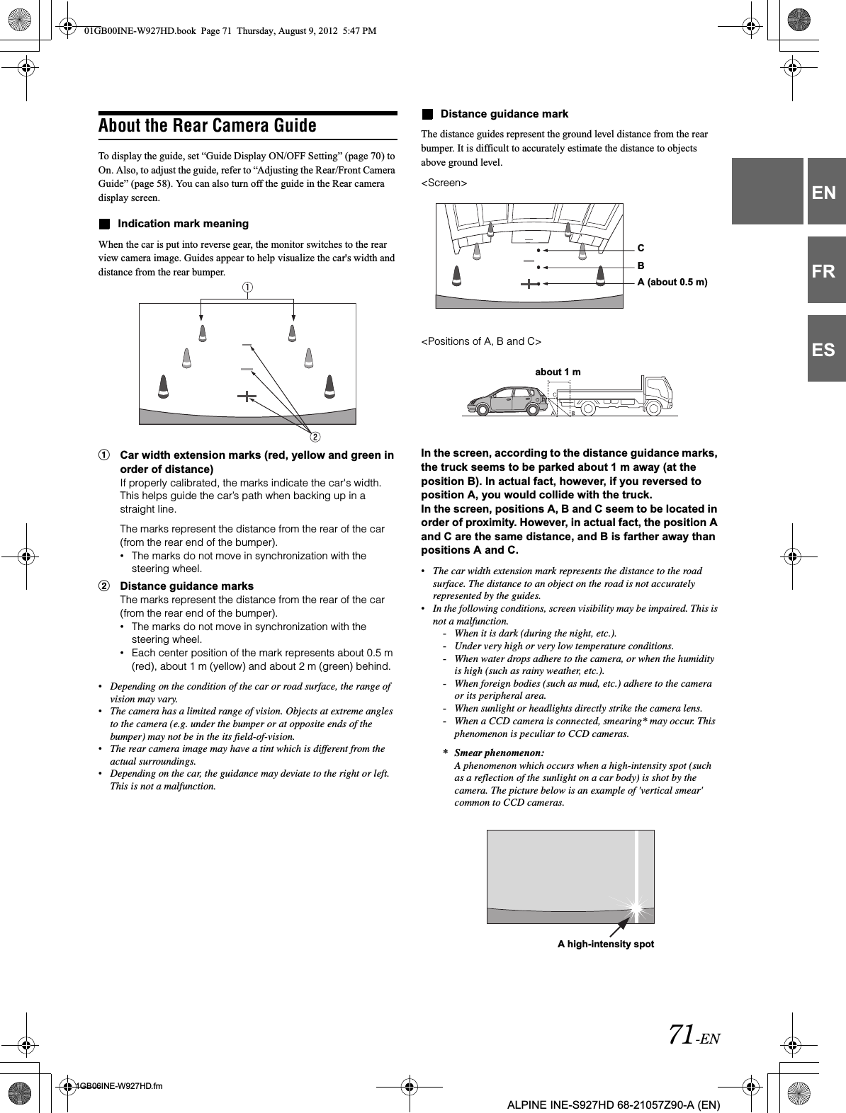 71-EN01GB06INE-W927HD.fmALPINE INE-S927HD 68-21057Z90-A (EN)ENFRESAbout the Rear Camera GuideTo display the guide, set “Guide Display ON/OFF Setting” (page 70) to On. Also, to adjust the guide, refer to “Adjusting the Rear/Front Camera Guide” (page 58). You can also turn off the guide in the Rear camera display screen.Indication mark meaningWhen the car is put into reverse gear, the monitor switches to the rear view camera image. Guides appear to help visualize the car&apos;s width and distance from the rear bumper.1Car width extension marks (red, yellow and green in order of distance)If properly calibrated, the marks indicate the car&apos;s width. This helps guide the car’s path when backing up in a straight line.The marks represent the distance from the rear of the car (from the rear end of the bumper).•The marks do not move in synchronization with the steering wheel.2Distance guidance marksThe marks represent the distance from the rear of the car (from the rear end of the bumper).•The marks do not move in synchronization with the steering wheel.•Each center position of the mark represents about 0.5 m (red), about 1 m (yellow) and about 2 m (green) behind.•Depending on the condition of the car or road surface, the range of vision may vary.•The camera has a limited range of vision. Objects at extreme angles to the camera (e.g. under the bumper or at opposite ends of the bumper) may not be in the its field-of-vision.•The rear camera image may have a tint which is different from the actual surroundings.•Depending on the car, the guidance may deviate to the right or left. This is not a malfunction.Distance guidance markThe distance guides represent the ground level distance from the rear bumper. It is difficult to accurately estimate the distance to objects above ground level.&lt;Screen&gt;&lt;Positions of A, B and C&gt;In the screen, according to the distance guidance marks, the truck seems to be parked about 1 m away (at the position B). In actual fact, however, if you reversed to position A, you would collide with the truck.In the screen, positions A, B and C seem to be located in order of proximity. However, in actual fact, the position A and C are the same distance, and B is farther away than positions A and C.•The car width extension mark represents the distance to the road surface. The distance to an object on the road is not accurately represented by the guides.•In the following conditions, screen visibility may be impaired. This is not a malfunction.-When it is dark (during the night, etc.).-Under very high or very low temperature conditions.-When water drops adhere to the camera, or when the humidity is high (such as rainy weather, etc.).-When foreign bodies (such as mud, etc.) adhere to the camera or its peripheral area.-When sunlight or headlights directly strike the camera lens.-When a CCD camera is connected, smearing* may occur. This phenomenon is peculiar to CCD cameras.* Smear phenomenon:A phenomenon which occurs when a high-intensity spot (such as a reflection of the sunlight on a car body) is shot by the camera. The picture below is an example of &apos;vertical smear&apos; common to CCD cameras.CBA (about 0.5 m)about 1 mA high-intensity spot01GB00INE-W927HD.book  Page 71  Thursday, August 9, 2012  5:47 PM