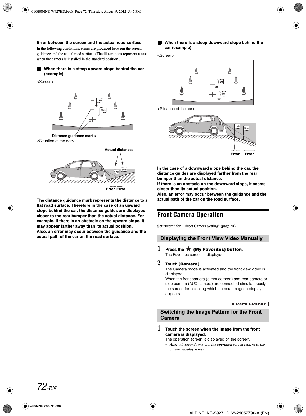 72-EN01GB06INE-W927HD.fmALPINE INE-S927HD 68-21057Z90-A (EN)Error between the screen and the actual road surfaceIn the following conditions, errors are produced between the screen guidance and the actual road surface. (The illustrations represent a case when the camera is installed in the standard position.)When there is a steep upward slope behind the car (example)&lt;Screen&gt;&lt;Situation of the car&gt;The distance guidance mark represents the distance to a flat road surface. Therefore in the case of an upward slope behind the car, the distance guides are displayed closer to the rear bumper than the actual distance. For example, if there is an obstacle on the upward slope, it may appear farther away than its actual position.Also, an error may occur between the guidance and the actual path of the car on the road surface.When there is a steep downward slope behind the car (example)&lt;Screen&gt;&lt;Situation of the car&gt;In the case of a downward slope behind the car, the distance guides are displayed farther from the rear bumper than the actual distance. If there is an obstacle on the downward slope, it seems closer than its actual position.Also, an error may occur between the guidance and the actual path of the car on the road surface.Front Camera OperationSet “Front” for “Direct Camera Setting” (page 58). 1Press the   (My Favorites) button.The Favorites screen is displayed.2Touch [Camera].The Camera mode is activated and the front view video is displayed.When the front camera (direct camera) and rear camera or side camera (AUX camera) are connected simultaneously, the screen for selecting which camera image to display appears.1Touch the screen when the image from the front camera is displayed. The operation screen is displayed on the screen.•After a 5-second time-out, the operation screen returns to the camera display screen.Distance guidance marksActual distancesError ErrorDisplaying the Front View Video ManuallySwitching the Image Pattern for the Front CameraError Error01GB00INE-W927HD.book  Page 72  Thursday, August 9, 2012  5:47 PM