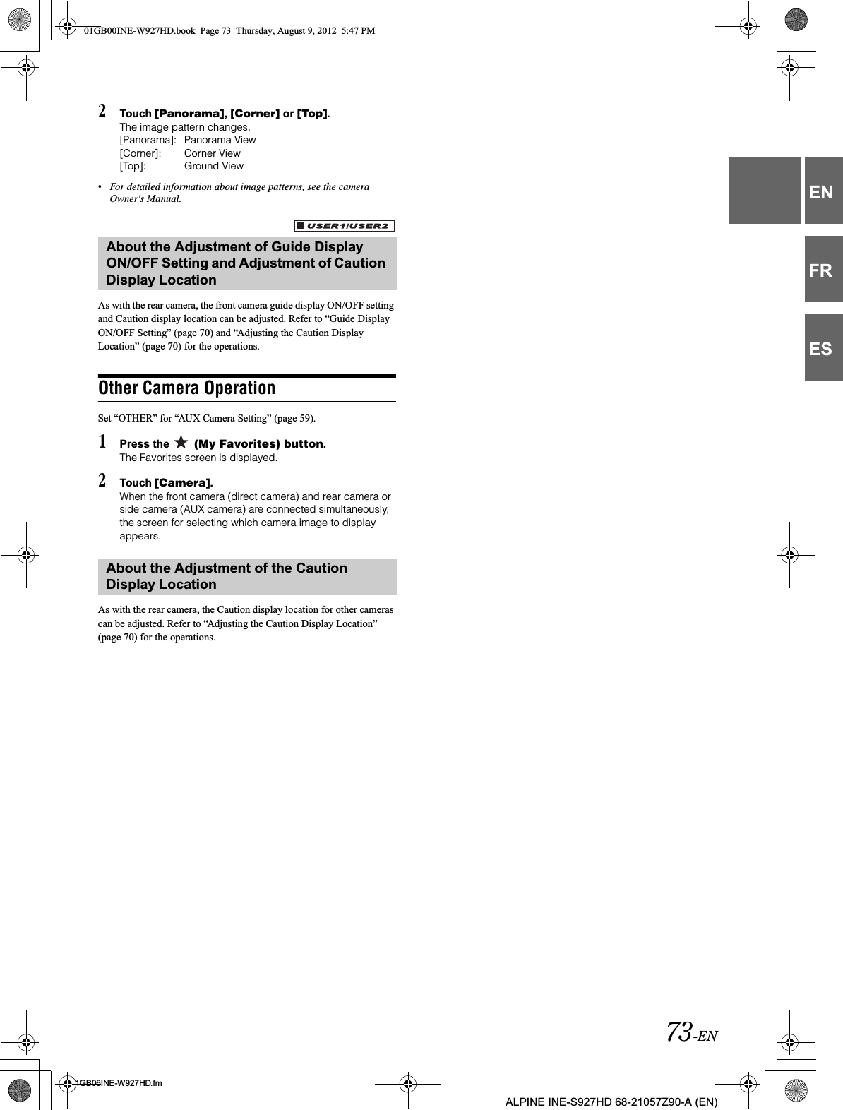 73-EN01GB06INE-W927HD.fmALPINE INE-S927HD 68-21057Z90-A (EN)ENFRES2Touch [Panorama],[Corner] or [Top].The image pattern changes. [Panorama]: Panorama View[Corner]: Corner View[Top]: Ground View•For detailed information about image patterns, see the camera Owner&apos;s Manual.As with the rear camera, the front camera guide display ON/OFF setting and Caution display location can be adjusted. Refer to “Guide Display ON/OFF Setting” (page 70) and “Adjusting the Caution Display Location” (page 70) for the operations.Other Camera OperationSet “OTHER” for “AUX Camera Setting” (page 59).1Press the   (My Favorites) button.The Favorites screen is displayed.2Touch [Camera].When the front camera (direct camera) and rear camera or side camera (AUX camera) are connected simultaneously, the screen for selecting which camera image to display appears.As with the rear camera, the Caution display location for other cameras can be adjusted. Refer to “Adjusting the Caution Display Location” (page 70) for the operations.About the Adjustment of Guide Display ON/OFF Setting and Adjustment of Caution Display LocationAbout the Adjustment of the Caution Display Location01GB00INE-W927HD.book  Page 73  Thursday, August 9, 2012  5:47 PM