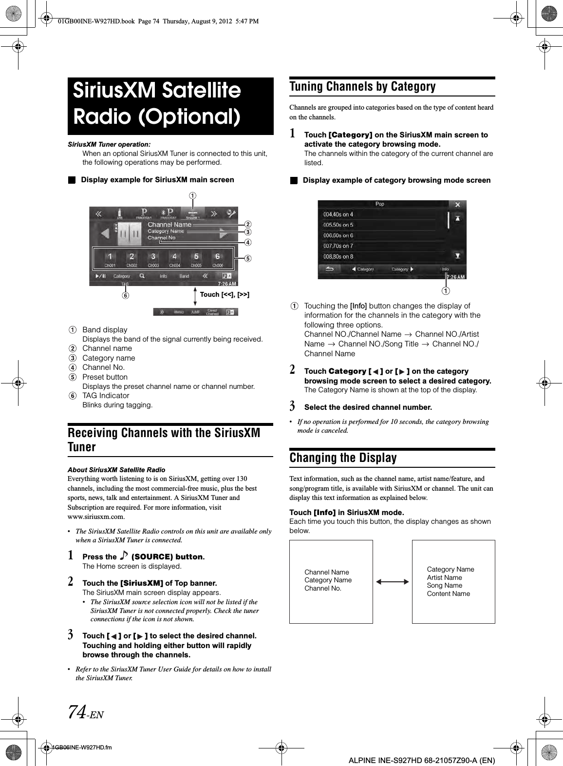 74-EN01GB06INE-W927HD.fmALPINE INE-S927HD 68-21057Z90-A (EN)SiriusXM Tuner operation:When an optional SiriusXM Tuner is connected to this unit, the following operations may be performed.Display example for SiriusXM main screenBand displayDisplays the band of the signal currently being received.Channel nameCategory nameChannel No.Preset buttonDisplays the preset channel name or channel number.TAG IndicatorBlinks during tagging.Receiving Channels with the SiriusXM TunerAbout SiriusXM Satellite RadioEverything worth listening to is on SiriusXM, getting over 130 channels, including the most commercial-free music, plus the best sports, news, talk and entertainment. A SiriusXM Tuner and Subscription are required. For more information, visit www.siriusxm.com.•The SiriusXM Satellite Radio controls on this unit are available only when a SiriusXM Tuner is connected.1Press the   (SOURCE) button.The Home screen is displayed.2Touch the [SiriusXM] of Top banner.The SiriusXM main screen display appears.•The SiriusXM source selection icon will not be listed if the SiriusXM Tuner is not connected properly. Check the tuner connections if the icon is not shown.3Touch [ ] or [ ] to select the desired channel. Touching and holding either button will rapidly browse through the channels.•Refer to the SiriusXM Tuner User Guide for details on how to install the SiriusXM Tuner.Tuning Channels by CategoryChannels are grouped into categories based on the type of content heard on the channels.1Touch [Category] on the SiriusXM main screen to activate the category browsing mode.The channels within the category of the current channel are listed.Display example of category browsing mode screenTouching the [Info] button changes the display of information for the channels in the category with the following three options.Channel NO./Channel Name   Channel NO./Artist Name   Channel NO./Song Title   Channel NO./ Channel Name2Touch Category [ ] or [ ] on the category browsing mode screen to select a desired category.The Category Name is shown at the top of the display.3Select the desired channel number.•If no operation is performed for 10 seconds, the category browsing mode is canceled.Changing the DisplayText information, such as the channel name, artist name/feature, and song/program title, is available with SiriusXM or channel. The unit can display this text information as explained below.Touch [Info] in SiriusXM mode.Each time you touch this button, the display changes as shown below.SiriusXM Satellite Radio (Optional)Touch [&lt;&lt;], [&gt;&gt;]Channel NameCategory NameChannel No.Category NameArtist NameSong NameContent Name01GB00INE-W927HD.book  Page 74  Thursday, August 9, 2012  5:47 PM