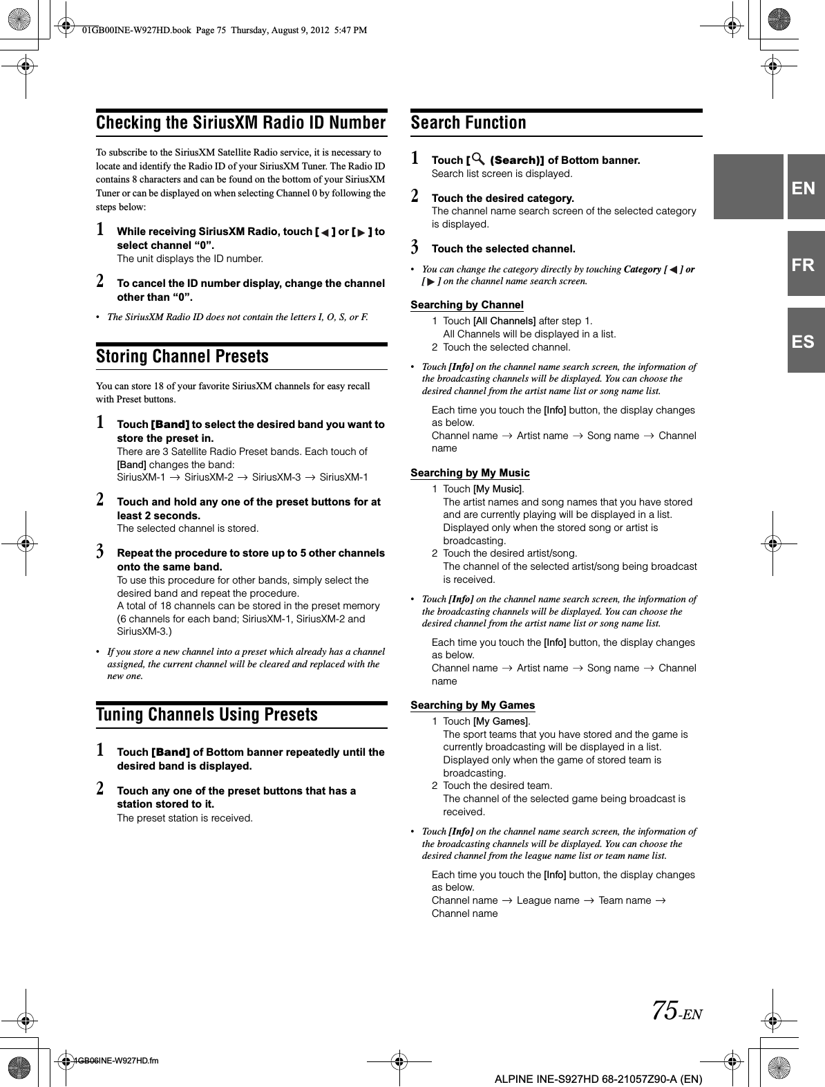 75-EN01GB06INE-W927HD.fmALPINE INE-S927HD 68-21057Z90-A (EN)ENFRESChecking the SiriusXM Radio ID NumberTo subscribe to the SiriusXM Satellite Radio service, it is necessary to locate and identify the Radio ID of your SiriusXM Tuner. The Radio ID contains 8 characters and can be found on the bottom of your SiriusXM Tuner or can be displayed on when selecting Channel 0 by following the steps below:1While receiving SiriusXM Radio, touch [ ] or [ ] to select channel “0”.The unit displays the ID number.2To cancel the ID number display, change the channel other than “0”.•The SiriusXM Radio ID does not contain the letters I, O, S, or F.Storing Channel PresetsYou can store 18 of your favorite SiriusXM channels for easy recall with Preset buttons.1Touch [Band] to select the desired band you want to store the preset in.There are 3 Satellite Radio Preset bands. Each touch of [Band] changes the band:SiriusXM-1   SiriusXM-2   SiriusXM-3   SiriusXM-12Touch and hold any one of the preset buttons for at least 2 seconds.The selected channel is stored.3Repeat the procedure to store up to 5 other channels onto the same band.To use this procedure for other bands, simply select the desired band and repeat the procedure.A total of 18 channels can be stored in the preset memory (6 channels for each band; SiriusXM-1, SiriusXM-2 and SiriusXM-3.)•If you store a new channel into a preset which already has a channel assigned, the current channel will be cleared and replaced with the new one.Tuning Channels Using Presets1Touch [Band] of Bottom banner repeatedly until the desired band is displayed.2Touch any one of the preset buttons that has a station stored to it.The preset station is received.Search Function1Touch [  (Search)] of Bottom banner.Search list screen is displayed.2Touch the desired category.The channel name search screen of the selected category is displayed.3Touch the selected channel.•You can change the category directly by touching Category [ ] or [ ] on the channel name search screen.Searching by Channel1 Touch [All Channels] after step 1.All Channels will be displayed in a list.2 Touch the selected channel.•Touch [Info] on the channel name search screen, the information of the broadcasting channels will be displayed. You can choose the desired channel from the artist name list or song name list.Each time you touch the [Info] button, the display changes as below.Channel name   Artist name   Song name   Channel nameSearching by My Music1 Touch [My Music].The artist names and song names that you have stored and are currently playing will be displayed in a list.Displayed only when the stored song or artist is broadcasting.2 Touch the desired artist/song.The channel of the selected artist/song being broadcast is received.•Touch [Info] on the channel name search screen, the information of the broadcasting channels will be displayed. You can choose the desired channel from the artist name list or song name list.Each time you touch the [Info] button, the display changes as below.Channel name   Artist name   Song name   Channel nameSearching by My Games1 Touch [My Games].The sport teams that you have stored and the game is currently broadcasting will be displayed in a list.Displayed only when the game of stored team is broadcasting.2 Touch the desired team.The channel of the selected game being broadcast is received.•Touch [Info] on the channel name search screen, the information of the broadcasting channels will be displayed. You can choose the desired channel from the league name list or team name list.Each time you touch the [Info] button, the display changes as below.Channel name   League name   Team name   Channel name01GB00INE-W927HD.book  Page 75  Thursday, August 9, 2012  5:47 PM