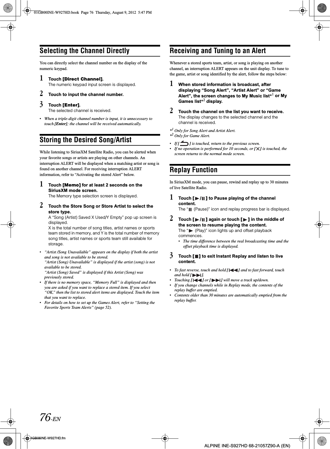 76-EN01GB06INE-W927HD.fmALPINE INE-S927HD 68-21057Z90-A (EN)Selecting the Channel DirectlyYou can directly select the channel number on the display of the numeric keypad.1Touch [Direct Channel].The numeric keypad input screen is displayed.2Touch to input the channel number.3Touch [Enter].The selected channel is received.•When a triple-digit channel number is input, it is unnecessary to touch [Enter]; the channel will be received automatically.Storing the Desired Song/ArtistWhile listening to SiriusXM Satellite Radio, you can be alerted when your favorite songs or artists are playing on other channels. An interruption ALERT will be displayed when a matching artist or song is found on another channel. For receiving interruption ALERT information, refer to “Activating the stored Alert” below.1Touch [Memo] for at least 2 seconds on the SiriusXM mode screen.The Memory type selection screen is displayed.2Touch the Store Song or Store Artist to select the store type.A “Song (Artist) Saved X Used/Y Empty” pop up screen is displayed.X is the total number of song titles, artist names or sports team stored in memory, and Y is the total number of memory song titles, artist names or sports team still available for storage.•“Artist /Song Unavailable” appears on the display if both the artist and song is not available to be stored. “Artist (Song) Unavailable” is displayed if the artist (song) is not available to be stored. “Artist (Song) Saved” is displayed if this Artist (Song) was previously stored.•If there is no memory space, “Memory Full” is displayed and then you are asked if you want to replace a stored item. If you select “OK,” then the list to stored alert items are displayed. Touch the item that you want to replace.•For details on how to set up the Games Alert, refer to “Setting the Favorite Sports Team Alerts” (page 52).Receiving and Tuning to an AlertWhenever a stored sports team, artist, or song is playing on another channel, an interruption ALERT appears on the unit display. To tune to the game, artist or song identified by the alert, follow the steps below:1When stored information is broadcast, after displaying “Song Alert”, “Artist Alert” or “Game Alert”, the screen changes to My Music list*1 or My Games list*2 display.2Touch the channel on the list you want to receive.The display changes to the selected channel and the channel is received.*1Only for Song Alert and Artist Alert.*2Only for Game Alert.•If [ ] is touched, return to the previous screen.•If no operation is performed for 10 seconds, or [ ] is touched, the screen returns to the normal mode screen.Replay FunctionIn SiriusXM mode, you can pause, rewind and replay up to 30 minutes of live Satellite Radio.1Touch [ / ] to Pause playing of the channel content.The “  (Pause)” icon and replay progress bar is displayed.2Touch [ / ] again or touch [ ] in the middle of the screen to resume playing the content.The “  (Play)” icon lights up and offset playback commences.•The time difference between the real broadcasting time and the offset playback time is displayed.3Touch [ ] to exit Instant Replay and listen to live content.•To fast reverse, touch and hold [ ] and to fast forward, touch and hold [ ].•Touching [ ] or [ ] will move a track up/down.•If you change channels while in Replay mode, the contents of the replay buffer are emptied.•Contents older than 30 minutes are automatically emptied from the replay buffer.01GB00INE-W927HD.book  Page 76  Thursday, August 9, 2012  5:47 PM