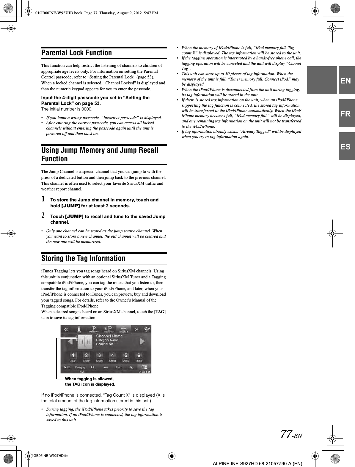 77-EN01GB06INE-W927HD.fmALPINE INE-S927HD 68-21057Z90-A (EN)ENFRESParental Lock FunctionThis function can help restrict the listening of channels to children of appropriate age levels only. For information on setting the Parental Control passcode, refer to “Setting the Parental Lock” (page 53).When a locked channel is selected, “Channel Locked” is displayed and then the numeric keypad appears for you to enter the passcode.Input the 4-digit passcode you set in “Setting the Parental Lock” on page 53.The initial number is 0000.•If you input a wrong passcode, “Incorrect passcode” is displayed.•After entering the correct passcode, you can access all locked channels without entering the passcode again until the unit is powered off and then back on.Using Jump Memory and Jump Recall FunctionThe Jump Channel is a special channel that you can jump to with the press of a dedicated button and then jump back to the previous channel. This channel is often used to select your favorite SiriusXM traffic and weather report channel.1To store the Jump channel in memory, touch and hold [JUMP] for at least 2 seconds.2Touch [JUMP] to recall and tune to the saved Jump channel.•Only one channel can be stored as the jump source channel. When you want to store a new channel, the old channel will be cleared and the new one will be memorized.Storing the Tag InformationiTunes Tagging lets you tag songs heard on SiriusXM channels. Using this unit in conjunction with an optional SiriusXM Tuner and a Tagging compatible iPod/iPhone, you can tag the music that you listen to, then transfer the tag information to your iPod/iPhone, and later, when your iPod/iPhone is connected to iTunes, you can preview, buy and download your tagged songs. For details, refer to the Owner’s Manual of the Tagging compatible iPod/iPhone.When a desired song is heard on an SiriusXM channel, touch the [TAG]icon to save its tag informationIf no iPod/iPhone is connected, “Tag Count X” is displayed (X is the total amount of the tag information stored in this unit).•During tagging, the iPod/iPhone takes priority to save the tag information. If no iPod/iPhone is connected, the tag information is saved to this unit.•When the memory of iPod/iPhone is full, “iPod memory full, Tag count X” is displayed. The tag information will be stored to the unit.•If the tagging operation is interrupted by a hands-free phone call, the tagging operation will be canceled and the unit will display “Cannot Tag”.•This unit can store up to 50 pieces of tag information. When the memory of the unit is full, “Tuner memory full. Connect iPod.” may be displayed.•When the iPod/iPhone is disconnected from the unit during tagging, its tag information will be stored in the unit.•If there is stored tag information on the unit, when an iPod/iPhone supporting the tag function is connected, the stored tag information will be transferred to the iPod/iPhone automatically. When the iPod/ iPhone memory becomes full, “iPod memory full.” will be displayed, and any remaining tag information on the unit will not be transferred to the iPod/iPhone.•If tag information already exists, “Already Tagged” will be displayed when you try to tag information again.When tagging is allowed, the TAG icon is displayed.01GB00INE-W927HD.book  Page 77  Thursday, August 9, 2012  5:47 PM
