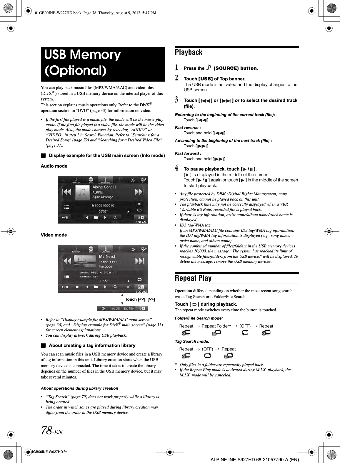 78-EN01GB06INE-W927HD.fmALPINE INE-S927HD 68-21057Z90-A (EN)You can play back music files (MP3/WMA/AAC) and video files (DivX®) stored in a USB memory device on the internal player of this system.This section explains music operations only. Refer to the DivX®operation section in “DVD” (page 33) for information on video.•If the first file played is a music file, the mode will be the music play mode. If the first file played is a video file, the mode will be the video play mode. Also, the mode changes by selecting “AUDIO” or “VIDEO” in step 2 in Search Function. Refer to “Searching for a Desired Song” (page 79) and “Searching for a Desired Video File” (page 37).Display example for the USB main screen (Info mode)Audio modeVideo mode•Refer to “Display example for MP3/WMA/AAC main screen” (page 30) and “Display example for DivX® main screen” (page 33) for screen element explanations.•You can display artwork during USB playback.About creating a tag information libraryYou can scan music files in a USB memory device and create a library of tag information in this unit. Library creation starts when the USB memory device is connected. The time it takes to create the library depends on the number of files in the USB memory device, but it may take several minutes.About operations during library creation•“Tag Search” (page 79) does not work properly while a library is being created.•The order in which songs are played during library creation may differ from the order in the USB memory device.Playback1Press the   (SOURCE) button.2Touch [USB] of Top banner.The USB mode is activated and the display changes to the USB screen.3Touch [ ] or [ ] or to select the desired track (file).Returning to the beginning of the current track (file):Touch [ ].Fast reverse :Touch and hold [ ].Advancing to the beginning of the next track (file) :Touch [ ].Fast forward :Touch and hold [ ].4To pause playback, touch [/].[ ] is displayed in the middle of the screen.Touch [ / ] again or touch [ ] in the middle of the screen to start playback.•Any file protected by DRM (Digital Rights Management) copy protection, cannot be played back on this unit.•The playback time may not be correctly displayed when a VBR (Variable Bit Rate) recorded file is played back.•If there is tag information, artist name/album name/track name is displayed.•ID3 tag/WMA tagIf an MP3/WMA/AAC file contains ID3 tag/WMA tag information, the ID3 tag/WMA tag information is displayed (e.g., song name, artist name, and album name).•If the combined number of files/folders in the USB memory devices reaches 10,000, the message “The system has reached its limit of recognizable files/folders from the USB device.” will be displayed. To delete the message, remove the USB memory devices.Repeat PlayOperation differs depending on whether the most recent song search was a Tag Search or a Folder/File Search.Touch [ ] during playback.The repeat mode switches every time the button is touched.Folder/File Search mode:Tag Search mode:*Only files in a folder are repeatedly played back.•If the Repeat Play mode is activated during M.I.X. playback, the M.I.X. mode will be canceled.USB Memory (Optional)Touch [&lt;&lt;], [&gt;&gt;]Repeat Repeat Folder*(OFF) RepeatRepeat (OFF) Repeat01GB00INE-W927HD.book  Page 78  Thursday, August 9, 2012  5:47 PM