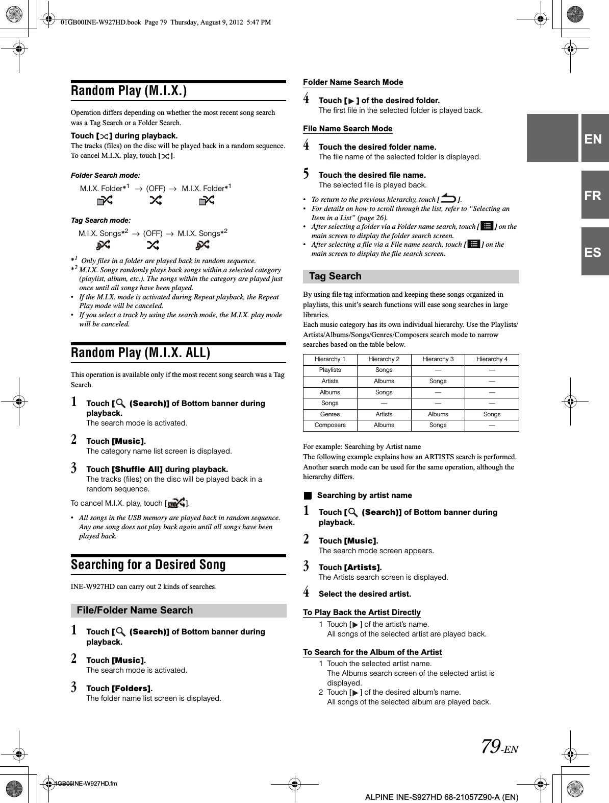 79-EN01GB06INE-W927HD.fmALPINE INE-S927HD 68-21057Z90-A (EN)ENFRESRandom Play (M.I.X.)Operation differs depending on whether the most recent song search was a Tag Search or a Folder Search.Touch [ ] during playback.The tracks (files) on the disc will be played back in a random sequence.To cancel M.I.X. play, touch [ ].Folder Search mode:Tag Search mode:*1 Only files in a folder are played back in random sequence.*2M.I.X. Songs randomly plays back songs within a selected category (playlist, album, etc.). The songs within the category are played just once until all songs have been played.•If the M.I.X. mode is activated during Repeat playback, the Repeat Play mode will be canceled.•If you select a track by using the search mode, the M.I.X. play mode will be canceled.Random Play (M.I.X. ALL)This operation is available only if the most recent song search was a Tag Search.1Touch [  (Search)] of Bottom banner during playback.The search mode is activated.2Touch [Music].The category name list screen is displayed.3Touch [Shuffle All] during playback.The tracks (files) on the disc will be played back in a random sequence.To cancel M.I.X. play, touch [ ].•All songs in the USB memory are played back in random sequence. Any one song does not play back again until all songs have been played back.Searching for a Desired SongINE-W927HD can carry out 2 kinds of searches.1Touch [  (Search)] of Bottom banner during playback.2Touch [Music].The search mode is activated.3Touch [Folders].The folder name list screen is displayed.Folder Name Search Mode4Touch [ ] of the desired folder.The first file in the selected folder is played back.File Name Search Mode4Touch the desired folder name.The file name of the selected folder is displayed. 5Touch the desired file name.The selected file is played back.•To return to the previous hierarchy, touch [ ].•For details on how to scroll through the list, refer to “Selecting an Item in a List” (page 26).•After selecting a folder via a Folder name search, touch [ ] on the main screen to display the folder search screen.•After selecting a file via a File name search, touch [ ] on the main screen to display the file search screen.By using file tag information and keeping these songs organized in playlists, this unit’s search functions will ease song searches in large libraries.Each music category has its own individual hierarchy. Use the Playlists/Artists/Albums/Songs/Genres/Composers search mode to narrow searches based on the table below.For example: Searching by Artist nameThe following example explains how an ARTISTS search is performed. Another search mode can be used for the same operation, although the hierarchy differs.Searching by artist name1Touch [  (Search)] of Bottom banner during playback.2Touch [Music].The search mode screen appears.3Touch [Artists].The Artists search screen is displayed.4Select the desired artist.To Play Back the Artist Directly1 Touch [ ] of the artist’s name.All songs of the selected artist are played back.To Search for the Album of the Artist1 Touch the selected artist name.The Albums search screen of the selected artist is displayed.2 Touch [ ] of the desired album’s name.All songs of the selected album are played back.M.I.X. Folder*1(OFF) M.I.X. Folder*1M.I.X. Songs*2(OFF) M.I.X. Songs*2File/Folder Name SearchTag SearchHierarchy 1 Hierarchy 2 Hierarchy 3 Hierarchy 4Playlists Songs — —Artists Albums Songs —Albums Songs — —Songs — — —Genres Artists Albums SongsComposers Albums Songs —01GB00INE-W927HD.book  Page 79  Thursday, August 9, 2012  5:47 PM