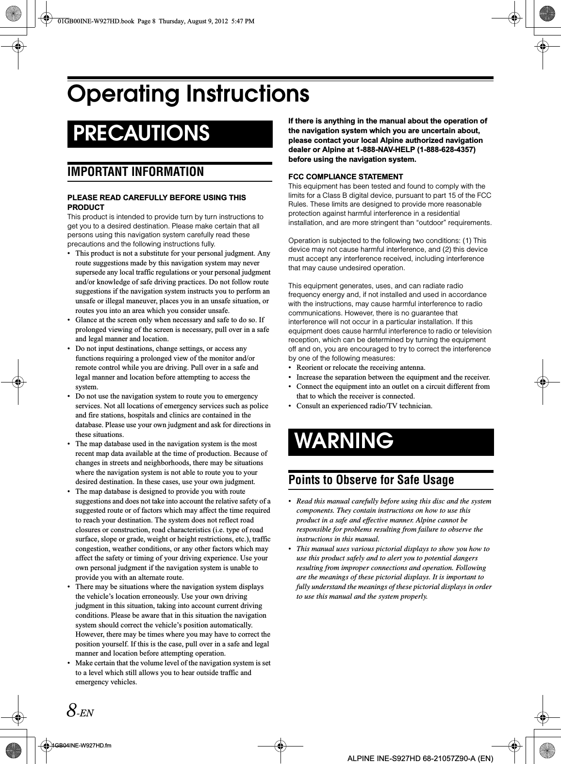 8-EN01GB04INE-W927HD.fmALPINE INE-S927HD 68-21057Z90-A (EN)Operating InstructionsIMPORTANT INFORMATIONPLEASE READ CAREFULLY BEFORE USING THIS PRODUCTThis product is intended to provide turn by turn instructions to get you to a desired destination. Please make certain that all persons using this navigation system carefully read these precautions and the following instructions fully.• This product is not a substitute for your personal judgment. Any route suggestions made by this navigation system may never supersede any local traffic regulations or your personal judgment and/or knowledge of safe driving practices. Do not follow route suggestions if the navigation system instructs you to perform an unsafe or illegal maneuver, places you in an unsafe situation, or routes you into an area which you consider unsafe.• Glance at the screen only when necessary and safe to do so. If prolonged viewing of the screen is necessary, pull over in a safe and legal manner and location.• Do not input destinations, change settings, or access any functions requiring a prolonged view of the monitor and/or remote control while you are driving. Pull over in a safe and legal manner and location before attempting to access the system.• Do not use the navigation system to route you to emergency services. Not all locations of emergency services such as police and fire stations, hospitals and clinics are contained in the database. Please use your own judgment and ask for directions in these situations.• The map database used in the navigation system is the most recent map data available at the time of production. Because of changes in streets and neighborhoods, there may be situations where the navigation system is not able to route you to your desired destination. In these cases, use your own judgment.• The map database is designed to provide you with route suggestions and does not take into account the relative safety of a suggested route or of factors which may affect the time required to reach your destination. The system does not reflect road closures or construction, road characteristics (i.e. type of road surface, slope or grade, weight or height restrictions, etc.), traffic congestion, weather conditions, or any other factors which may affect the safety or timing of your driving experience. Use your own personal judgment if the navigation system is unable to provide you with an alternate route.• There may be situations where the navigation system displays the vehicle’s location erroneously. Use your own driving judgment in this situation, taking into account current driving conditions. Please be aware that in this situation the navigation system should correct the vehicle’s position automatically. However, there may be times where you may have to correct the position yourself. If this is the case, pull over in a safe and legal manner and location before attempting operation.• Make certain that the volume level of the navigation system is set to a level which still allows you to hear outside traffic and emergency vehicles.If there is anything in the manual about the operation of the navigation system which you are uncertain about, please contact your local Alpine authorized navigation dealer or Alpine at 1-888-NAV-HELP (1-888-628-4357) before using the navigation system.FCC COMPLIANCE STATEMENTThis equipment has been tested and found to comply with the limits for a Class B digital device, pursuant to part 15 of the FCC Rules. These limits are designed to provide more reasonable protection against harmful interference in a residential installation, and are more stringent than “outdoor” requirements.Operation is subjected to the following two conditions: (1) This device may not cause harmful interference, and (2) this device must accept any interference received, including interference that may cause undesired operation.This equipment generates, uses, and can radiate radio frequency energy and, if not installed and used in accordance with the instructions, may cause harmful interference to radio communications. However, there is no guarantee that interference will not occur in a particular installation. If this equipment does cause harmful interference to radio or television reception, which can be determined by turning the equipment off and on, you are encouraged to try to correct the interference by one of the following measures:• Reorient or relocate the receiving antenna.• Increase the separation between the equipment and the receiver.• Connect the equipment into an outlet on a circuit different from that to which the receiver is connected.• Consult an experienced radio/TV technician.Points to Observe for Safe Usage•Read this manual carefully before using this disc and the system components. They contain instructions on how to use this product in a safe and effective manner. Alpine cannot be responsible for problems resulting from failure to observe the instructions in this manual.•This manual uses various pictorial displays to show you how to use this product safely and to alert you to potential dangers resulting from improper connections and operation. Following are the meanings of these pictorial displays. It is important to fully understand the meanings of these pictorial displays in order to use this manual and the system properly.PRECAUTIONSWARNING01GB00INE-W927HD.book  Page 8  Thursday, August 9, 2012  5:47 PM