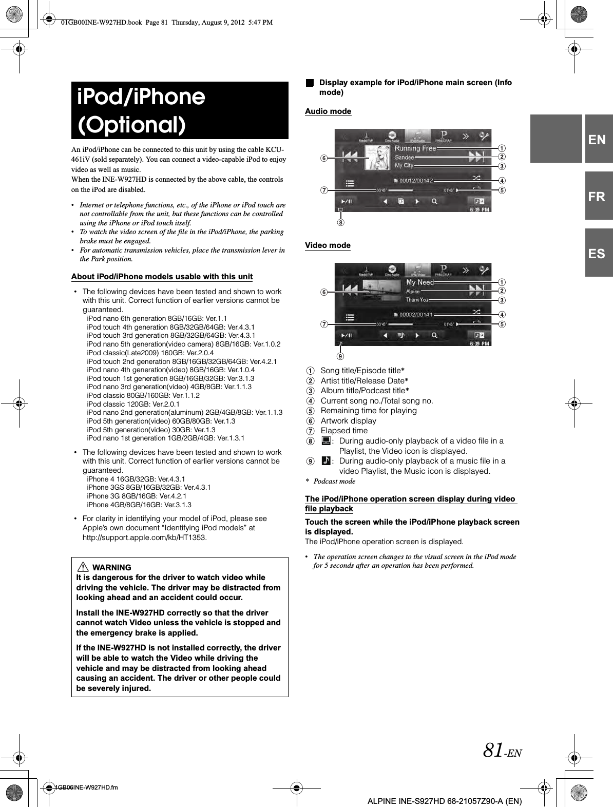 81-EN01GB06INE-W927HD.fmALPINE INE-S927HD 68-21057Z90-A (EN)ENFRESAn iPod/iPhone can be connected to this unit by using the cable KCU-461iV (sold separately). You can connect a video-capable iPod to enjoy video as well as music.When the INE-W927HD is connected by the above cable, the controls on the iPod are disabled.•Internet or telephone functions, etc., of the iPhone or iPod touch are not controllable from the unit, but these functions can be controlled using the iPhone or iPod touch itself.•To watch the video screen of the file in the iPod/iPhone, the parking brake must be engaged.•For automatic transmission vehicles, place the transmission lever in the Park position.About iPod/iPhone models usable with this unit•The following devices have been tested and shown to work with this unit. Correct function of earlier versions cannot be guaranteed.iPod nano 6th generation 8GB/16GB: Ver.1.1iPod touch 4th generation 8GB/32GB/64GB: Ver.4.3.1iPod touch 3rd generation 8GB/32GB/64GB: Ver.4.3.1iPod nano 5th generation(video camera) 8GB/16GB: Ver.1.0.2iPod classic(Late2009) 160GB: Ver.2.0.4iPod touch 2nd generation 8GB/16GB/32GB/64GB: Ver.4.2.1iPod nano 4th generation(video) 8GB/16GB: Ver.1.0.4iPod touch 1st generation 8GB/16GB/32GB: Ver.3.1.3iPod nano 3rd generation(video) 4GB/8GB: Ver.1.1.3iPod classic 80GB/160GB: Ver.1.1.2iPod classic 120GB: Ver.2.0.1iPod nano 2nd generation(aluminum) 2GB/4GB/8GB: Ver.1.1.3iPod 5th generation(video) 60GB/80GB: Ver.1.3iPod 5th generation(video) 30GB: Ver.1.3iPod nano 1st generation 1GB/2GB/4GB: Ver.1.3.1•The following devices have been tested and shown to work with this unit. Correct function of earlier versions cannot be guaranteed.iPhone 4 16GB/32GB: Ver.4.3.1iPhone 3GS 8GB/16GB/32GB: Ver.4.3.1iPhone 3G 8GB/16GB: Ver.4.2.1iPhone 4GB/8GB/16GB: Ver.3.1.3•For clarity in identifying your model of iPod, please see Apple’s own document “Identifying iPod models” at http://support.apple.com/kb/HT1353.Display example for iPod/iPhone main screen (Info mode)Audio modeVideo modeSong title/Episode title*Artist title/Release Date*Album title/Podcast title*Current song no./Total song no.Remaining time for playingArtwork displayElapsed time:During audio-only playback of a video file in a Playlist, the Video icon is displayed.:During audio-only playback of a music file in a video Playlist, the Music icon is displayed.* Podcast modeThe iPod/iPhone operation screen display during video file playbackTouch the screen while the iPod/iPhone playback screen is displayed.The iPod/iPhone operation screen is displayed.•The operation screen changes to the visual screen in the iPod mode for 5 seconds after an operation has been performed.iPod/iPhone (Optional) WARNINGIt is dangerous for the driver to watch video while driving the vehicle. The driver may be distracted from looking ahead and an accident could occur.Install the INE-W927HD correctly so that the driver cannot watch Video unless the vehicle is stopped and the emergency brake is applied.If the INE-W927HD is not installed correctly, the driver will be able to watch the Video while driving the vehicle and may be distracted from looking ahead causing an accident. The driver or other people could be severely injured.01GB00INE-W927HD.book  Page 81  Thursday, August 9, 2012  5:47 PM
