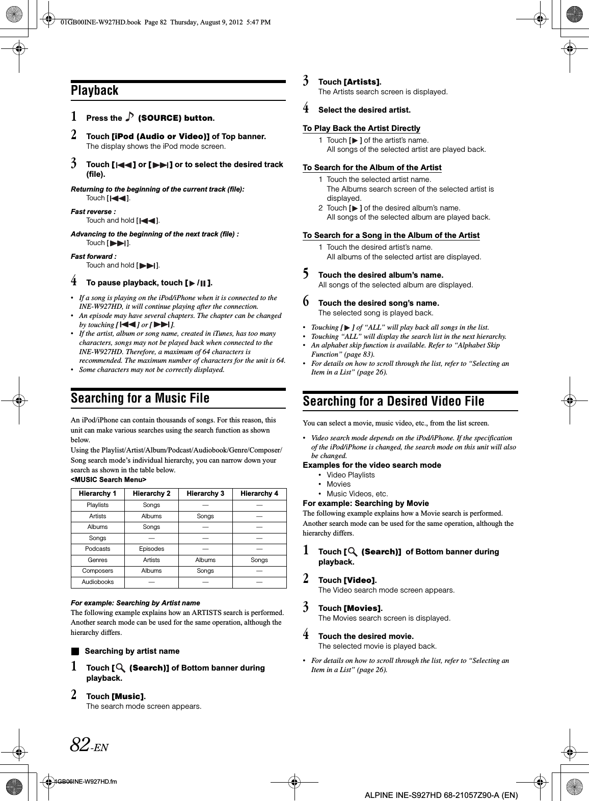 82-EN01GB06INE-W927HD.fmALPINE INE-S927HD 68-21057Z90-A (EN)Playback1Press the   (SOURCE) button.2Touch [iPod (Audio or Video)] of Top banner.The display shows the iPod mode screen.3Touch [ ] or [ ] or to select the desired track (file).Returning to the beginning of the current track (file):Touch [ ].Fast reverse :Touch and hold [ ].Advancing to the beginning of the next track (file) :Touch [ ].Fast forward :Touch and hold [ ].4To pause playback, touch [/].•If a song is playing on the iPod/iPhone when it is connected to the INE-W927HD, it will continue playing after the connection.•An episode may have several chapters. The chapter can be changed by touching [ ] or [ ].•If the artist, album or song name, created in iTunes, has too many characters, songs may not be played back when connected to the INE-W927HD. Therefore, a maximum of 64 characters is recommended. The maximum number of characters for the unit is 64.•Some characters may not be correctly displayed. Searching for a Music FileAn iPod/iPhone can contain thousands of songs. For this reason, this unit can make various searches using the search function as shown below.Using the Playlist/Artist/Album/Podcast/Audiobook/Genre/Composer/ Song search mode’s individual hierarchy, you can narrow down your search as shown in the table below.&lt;MUSIC Search Menu&gt;For example: Searching by Artist nameThe following example explains how an ARTISTS search is performed. Another search mode can be used for the same operation, although the hierarchy differs.Searching by artist name1Touch [  (Search)] of Bottom banner during playback.2Touch [Music].The search mode screen appears.3Touch [Artists].The Artists search screen is displayed.4Select the desired artist.To Play Back the Artist Directly1 Touch [ ] of the artist’s name.All songs of the selected artist are played back.To Search for the Album of the Artist1 Touch the selected artist name.The Albums search screen of the selected artist is displayed.2 Touch [ ] of the desired album’s name.All songs of the selected album are played back.To Search for a Song in the Album of the Artist1 Touch the desired artist’s name.All albums of the selected artist are displayed.5Touch the desired album’s name.All songs of the selected album are displayed.6Touch the desired song’s name.The selected song is played back.•Touching [ ] of “ALL” will play back all songs in the list.•Touching “ALL” will display the search list in the next hierarchy.•An alphabet skip function is available. Refer to “Alphabet Skip Function” (page 83).•For details on how to scroll through the list, refer to “Selecting an Item in a List” (page 26).Searching for a Desired Video FileYou can select a movie, music video, etc., from the list screen.•Video search mode depends on the iPod/iPhone. If the specification of the iPod/iPhone is changed, the search mode on this unit will also be changed.Examples for the video search mode•Video Playlists•Movies•Music Videos, etc.For example: Searching by MovieThe following example explains how a Movie search is performed. Another search mode can be used for the same operation, although the hierarchy differs.1Touch [  (Search)]  of Bottom banner during playback.2Touch [Video].The Video search mode screen appears.3Touch [Movies].The Movies search screen is displayed.4Touch the desired movie.The selected movie is played back.•For details on how to scroll through the list, refer to “Selecting an Item in a List” (page 26).Hierarchy 1 Hierarchy 2 Hierarchy 3 Hierarchy 4Playlists Songs — —Artists Albums Songs —Albums Songs — —Songs — — —Podcasts Episodes — —Genres Artists Albums SongsComposers Albums Songs —Audiobooks — — —01GB00INE-W927HD.book  Page 82  Thursday, August 9, 2012  5:47 PM