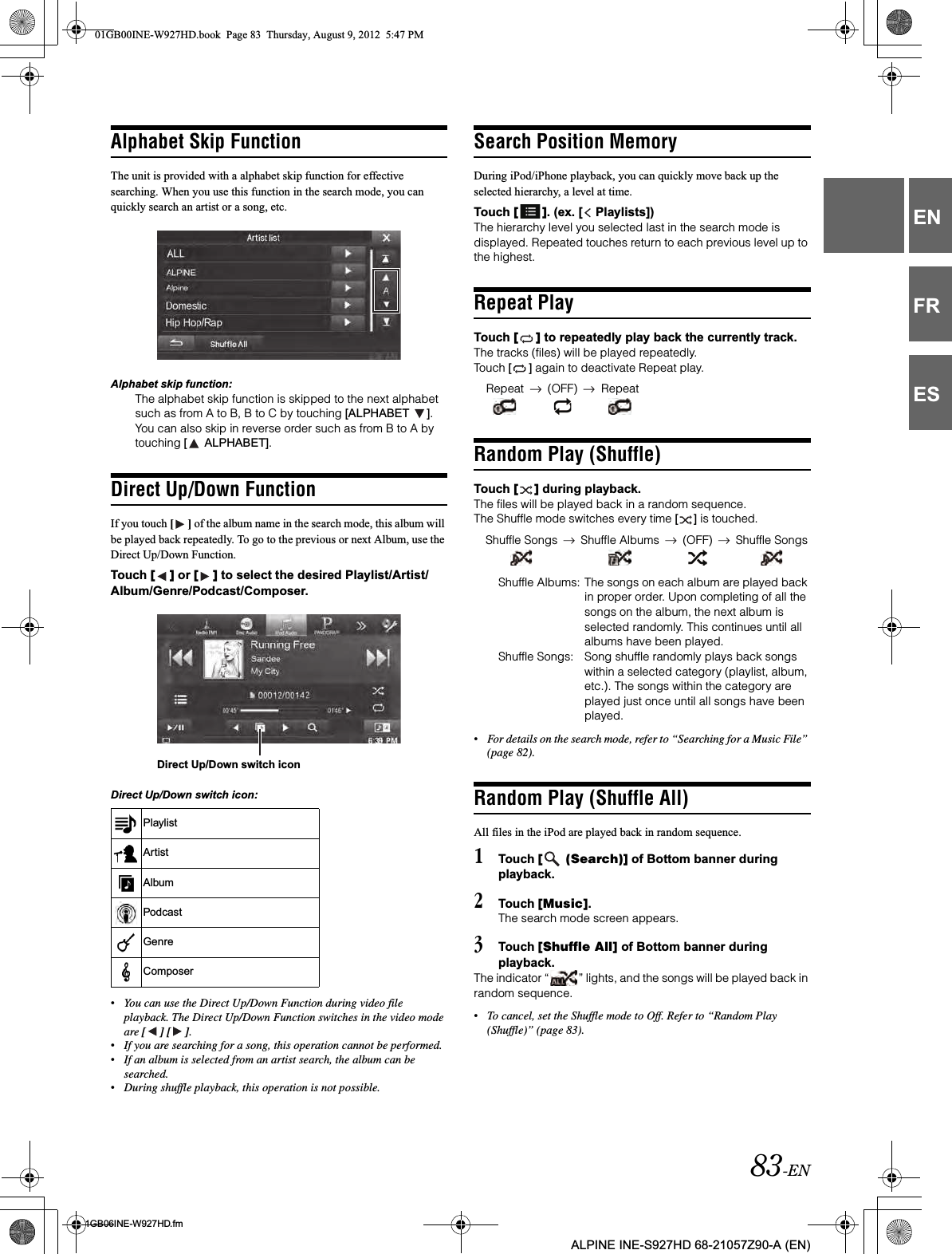 83-EN01GB06INE-W927HD.fmALPINE INE-S927HD 68-21057Z90-A (EN)ENFRESAlphabet Skip Function The unit is provided with a alphabet skip function for effective searching. When you use this function in the search mode, you can quickly search an artist or a song, etc. Alphabet skip function:The alphabet skip function is skipped to the next alphabet such as from A to B, B to C by touching [ALPHABET  ]. You can also skip in reverse order such as from B to A by touching [  ALPHABET].Direct Up/Down FunctionIf you touch [ ] of the album name in the search mode, this album will be played back repeatedly. To go to the previous or next Album, use the Direct Up/Down Function.Touch [ ] or [ ] to select the desired Playlist/Artist/Album/Genre/Podcast/Composer.Direct Up/Down switch icon:•You can use the Direct Up/Down Function during video file playback. The Direct Up/Down Function switches in the video mode are [ ] [ ].•If you are searching for a song, this operation cannot be performed.•If an album is selected from an artist search, the album can be searched.•During shuffle playback, this operation is not possible.Search Position Memory During iPod/iPhone playback, you can quickly move back up the selected hierarchy, a level at time.Touch [ ]. (ex. [  Playlists])The hierarchy level you selected last in the search mode is displayed. Repeated touches return to each previous level up to the highest.Repeat PlayTouch [ ] to repeatedly play back the currently track.The tracks (files) will be played repeatedly.Touch [ ] again to deactivate Repeat play.Random Play (Shuffle)Touch [ ] during playback.The files will be played back in a random sequence.The Shuffle mode switches every time [ ] is touched.Shuffle Albums: The songs on each album are played back in proper order. Upon completing of all the songs on the album, the next album is selected randomly. This continues until all albums have been played.Shuffle Songs: Song shuffle randomly plays back songs within a selected category (playlist, album, etc.). The songs within the category are played just once until all songs have been played.•For details on the search mode, refer to “Searching for a Music File” (page 82).Random Play (Shuffle All)All files in the iPod are played back in random sequence.1Touch [  (Search)] of Bottom banner during playback.2Touch [Music].The search mode screen appears.3Touch [Shuffle All] of Bottom banner during playback.The indicator “ ” lights, and the songs will be played back in random sequence.•To cancel, set the Shuffle mode to Off. Refer to “Random Play (Shuffle)” (page 83).PlaylistArtistAlbumPodcastGenreComposerDirect Up/Down switch iconRepeat (OFF) RepeatShuffle Songs Shuffle Albums (OFF) Shuffle Songs01GB00INE-W927HD.book  Page 83  Thursday, August 9, 2012  5:47 PM