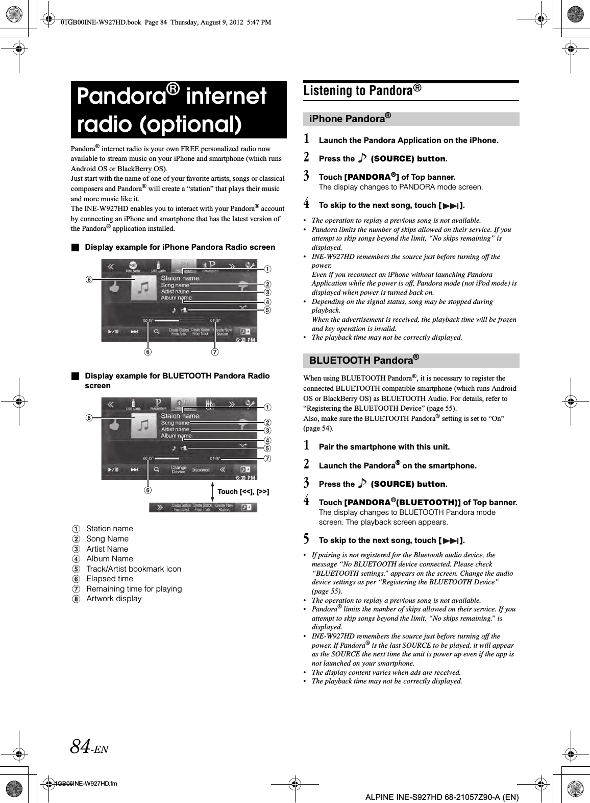 84-EN01GB06INE-W927HD.fmALPINE INE-S927HD 68-21057Z90-A (EN)Pandora® internet radio is your own FREE personalized radio now available to stream music on your iPhone and smartphone (which runs Android OS or BlackBerry OS).Just start with the name of one of your favorite artists, songs or classical composers and Pandora® will create a “station” that plays their music and more music like it.The INE-W927HD enables you to interact with your Pandora® account by connecting an iPhone and smartphone that has the latest version of the Pandora® application installed.Display example for iPhone Pandora Radio screenDisplay example for BLUETOOTH Pandora Radio screenStation nameSong NameArtist NameAlbum NameTrack/Artist bookmark iconElapsed timeRemaining time for playingArtwork displayListening to Pandora®1Launch the Pandora Application on the iPhone.2Press the   (SOURCE) button.3Touch [PANDORA®] of Top banner.The display changes to PANDORA mode screen.4To skip to the next song, touch [ ].•The operation to replay a previous song is not available.•Pandora limits the number of skips allowed on their service. If you attempt to skip songs beyond the limit, “No skips remaining” is displayed.•INE-W927HD remembers the source just before turning off the power.Even if you reconnect an iPhone without launching Pandora Application while the power is off, Pandora mode (not iPod mode) is displayed when power is turned back on.•Depending on the signal status, song may be stopped during playback.When the advertisement is received, the playback time will be frozen and key operation is invalid.•The playback time may not be correctly displayed.When using BLUETOOTH Pandora®, it is necessary to register the connected BLUETOOTH compatible smartphone (which runs Android OS or BlackBerry OS) as BLUETOOTH Audio. For details, refer to “Registering the BLUETOOTH Device” (page 55).Also, make sure the BLUETOOTH Pandora® setting is set to “On” (page 54).1Pair the smartphone with this unit.2Launch the Pandora® on the smartphone.3Press the   (SOURCE) button.4Touch [PANDORA®(BLUETOOTH)] of Top banner.The display changes to BLUETOOTH Pandora mode screen. The playback screen appears.5To skip to the next song, touch [ ].•If pairing is not registered for the Bluetooth audio device, the message “No BLUETOOTH device connected. Please check “BLUETOOTH settings.” appears on the screen. Change the audio device settings as per “Registering the BLUETOOTH Device” (page 55).•The operation to replay a previous song is not available.•Pandora® limits the number of skips allowed on their service. If you attempt to skip songs beyond the limit, “No skips remaining.” is displayed.•INE-W927HD remembers the source just before turning off the power. If Pandora® is the last SOURCE to be played, it will appear as the SOURCE the next time the unit is power up even if the app is not launched on your smartphone.•The display content varies when ads are received.•The playback time may not be correctly displayed.Pandora® internet radio (optional)Touch [&lt;&lt;], [&gt;&gt;]iPhone Pandora®BLUETOOTH Pandora®01GB00INE-W927HD.book  Page 84  Thursday, August 9, 2012  5:47 PM