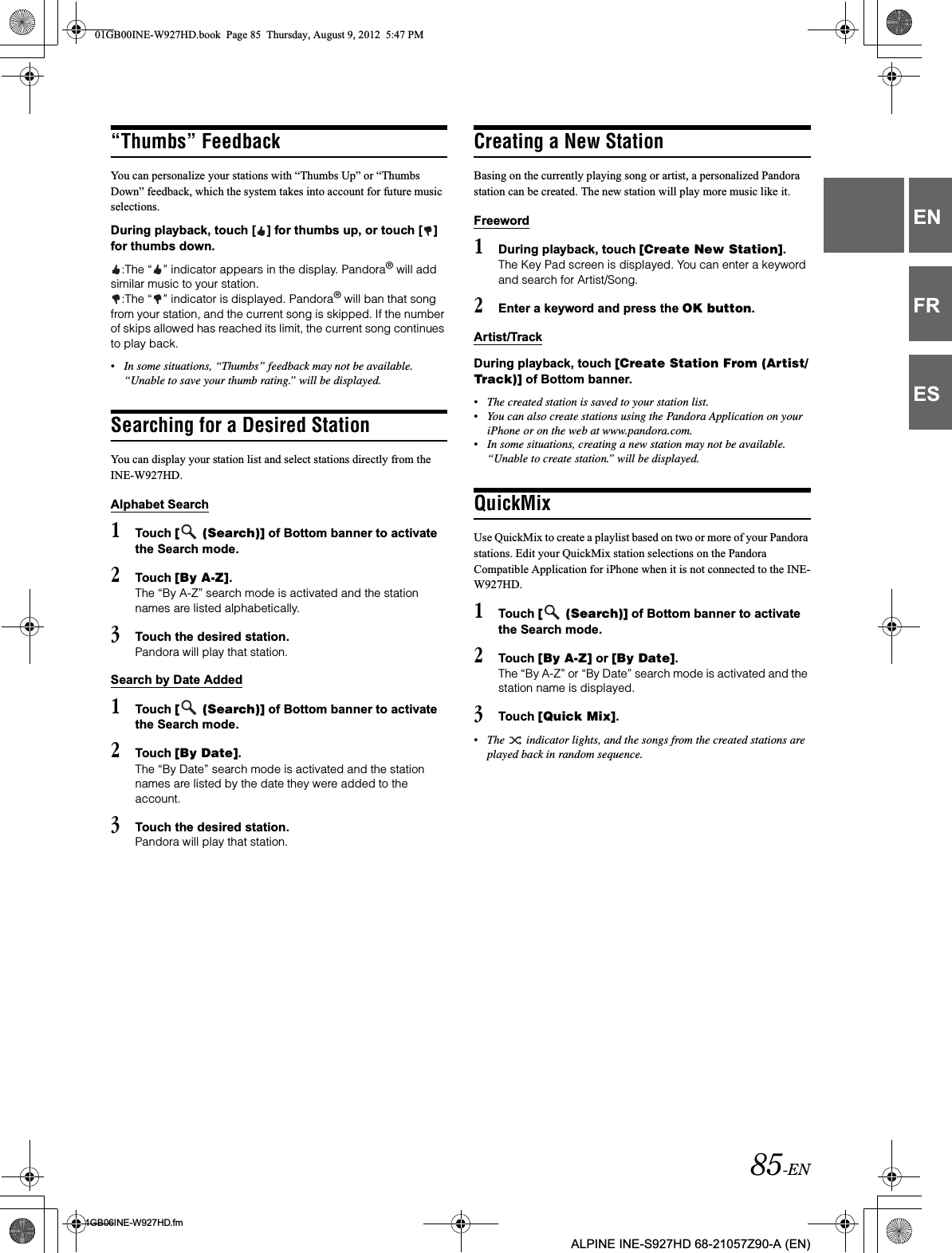 85-EN01GB06INE-W927HD.fmALPINE INE-S927HD 68-21057Z90-A (EN)ENFRES“Thumbs” FeedbackYou can personalize your stations with “Thumbs Up” or “Thumbs Down” feedback, which the system takes into account for future music selections.During playback, touch [ ] for thumbs up, or touch [ ] for thumbs down.:The “ ” indicator appears in the display. Pandora® will add similar music to your station.:The “ ” indicator is displayed. Pandora® will ban that song from your station, and the current song is skipped. If the number of skips allowed has reached its limit, the current song continues to play back.•In some situations, “Thumbs” feedback may not be available. “Unable to save your thumb rating.” will be displayed.Searching for a Desired StationYou can display your station list and select stations directly from the INE-W927HD.Alphabet Search1Touch [  (Search)] of Bottom banner to activate the Search mode.2Touch [By A-Z].The “By A-Z” search mode is activated and the station names are listed alphabetically.3Touch the desired station.Pandora will play that station.Search by Date Added1Touch [  (Search)] of Bottom banner to activate the Search mode.2Touch [By Date].The “By Date” search mode is activated and the station names are listed by the date they were added to the account.3Touch the desired station.Pandora will play that station.Creating a New StationBasing on the currently playing song or artist, a personalized Pandora station can be created. The new station will play more music like it.Freeword1During playback, touch [Create New Station].The Key Pad screen is displayed. You can enter a keyword and search for Artist/Song.2Enter a keyword and press the OK button.Artist/TrackDuring playback, touch [Create Station From (Artist/Track)] of Bottom banner.•The created station is saved to your station list.•You can also create stations using the Pandora Application on your iPhone or on the web at www.pandora.com.•In some situations, creating a new station may not be available. “Unable to create station.” will be displayed.QuickMixUse QuickMix to create a playlist based on two or more of your Pandora stations. Edit your QuickMix station selections on the Pandora Compatible Application for iPhone when it is not connected to the INE-W927HD.1Touch [  (Search)] of Bottom banner to activate the Search mode.2Touch [By A-Z] or [By Date].The “By A-Z” or “By Date” search mode is activated and the station name is displayed.3Touch [Quick Mix].•The   indicator lights, and the songs from the created stations are played back in random sequence.01GB00INE-W927HD.book  Page 85  Thursday, August 9, 2012  5:47 PM