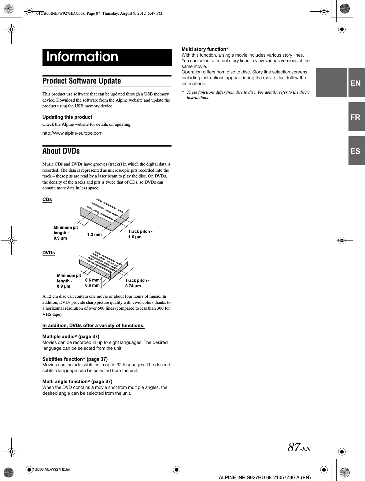 87-EN01GB06INE-W927HD.fmALPINE INE-S927HD 68-21057Z90-A (EN)ENFRESProduct Software UpdateThis product use software that can be updated through a USB memory device. Download the software from the Alpine website and update the product using the USB memory device.Updating this productCheck the Alpine website for details on updating. http://www.alpine-europe.comAbout DVDsMusic CDs and DVDs have grooves (tracks) in which the digital data is recorded. The data is represented as microscopic pits recorded into the track – these pits are read by a laser beam to play the disc. On DVDs, the density of the tracks and pits is twice that of CDs, so DVDs can contain more data in less space.A 12 cm disc can contain one movie or about four hours of music. In addition, DVDs provide sharp picture quality with vivid colors thanks to a horizontal resolution of over 500 lines (compared to less than 300 for VHS tape).In addition, DVDs offer a variety of functions.Multiple audio* (page 37)Movies can be recorded in up to eight languages. The desired language can be selected from the unit.Subtitles function* (page 37)Movies can include subtitles in up to 32 languages. The desired subtitle language can be selected from the unit.Multi angle function* (page 37)When the DVD contains a movie shot from multiple angles, the desired angle can be selected from the unit.Multi story function*With this function, a single movie includes various story lines. You can select different story lines to view various versions of the same movie.Operation differs from disc to disc. Story line selection screens including instructions appear during the movie. Just follow the instructions.* These functions differ from disc to disc. For details, refer to the disc’s instructions.InformationCDsMinimum pit length - 0.9 µm 1.2 mm Track pitch - 1.6 µmDVDsMinimum pit length - 0.9 µm0.6 mm Track pitch - 0.74 µm0.6 mm01GB00INE-W927HD.book  Page 87  Thursday, August 9, 2012  5:47 PM