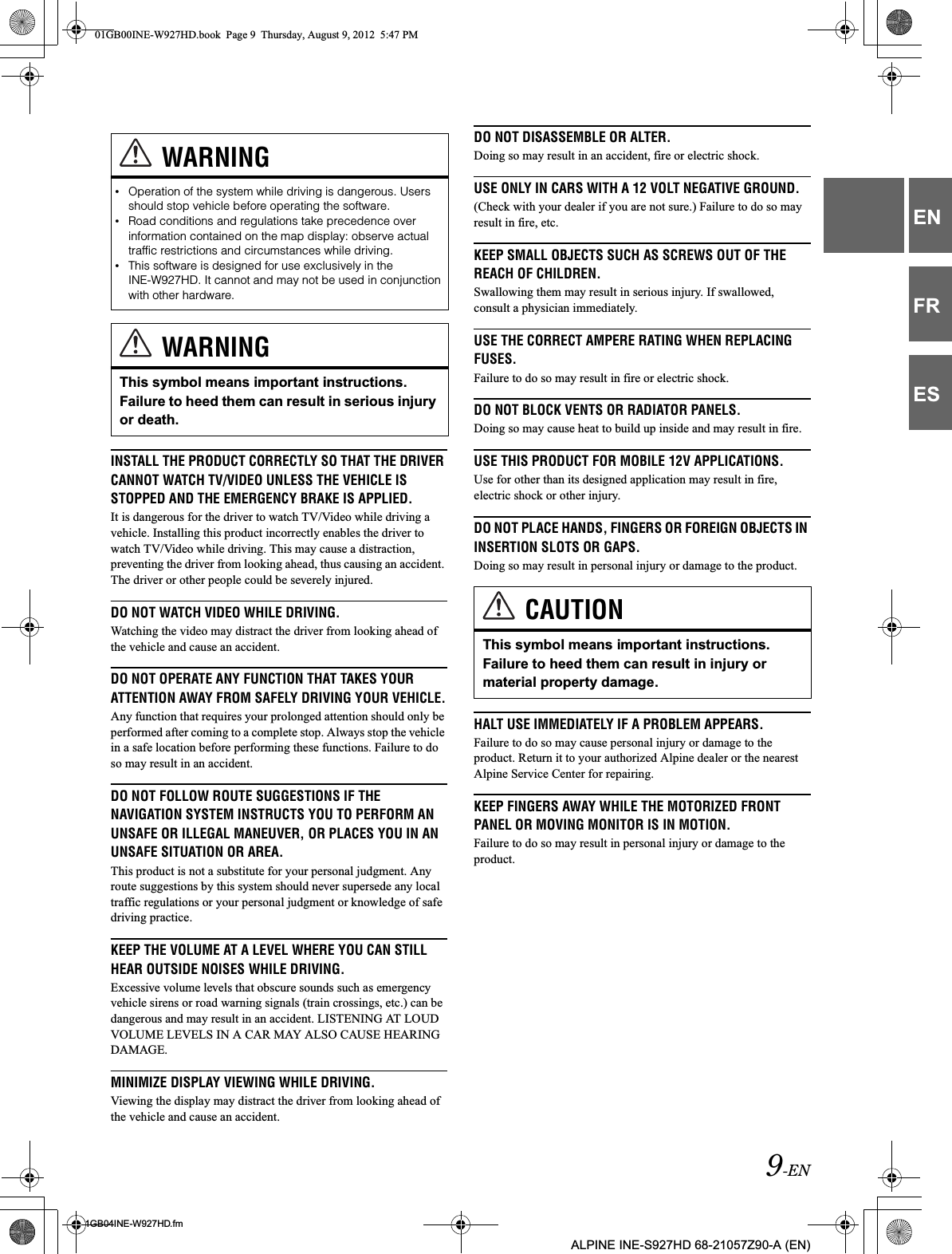 9-EN01GB04INE-W927HD.fmALPINE INE-S927HD 68-21057Z90-A (EN)ENFRESINSTALL THE PRODUCT CORRECTLY SO THAT THE DRIVER CANNOT WATCH TV/VIDEO UNLESS THE VEHICLE IS STOPPED AND THE EMERGENCY BRAKE IS APPLIED.It is dangerous for the driver to watch TV/Video while driving a vehicle. Installing this product incorrectly enables the driver to watch TV/Video while driving. This may cause a distraction, preventing the driver from looking ahead, thus causing an accident. The driver or other people could be severely injured.DO NOT WATCH VIDEO WHILE DRIVING.Watching the video may distract the driver from looking ahead of the vehicle and cause an accident.DO NOT OPERATE ANY FUNCTION THAT TAKES YOUR ATTENTION AWAY FROM SAFELY DRIVING YOUR VEHICLE.Any function that requires your prolonged attention should only be performed after coming to a complete stop. Always stop the vehicle in a safe location before performing these functions. Failure to do so may result in an accident.DO NOT FOLLOW ROUTE SUGGESTIONS IF THE NAVIGATION SYSTEM INSTRUCTS YOU TO PERFORM AN UNSAFE OR ILLEGAL MANEUVER, OR PLACES YOU IN AN UNSAFE SITUATION OR AREA.This product is not a substitute for your personal judgment. Any route suggestions by this system should never supersede any local traffic regulations or your personal judgment or knowledge of safe driving practice.KEEP THE VOLUME AT A LEVEL WHERE YOU CAN STILL HEAR OUTSIDE NOISES WHILE DRIVING.Excessive volume levels that obscure sounds such as emergency vehicle sirens or road warning signals (train crossings, etc.) can be dangerous and may result in an accident. LISTENING AT LOUD VOLUME LEVELS IN A CAR MAY ALSO CAUSE HEARING DAMAGE.MINIMIZE DISPLAY VIEWING WHILE DRIVING.Viewing the display may distract the driver from looking ahead of the vehicle and cause an accident.DO NOT DISASSEMBLE OR ALTER.Doing so may result in an accident, fire or electric shock.USE ONLY IN CARS WITH A 12 VOLT NEGATIVE GROUND.(Check with your dealer if you are not sure.) Failure to do so may result in fire, etc.KEEP SMALL OBJECTS SUCH AS SCREWS OUT OF THE REACH OF CHILDREN.Swallowing them may result in serious injury. If swallowed, consult a physician immediately.USE THE CORRECT AMPERE RATING WHEN REPLACING FUSES.Failure to do so may result in fire or electric shock.DO NOT BLOCK VENTS OR RADIATOR PANELS.Doing so may cause heat to build up inside and may result in fire.USE THIS PRODUCT FOR MOBILE 12V APPLICATIONS.Use for other than its designed application may result in fire, electric shock or other injury.DO NOT PLACE HANDS, FINGERS OR FOREIGN OBJECTS IN INSERTION SLOTS OR GAPS.Doing so may result in personal injury or damage to the product.HALT USE IMMEDIATELY IF A PROBLEM APPEARS.Failure to do so may cause personal injury or damage to the product. Return it to your authorized Alpine dealer or the nearest Alpine Service Center for repairing.KEEP FINGERS AWAY WHILE THE MOTORIZED FRONT PANEL OR MOVING MONITOR IS IN MOTION.Failure to do so may result in personal injury or damage to the product.WARNING•Operation of the system while driving is dangerous. Users should stop vehicle before operating the software.•Road conditions and regulations take precedence over information contained on the map display: observe actual traffic restrictions and circumstances while driving.•This software is designed for use exclusively in the INE-W927HD. It cannot and may not be used in conjunction with other hardware.WARNINGThis symbol means important instructions. Failure to heed them can result in serious injury or death.CAUTIONThis symbol means important instructions. Failure to heed them can result in injury or material property damage.01GB00INE-W927HD.book  Page 9  Thursday, August 9, 2012  5:47 PM