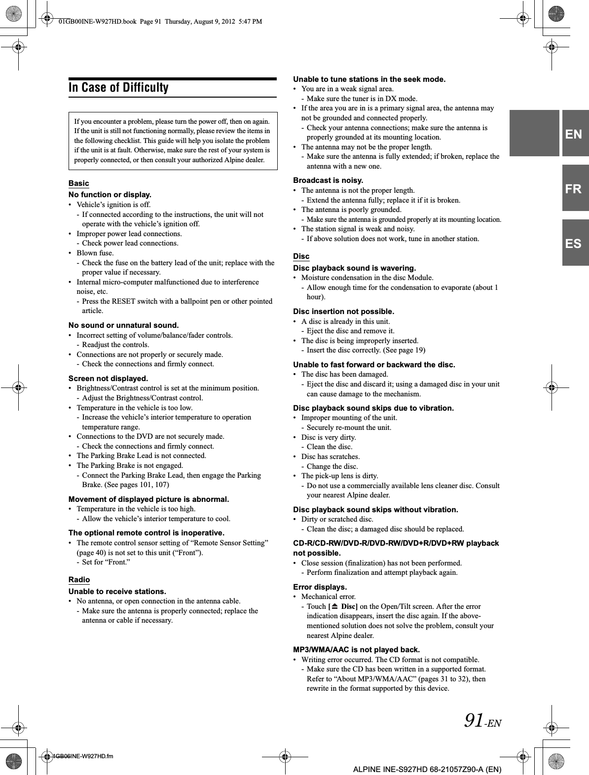 91-EN01GB06INE-W927HD.fmALPINE INE-S927HD 68-21057Z90-A (EN)ENFRESIn Case of DifficultyBasicNo function or display.• Vehicle’s ignition is off.- If connected according to the instructions, the unit will not operate with the vehicle’s ignition off.• Improper power lead connections.- Check power lead connections.• Blown fuse.- Check the fuse on the battery lead of the unit; replace with the proper value if necessary.• Internal micro-computer malfunctioned due to interference noise, etc.- Press the RESET switch with a ballpoint pen or other pointed article.No sound or unnatural sound.• Incorrect setting of volume/balance/fader controls.- Readjust the controls.• Connections are not properly or securely made.- Check the connections and firmly connect.Screen not displayed.• Brightness/Contrast control is set at the minimum position.- Adjust the Brightness/Contrast control.• Temperature in the vehicle is too low.- Increase the vehicle’s interior temperature to operation temperature range.• Connections to the DVD are not securely made.- Check the connections and firmly connect.• The Parking Brake Lead is not connected.• The Parking Brake is not engaged.- Connect the Parking Brake Lead, then engage the Parking Brake. (See pages 101, 107)Movement of displayed picture is abnormal.• Temperature in the vehicle is too high.- Allow the vehicle’s interior temperature to cool.The optional remote control is inoperative.• The remote control sensor setting of “Remote Sensor Setting” (page 40) is not set to this unit (“Front”).- Set for “Front.”RadioUnable to receive stations.• No antenna, or open connection in the antenna cable.- Make sure the antenna is properly connected; replace the antenna or cable if necessary.Unable to tune stations in the seek mode.• You are in a weak signal area.- Make sure the tuner is in DX mode.• If the area you are in is a primary signal area, the antenna may not be grounded and connected properly.- Check your antenna connections; make sure the antenna is properly grounded at its mounting location.• The antenna may not be the proper length.- Make sure the antenna is fully extended; if broken, replace the antenna with a new one.Broadcast is noisy.• The antenna is not the proper length.- Extend the antenna fully; replace it if it is broken.• The antenna is poorly grounded.-Make sure the antenna is grounded properly at its mounting location.• The station signal is weak and noisy.- If above solution does not work, tune in another station.DiscDisc playback sound is wavering.• Moisture condensation in the disc Module.- Allow enough time for the condensation to evaporate (about 1 hour).Disc insertion not possible.• A disc is already in this unit.- Eject the disc and remove it.• The disc is being improperly inserted.- Insert the disc correctly. (See page 19)Unable to fast forward or backward the disc.• The disc has been damaged.- Eject the disc and discard it; using a damaged disc in your unit can cause damage to the mechanism.Disc playback sound skips due to vibration.• Improper mounting of the unit.- Securely re-mount the unit.• Disc is very dirty.- Clean the disc.• Disc has scratches.- Change the disc.• The pick-up lens is dirty.- Do not use a commercially available lens cleaner disc. Consult your nearest Alpine dealer.Disc playback sound skips without vibration.• Dirty or scratched disc.- Clean the disc; a damaged disc should be replaced.CD-R/CD-RW/DVD-R/DVD-RW/DVD+R/DVD+RW playback not possible.• Close session (finalization) has not been performed.- Perform finalization and attempt playback again.Error displays.• Mechanical error.- Touch [  Disc] on the Open/Tilt screen. After the error indication disappears, insert the disc again. If the above-mentioned solution does not solve the problem, consult your nearest Alpine dealer.MP3/WMA/AAC is not played back.• Writing error occurred. The CD format is not compatible.- Make sure the CD has been written in a supported format. Refer to “About MP3/WMA/AAC” (pages 31 to 32), then rewrite in the format supported by this device.If you encounter a problem, please turn the power off, then on again. If the unit is still not functioning normally, please review the items in the following checklist. This guide will help you isolate the problem if the unit is at fault. Otherwise, make sure the rest of your system is properly connected, or then consult your authorized Alpine dealer.01GB00INE-W927HD.book  Page 91  Thursday, August 9, 2012  5:47 PM