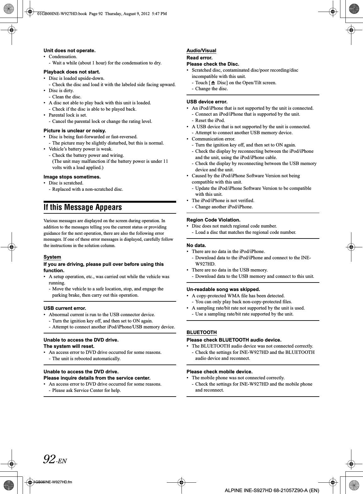 92-EN01GB06INE-W927HD.fmALPINE INE-S927HD 68-21057Z90-A (EN)Unit does not operate.• Condensation.- Wait a while (about 1 hour) for the condensation to dry.Playback does not start.• Disc is loaded upside-down.- Check the disc and load it with the labeled side facing upward.• Disc is dirty.- Clean the disc.• A disc not able to play back with this unit is loaded.- Check if the disc is able to be played back.• Parental lock is set.- Cancel the parental lock or change the rating level.Picture is unclear or noisy.• Disc is being fast-forwarded or fast-reversed.- The picture may be slightly disturbed, but this is normal.• Vehicle’s battery power is weak.- Check the battery power and wiring.(The unit may malfunction if the battery power is under 11 volts with a load applied.)Image stops sometimes.• Disc is scratched.- Replaced with a non-scratched disc.If this Message AppearsVarious messages are displayed on the screen during operation. In addition to the messages telling you the current status or providing guidance for the next operation, there are also the following error messages. If one of these error messages is displayed, carefully follow the instructions in the solution column.SystemIf you are driving, please pull over before using this function.• A setup operation, etc., was carried out while the vehicle was running.- Move the vehicle to a safe location, stop, and engage the parking brake, then carry out this operation.USB current error.• Abnormal current is run to the USB connector device.- Turn the ignition key off, and then set to ON again.- Attempt to connect another iPod/iPhone/USB memory device.Unable to access the DVD drive.The system will reset.• An access error to DVD drive occurred for some reasons.- The unit is rebooted automatically.Unable to access the DVD drive.Please inquire details from the service center.• An access error to DVD drive occurred for some reasons.- Please ask Service Center for help.Audio/VisualRead error.Please check the Disc.• Scratched disc, contaminated disc/poor recording/disc incompatible with this unit.- Touch [  Disc] on the Open/Tilt screen.- Change the disc.USB device error.• An iPod/iPhone that is not supported by the unit is connected.- Connect an iPod/iPhone that is supported by the unit.- Reset the iPod.• A USB device that is not supported by the unit is connected.- Attempt to connect another USB memory device.• Communication error.- Turn the ignition key off, and then set to ON again.- Check the display by reconnecting between the iPod/iPhone and the unit, using the iPod/iPhone cable.- Check the display by reconnecting between the USB memory device and the unit.• Caused by the iPod/iPhone Software Version not being compatible with this unit.- Update the iPod/iPhone Software Version to be compatible with this unit.• The iPod/iPhone is not verified.- Change another iPod/iPhone.Region Code Violation.• Disc does not match regional code number.- Load a disc that matches the regional code number.No data.• There are no data in the iPod/iPhone.- Download data to the iPod/iPhone and connect to the INE-W927HD.• There are no data in the USB memory.- Download data to the USB memory and connect to this unit.Un-readable song was skipped.• A copy-protected WMA file has been detected.- You can only play back non-copy-protected files.• A sampling rate/bit rate not supported by the unit is used.- Use a sampling rate/bit rate supported by the unit.BLUETOOTHPlease check BLUETOOTH audio device.• The BLUETOOTH audio device was not connected correctly.- Check the settings for INE-W927HD and the BLUETOOTH audio device and reconnect.Please check mobile device.• The mobile phone was not connected correctly. - Check the settings for INE-W927HD and the mobile phone and reconnect.01GB00INE-W927HD.book  Page 92  Thursday, August 9, 2012  5:47 PM