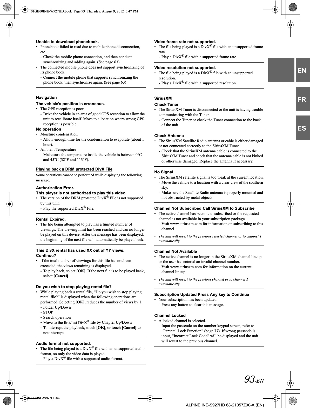 93-EN01GB06INE-W927HD.fmALPINE INE-S927HD 68-21057Z90-A (EN)ENFRESUnable to download phonebook.• Phonebook failed to read due to mobile phone disconnection, etc. - Check the mobile phone connection, and then conduct synchronizing and adding again. (See page 63)• The connected mobile phone does not support synchronizing of its phone book.- Connect the mobile phone that supports synchronizing the phone book, then synchronize again. (See page 63)NavigationThe vehicle’s position is erroneous.• The GPS reception is poor.- Drive the vehicle in an area of good GPS reception to allow the unit to recalibrate itself. Move to a location where strong GPS reception is possible.No operation• Moisture condensation- Allow enough time for the condensation to evaporate (about 1 hour).• Ambient Temperature- Make sure the temperature inside the vehicle is between 0°C and 45°C (32°F and 113°F).Playing back a DRM protected DivX FileSome operations cannot be performed while displaying the following message.Authorization Error.This player is not authorized to play this video.• The version of the DRM protected DivX® File is not supported by this unit.- Play the supported DivX® File.Rental Expired.• The file being attempted to play has a limited number of viewings. The viewing limit has been reached and can no longer be played on this device. After the message has been displayed, the beginning of the next file will automatically be played back.This DivX rental has used XX out of YY views.Continue?• If the total number of viewings for this file has not been exceeded, the views remaining is displayed.- To play back, select [OK]. If the next file is to be played back, select [Cancel].Do you wish to stop playing rental file?• While playing back a rental file, “Do you wish to stop playing rental file?” is displayed when the following operations are performed. Selecting [OK], reduces the number of views by 1.• Folder Up/Down• STOP• Search operation• Move to the first/last DivX® file by Chapter Up/Down- To interrupt the playback, touch [OK], or touch [Cancel] to not interrupt.Audio format not supported.• The file being played is a DivX® file with an unsupported audio format, so only the video data is played.- Play a DivX® file with a supported audio format.Video frame rate not supported.• The file being played is a DivX® file with an unsupported frame rate.- Play a DivX® file with a supported frame rate.Video resolution not supported.• The file being played is a DivX® file with an unsupported resolution.- Play a DivX® file with a supported resolution.SiriusXMCheck Tuner• The SiriusXM Tuner is disconnected or the unit is having trouble communicating with the Tuner.- Connect the Tuner or check the Tuner connection to the back of the unit.Check Antenna• The SiriusXM Satellite Radio antenna or cable is either damaged or not connected correctly to the SiriusXM Tuner.- Check that the SiriusXM antenna cable is connected to the SiriusXM Tuner and check that the antenna cable is not kinked or otherwise damaged. Replace the antenna if necessary.No Signal• The SiriusXM satellite signal is too weak at the current location.- Move the vehicle to a location with a clear view of the southern sky.- Make sure the Satellite Radio antenna is properly mounted and not obstructed by metal objects.Channel Not Subscribed Call SiriusXM to Subscribe• The active channel has become unsubscribed or the requested channel is not available in your subscription package.- Visit www.siriusxm.com for information on subscribing to this channel.•The unit will revert to the previous selected channel or to channel 1 automatically.Channel Not Available• The active channel is no longer in the SiriusXM channel lineup or the user has entered an invalid channel number.- Visit www.siriusxm.com for information on the current channel lineup.•The unit will revert to the previous channel or to channel 1 automatically.Subscription Updated Press Any key to Continue• Your subscription has been updated.- Press any button to clear this message.Channel Locked• A locked channel is selected.- Input the passcode on the number keypad screen, refer to “Parental Lock Function” (page 77). If wrong passcode is input, “Incorrect Lock Code” will be displayed and the unit will revert to the previous channel.01GB00INE-W927HD.book  Page 93  Thursday, August 9, 2012  5:47 PM