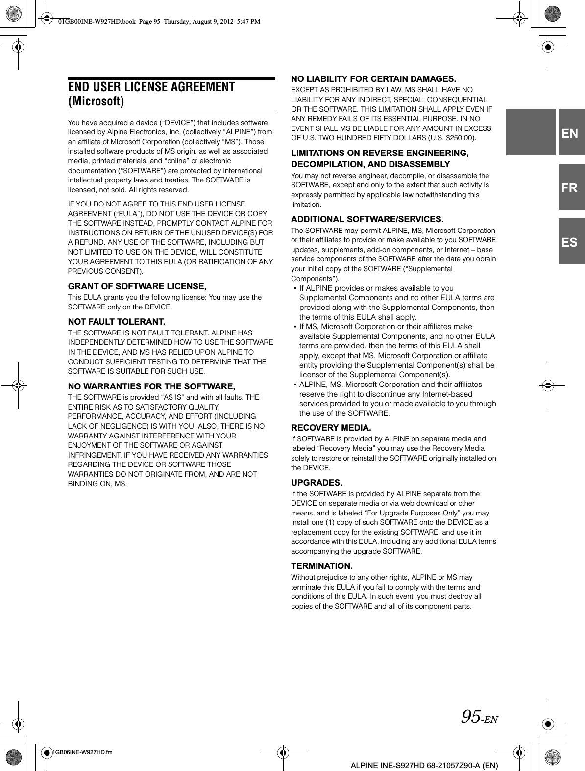 95-EN01GB06INE-W927HD.fmALPINE INE-S927HD 68-21057Z90-A (EN)ENFRESEND USER LICENSE AGREEMENT (Microsoft)You have acquired a device (“DEVICE”) that includes software licensed by Alpine Electronics, Inc. (collectively “ALPINE”) from an affiliate of Microsoft Corporation (collectively “MS”). Those installed software products of MS origin, as well as associated media, printed materials, and “online” or electronic documentation (“SOFTWARE”) are protected by international intellectual property laws and treaties. The SOFTWARE is licensed, not sold. All rights reserved.IF YOU DO NOT AGREE TO THIS END USER LICENSE AGREEMENT (“EULA”), DO NOT USE THE DEVICE OR COPY THE SOFTWARE INSTEAD, PROMPTLY CONTACT ALPINE FOR INSTRUCTIONS ON RETURN OF THE UNUSED DEVICE(S) FOR A REFUND. ANY USE OF THE SOFTWARE, INCLUDING BUT NOT LIMITED TO USE ON THE DEVICE, WILL CONSTITUTE YOUR AGREEMENT TO THIS EULA (OR RATIFICATION OF ANY PREVIOUS CONSENT).GRANT OF SOFTWARE LICENSE,This EULA grants you the following license: You may use the SOFTWARE only on the DEVICE.NOT FAULT TOLERANT.THE SOFTWARE IS NOT FAULT TOLERANT. ALPINE HAS INDEPENDENTLY DETERMINED HOW TO USE THE SOFTWARE IN THE DEVICE, AND MS HAS RELIED UPON ALPINE TO CONDUCT SUFFICIENT TESTING TO DETERMINE THAT THE SOFTWARE IS SUITABLE FOR SUCH USE.NO WARRANTIES FOR THE SOFTWARE,THE SOFTWARE is provided “AS IS“ and with all faults. THE ENTIRE RISK AS TO SATISFACTORY QUALITY, PERFORMANCE, ACCURACY, AND EFFORT (INCLUDING LACK OF NEGLIGENCE) IS WITH YOU. ALSO, THERE IS NO WARRANTY AGAINST INTERFERENCE WITH YOUR ENJOYMENT OF THE SOFTWARE OR AGAINST INFRINGEMENT. IF YOU HAVE RECEIVED ANY WARRANTIES REGARDING THE DEVICE OR SOFTWARE THOSE WARRANTIES DO NOT ORIGINATE FROM, AND ARE NOT BINDING ON, MS.NO LIABILITY FOR CERTAIN DAMAGES.EXCEPT AS PROHIBITED BY LAW, MS SHALL HAVE NO LIABILITY FOR ANY INDIRECT, SPECIAL, CONSEQUENTIAL OR THE SOFTWARE. THIS LIMITATION SHALL APPLY EVEN IF ANY REMEDY FAILS OF ITS ESSENTIAL PURPOSE. IN NO EVENT SHALL MS BE LIABLE FOR ANY AMOUNT IN EXCESS OF U.S. TWO HUNDRED FIFTY DOLLARS (U.S. $250.00).LIMITATIONS ON REVERSE ENGINEERING, DECOMPILATION, AND DISASSEMBLYYou may not reverse engineer, decompile, or disassemble the SOFTWARE, except and only to the extent that such activity is expressly permitted by applicable law notwithstanding this limitation.ADDITIONAL SOFTWARE/SERVICES.The SOFTWARE may permit ALPINE, MS, Microsoft Corporation or their affiliates to provide or make available to you SOFTWARE updates, supplements, add-on components, or Internet – base service components of the SOFTWARE after the date you obtain your initial copy of the SOFTWARE (“Supplemental Components”).•If ALPINE provides or makes available to you Supplemental Components and no other EULA terms are provided along with the Supplemental Components, then the terms of this EULA shall apply.•If MS, Microsoft Corporation or their affiliates make available Supplemental Components, and no other EULA terms are provided, then the terms of this EULA shall apply, except that MS, Microsoft Corporation or affiliate entity providing the Supplemental Component(s) shall be licensor of the Supplemental Component(s).•ALPINE, MS, Microsoft Corporation and their affiliates reserve the right to discontinue any Internet-based services provided to you or made available to you through the use of the SOFTWARE.RECOVERY MEDIA.If SOFTWARE is provided by ALPINE on separate media and labeled “Recovery Media” you may use the Recovery Media solely to restore or reinstall the SOFTWARE originally installed on the DEVICE.UPGRADES.If the SOFTWARE is provided by ALPINE separate from the DEVICE on separate media or via web download or other means, and is labeled “For Upgrade Purposes Only” you may install one (1) copy of such SOFTWARE onto the DEVICE as a replacement copy for the existing SOFTWARE, and use it in accordance with this EULA, including any additional EULA terms accompanying the upgrade SOFTWARE.TERMINATION.Without prejudice to any other rights, ALPINE or MS may terminate this EULA if you fail to comply with the terms and conditions of this EULA. In such event, you must destroy all copies of the SOFTWARE and all of its component parts.01GB00INE-W927HD.book  Page 95  Thursday, August 9, 2012  5:47 PM