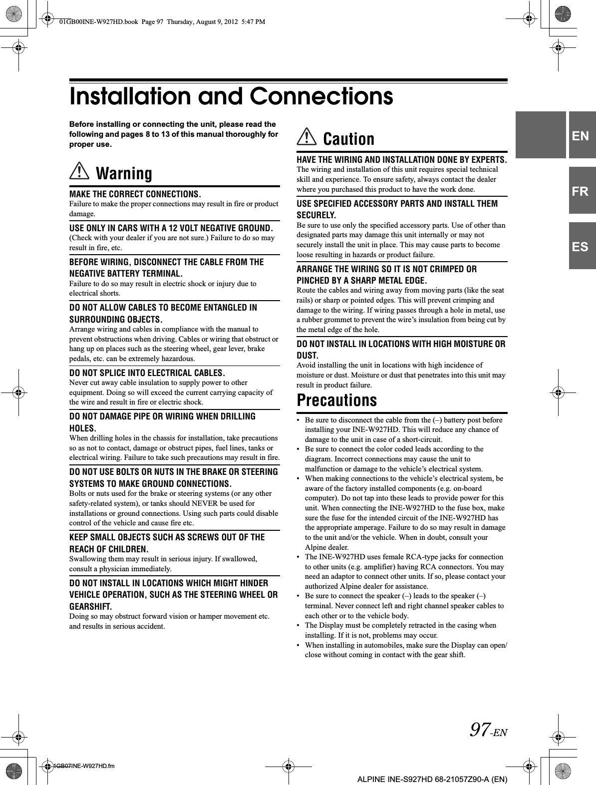 97-EN01GB07INE-W927HD.fmALPINE INE-S927HD 68-21057Z90-A (EN)ENFRESInstallation and ConnectionsBefore installing or connecting the unit, please read the following and pages 8 to 13 of this manual thoroughly for proper use.WarningMAKE THE CORRECT CONNECTIONS.Failure to make the proper connections may result in fire or product damage.USE ONLY IN CARS WITH A 12 VOLT NEGATIVE GROUND.(Check with your dealer if you are not sure.) Failure to do so may result in fire, etc.BEFORE WIRING, DISCONNECT THE CABLE FROM THE NEGATIVE BATTERY TERMINAL.Failure to do so may result in electric shock or injury due to electrical shorts.DO NOT ALLOW CABLES TO BECOME ENTANGLED IN SURROUNDING OBJECTS.Arrange wiring and cables in compliance with the manual to prevent obstructions when driving. Cables or wiring that obstruct or hang up on places such as the steering wheel, gear lever, brake pedals, etc. can be extremely hazardous.DO NOT SPLICE INTO ELECTRICAL CABLES.Never cut away cable insulation to supply power to other equipment. Doing so will exceed the current carrying capacity of the wire and result in fire or electric shock.DO NOT DAMAGE PIPE OR WIRING WHEN DRILLING HOLES.When drilling holes in the chassis for installation, take precautions so as not to contact, damage or obstruct pipes, fuel lines, tanks or electrical wiring. Failure to take such precautions may result in fire.DO NOT USE BOLTS OR NUTS IN THE BRAKE OR STEERING SYSTEMS TO MAKE GROUND CONNECTIONS.Bolts or nuts used for the brake or steering systems (or any other safety-related system), or tanks should NEVER be used for installations or ground connections. Using such parts could disable control of the vehicle and cause fire etc.KEEP SMALL OBJECTS SUCH AS SCREWS OUT OF THE REACH OF CHILDREN.Swallowing them may result in serious injury. If swallowed, consult a physician immediately.DO NOT INSTALL IN LOCATIONS WHICH MIGHT HINDER VEHICLE OPERATION, SUCH AS THE STEERING WHEEL OR GEARSHIFT.Doing so may obstruct forward vision or hamper movement etc. and results in serious accident.CautionHAVE THE WIRING AND INSTALLATION DONE BY EXPERTS.The wiring and installation of this unit requires special technical skill and experience. To ensure safety, always contact the dealer where you purchased this product to have the work done.USE SPECIFIED ACCESSORY PARTS AND INSTALL THEM SECURELY.Be sure to use only the specified accessory parts. Use of other than designated parts may damage this unit internally or may not securely install the unit in place. This may cause parts to become loose resulting in hazards or product failure.ARRANGE THE WIRING SO IT IS NOT CRIMPED OR PINCHED BY A SHARP METAL EDGE.Route the cables and wiring away from moving parts (like the seat rails) or sharp or pointed edges. This will prevent crimping and damage to the wiring. If wiring passes through a hole in metal, use a rubber grommet to prevent the wire’s insulation from being cut by the metal edge of the hole.DO NOT INSTALL IN LOCATIONS WITH HIGH MOISTURE OR DUST.Avoid installing the unit in locations with high incidence of moisture or dust. Moisture or dust that penetrates into this unit may result in product failure.Precautions• Be sure to disconnect the cable from the (–) battery post before installing your INE-W927HD. This will reduce any chance of damage to the unit in case of a short-circuit.• Be sure to connect the color coded leads according to the diagram. Incorrect connections may cause the unit to malfunction or damage to the vehicle’s electrical system.• When making connections to the vehicle’s electrical system, be aware of the factory installed components (e.g. on-board computer). Do not tap into these leads to provide power for this unit. When connecting the INE-W927HD to the fuse box, make sure the fuse for the intended circuit of the INE-W927HD has the appropriate amperage. Failure to do so may result in damage to the unit and/or the vehicle. When in doubt, consult your Alpine dealer.• The INE-W927HD uses female RCA-type jacks for connection to other units (e.g. amplifier) having RCA connectors. You may need an adaptor to connect other units. If so, please contact your authorized Alpine dealer for assistance.• Be sure to connect the speaker (–) leads to the speaker (–) terminal. Never connect left and right channel speaker cables to each other or to the vehicle body.• The Display must be completely retracted in the casing when installing. If it is not, problems may occur.• When installing in automobiles, make sure the Display can open/close without coming in contact with the gear shift.01GB00INE-W927HD.book  Page 97  Thursday, August 9, 2012  5:47 PM