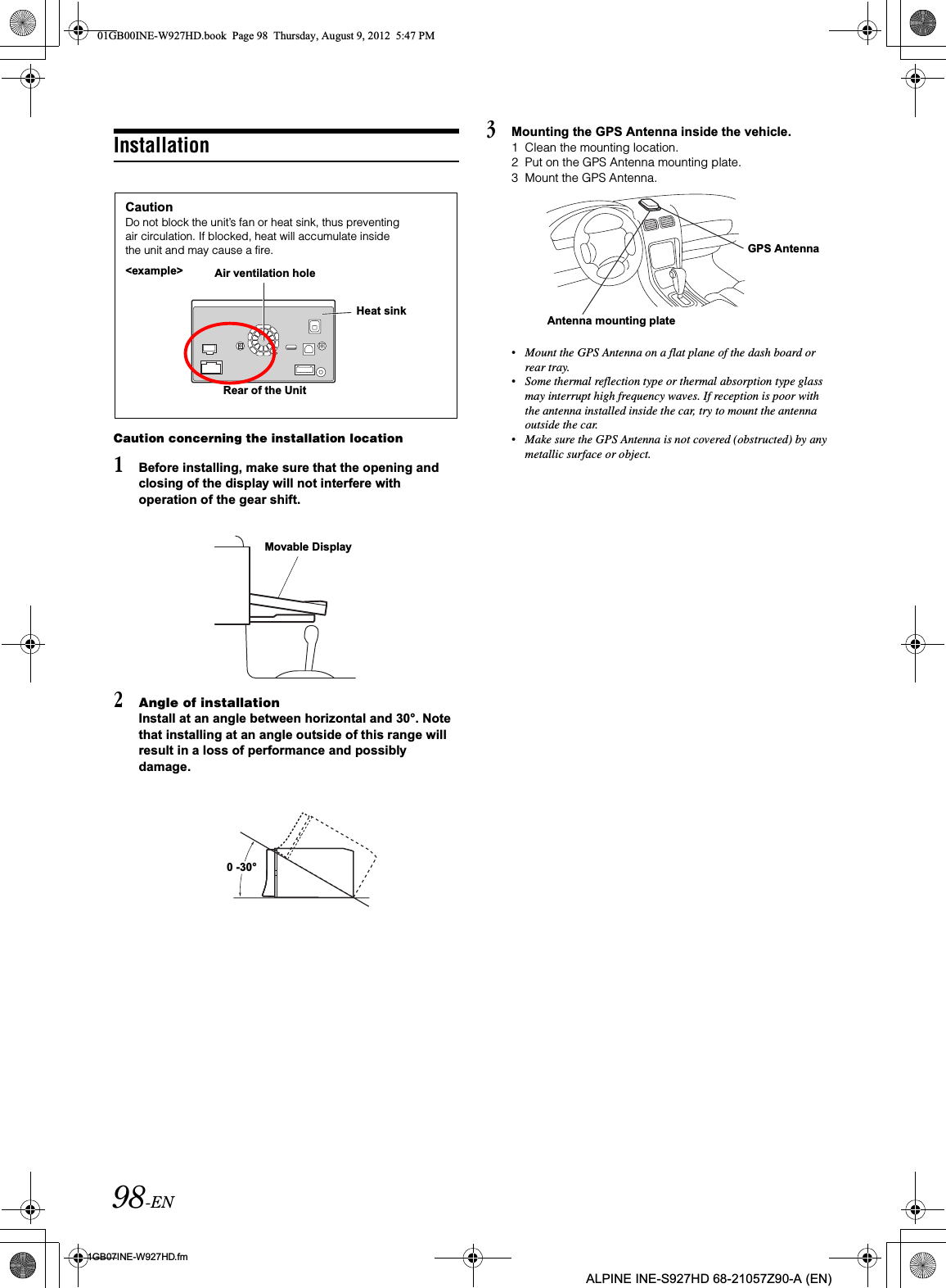 98-EN01GB07INE-W927HD.fmALPINE INE-S927HD 68-21057Z90-A (EN)InstallationCaution concerning the installation location1Before installing, make sure that the opening and closing of the display will not interfere with operation of the gear shift.2Angle of installationInstall at an angle between horizontal and 30°. Note that installing at an angle outside of this range will result in a loss of performance and possibly damage.3Mounting the GPS Antenna inside the vehicle.1 Clean the mounting location.2 Put on the GPS Antenna mounting plate.3 Mount the GPS Antenna.•Mount the GPS Antenna on a flat plane of the dash board or rear tray.•Some thermal reflection type or thermal absorption type glass may interrupt high frequency waves. If reception is poor with the antenna installed inside the car, try to mount the antenna outside the car.•Make sure the GPS Antenna is not covered (obstructed) by any metallic surface or object.CautionDo not block the unit’s fan or heat sink, thus preventing air circulation. If blocked, heat will accumulate inside the unit and may cause a fire.Air ventilation holeRear of the UnitHeat sink&lt;example&gt;Movable Display0 -30°Antenna mounting plateGPS Antenna01GB00INE-W927HD.book  Page 98  Thursday, August 9, 2012  5:47 PM