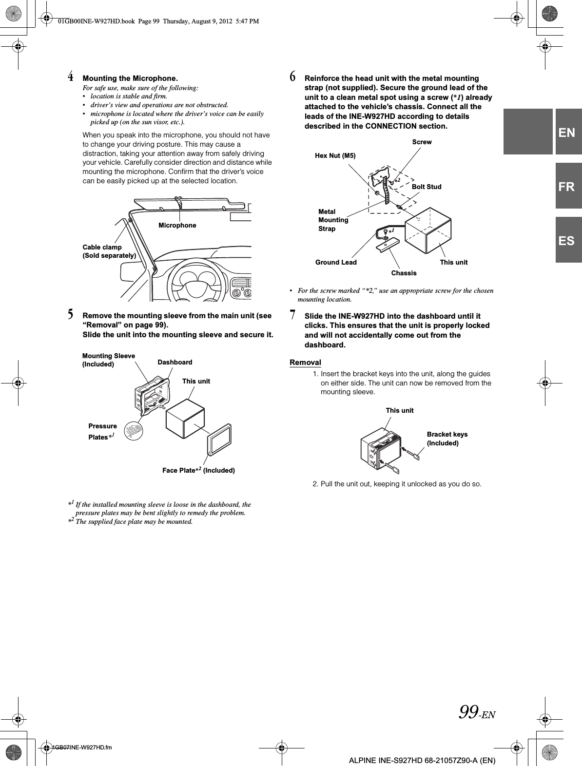 99-EN01GB07INE-W927HD.fmALPINE INE-S927HD 68-21057Z90-A (EN)ENFRES4Mounting the Microphone.For safe use, make sure of the following:•location is stable and firm.•driver’s view and operations are not obstructed.•microphone is located where the driver’s voice can be easily picked up (on the sun visor, etc.).When you speak into the microphone, you should not have to change your driving posture. This may cause a distraction, taking your attention away from safely driving your vehicle. Carefully consider direction and distance while mounting the microphone. Confirm that the driver’s voice can be easily picked up at the selected location.5Remove the mounting sleeve from the main unit (see “Removal” on page 99).Slide the unit into the mounting sleeve and secure it.*1If the installed mounting sleeve is loose in the dashboard, the pressure plates may be bent slightly to remedy the problem.*2The supplied face plate may be mounted.6Reinforce the head unit with the metal mounting strap (not supplied). Secure the ground lead of the unit to a clean metal spot using a screw (*1) already attached to the vehicle’s chassis. Connect all the leads of the INE-W927HD according to details described in the CONNECTION section.•For the screw marked “*2,” use an appropriate screw for the chosen mounting location.7Slide the INE-W927HD into the dashboard until it clicks. This ensures that the unit is properly locked and will not accidentally come out from the dashboard.Removal1. Insert the bracket keys into the unit, along the guides on either side. The unit can now be removed from the mounting sleeve.2. Pull the unit out, keeping it unlocked as you do so.Cable clamp (Sold separately)MicrophoneMounting Sleeve (Included) DashboardFace Plate*2 (Included)This unitPressure Plates*1Hex Nut (M5)ScrewBolt StudThis unitChassisGround LeadMetal Mounting Strap*2*1This unitBracket keys (Included)01GB00INE-W927HD.book  Page 99  Thursday, August 9, 2012  5:47 PM