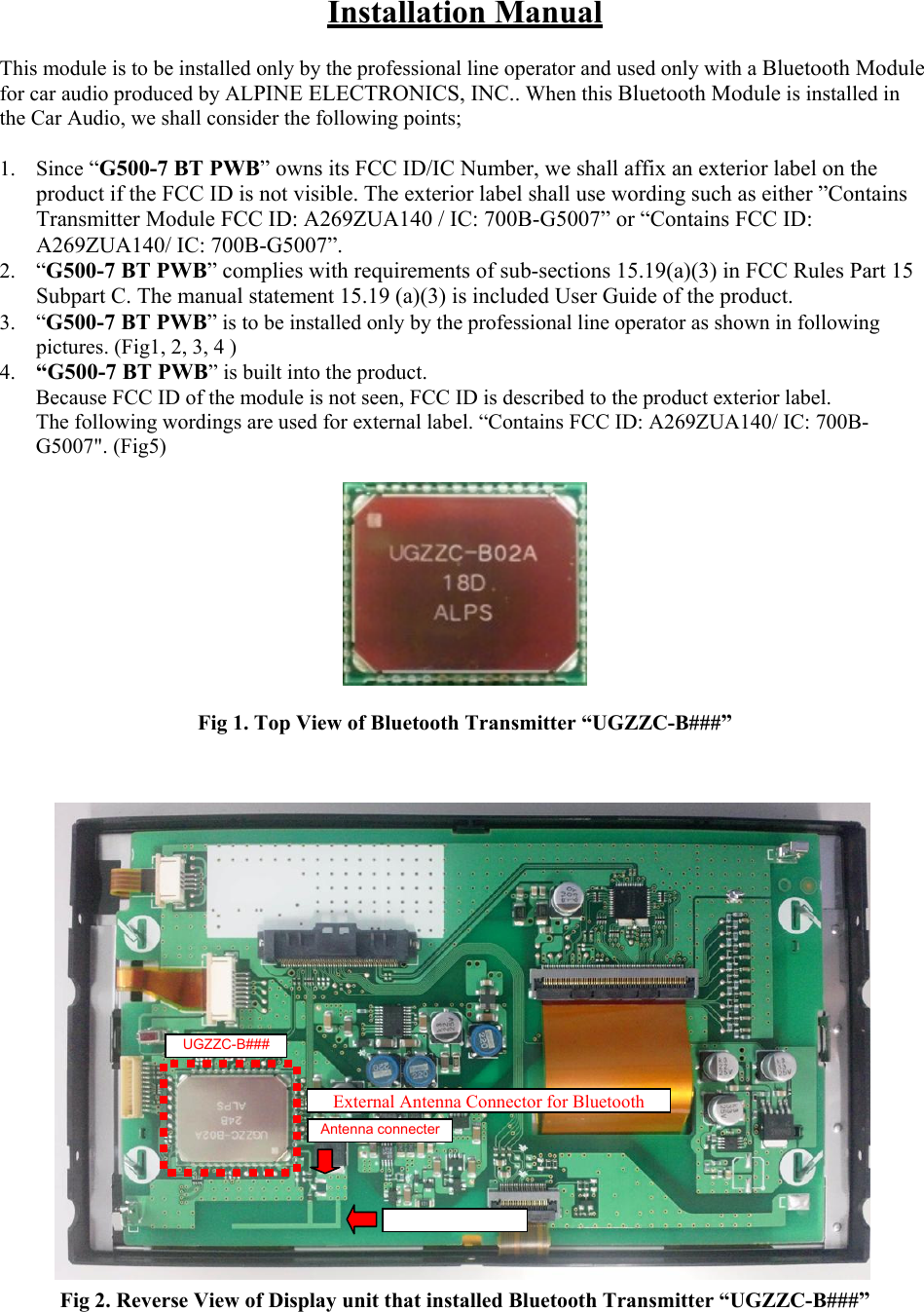 Installation Manual  This module is to be installed only by the professional line operator and used only with a Bluetooth Module for car audio produced by ALPINE ELECTRONICS, INC.. When this Bluetooth Module is installed in the Car Audio, we shall consider the following points;  1. Since “G500-7 BT PWB” owns its FCC ID/IC Number, we shall affix an exterior label on the product if the FCC ID is not visible. The exterior label shall use wording such as either ”Contains Transmitter Module FCC ID: A269ZUA140 / IC: 700B-G5007” or “Contains FCC ID: A269ZUA140/ IC: 700B-G5007”. 2. “G500-7 BT PWB” complies with requirements of sub-sections 15.19(a)(3) in FCC Rules Part 15 Subpart C. The manual statement 15.19 (a)(3) is included User Guide of the product. 3. “G500-7 BT PWB” is to be installed only by the professional line operator as shown in following pictures. (Fig1, 2, 3, 4 ) 4. “G500-7 BT PWB” is built into the product.    Because FCC ID of the module is not seen, FCC ID is described to the product exterior label.   The following wordings are used for external label. “Contains FCC ID: A269ZUA140/ IC: 700B-G5007&quot;. (Fig5)    Fig 1. Top View of Bluetooth Transmitter “UGZZC-B###”                     Fig 2. Reverse View of Display unit that installed Bluetooth Transmitter “UGZZC-B###”  UGZZC-B### External Antenna Connector for Bluetooth Antenna connecter