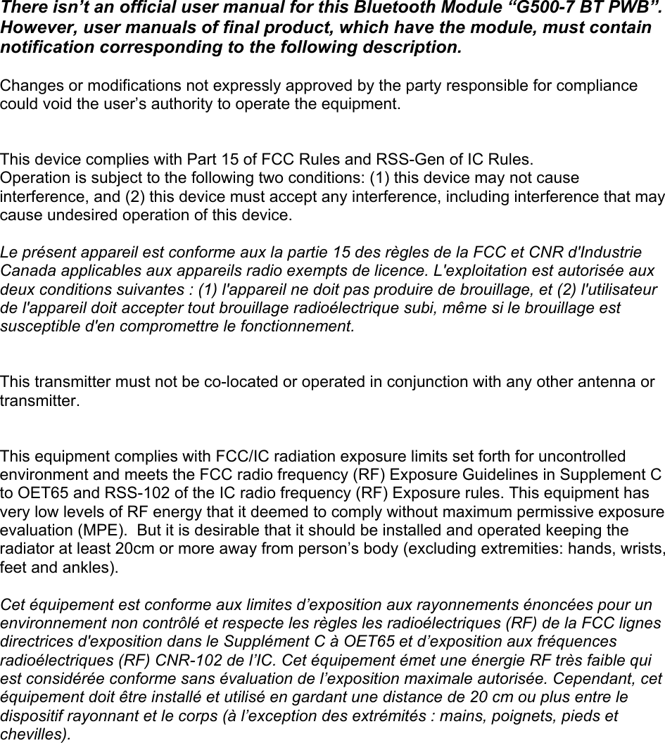  There isn’t an official user manual for this Bluetooth Module “G500-7 BT PWB”.  However, user manuals of final product, which have the module, must contain notification corresponding to the following description.  Changes or modifications not expressly approved by the party responsible for compliance could void the user’s authority to operate the equipment.   This device complies with Part 15 of FCC Rules and RSS-Gen of IC Rules. Operation is subject to the following two conditions: (1) this device may not cause interference, and (2) this device must accept any interference, including interference that may cause undesired operation of this device.  Le présent appareil est conforme aux la partie 15 des règles de la FCC et CNR d&apos;Industrie Canada applicables aux appareils radio exempts de licence. L&apos;exploitation est autorisée aux deux conditions suivantes : (1) l&apos;appareil ne doit pas produire de brouillage, et (2) l&apos;utilisateur de l&apos;appareil doit accepter tout brouillage radioélectrique subi, même si le brouillage est susceptible d&apos;en compromettre le fonctionnement.   This transmitter must not be co-located or operated in conjunction with any other antenna or transmitter.   This equipment complies with FCC/IC radiation exposure limits set forth for uncontrolled environment and meets the FCC radio frequency (RF) Exposure Guidelines in Supplement C to OET65 and RSS-102 of the IC radio frequency (RF) Exposure rules. This equipment has very low levels of RF energy that it deemed to comply without maximum permissive exposure evaluation (MPE).  But it is desirable that it should be installed and operated keeping the radiator at least 20cm or more away from person’s body (excluding extremities: hands, wrists, feet and ankles).    Cet équipement est conforme aux limites d’exposition aux rayonnements énoncées pour un environnement non contrôlé et respecte les règles les radioélectriques (RF) de la FCC lignes directrices d&apos;exposition dans le Supplément C à OET65 et d’exposition aux fréquences radioélectriques (RF) CNR-102 de l’IC. Cet équipement émet une énergie RF très faible qui est considérée conforme sans évaluation de l’exposition maximale autorisée. Cependant, cet équipement doit être installé et utilisé en gardant une distance de 20 cm ou plus entre le dispositif rayonnant et le corps (à l’exception des extrémités : mains, poignets, pieds et chevilles).  