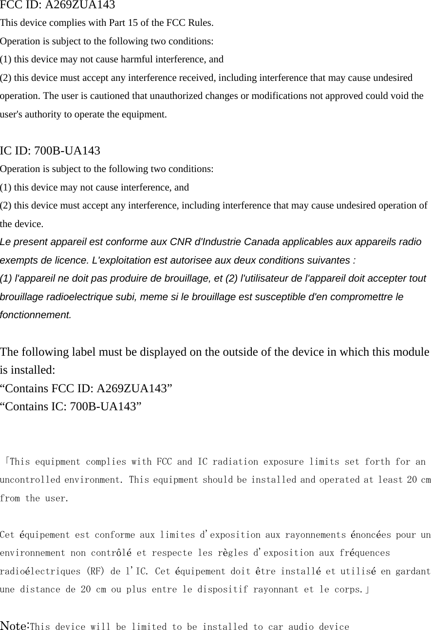  FCC ID: A269ZUA143 This device complies with Part 15 of the FCC Rules.   Operation is subject to the following two conditions:   (1) this device may not cause harmful interference, and (2) this device must accept any interference received, including interference that may cause undesired operation. The user is cautioned that unauthorized changes or modifications not approved could void the user&apos;s authority to operate the equipment.  IC ID: 700B-UA143 Operation is subject to the following two conditions:   (1) this device may not cause interference, and   (2) this device must accept any interference, including interference that may cause undesired operation of the device. Le present appareil est conforme aux CNR d&apos;Industrie Canada applicables aux appareils radio exempts de licence. L&apos;exploitation est autorisee aux deux conditions suivantes : (1) l&apos;appareil ne doit pas produire de brouillage, et (2) l&apos;utilisateur de l&apos;appareil doit accepter tout brouillage radioelectrique subi, meme si le brouillage est susceptible d&apos;en compromettre le fonctionnement.  The following label must be displayed on the outside of the device in which this module is installed: “Contains FCC ID: A269ZUA143” “Contains IC: 700B-UA143”   「This equipment complies with FCC and IC radiation exposure limits set forth for an uncontrolled environment. This equipment should be installed and operated at least 20 cm from the user.   Cet équipement est conforme aux limites d&apos;exposition aux rayonnements énoncées pour un environnement non contrôlé et respecte les règles d&apos;exposition aux fréquences radioélectriques (RF) de l&apos;IC. Cet équipement doit être installé et utilisé en gardant une distance de 20 cm ou plus entre le dispositif rayonnant et le corps.」  Note:This device will be limited to be installed to car audio device 