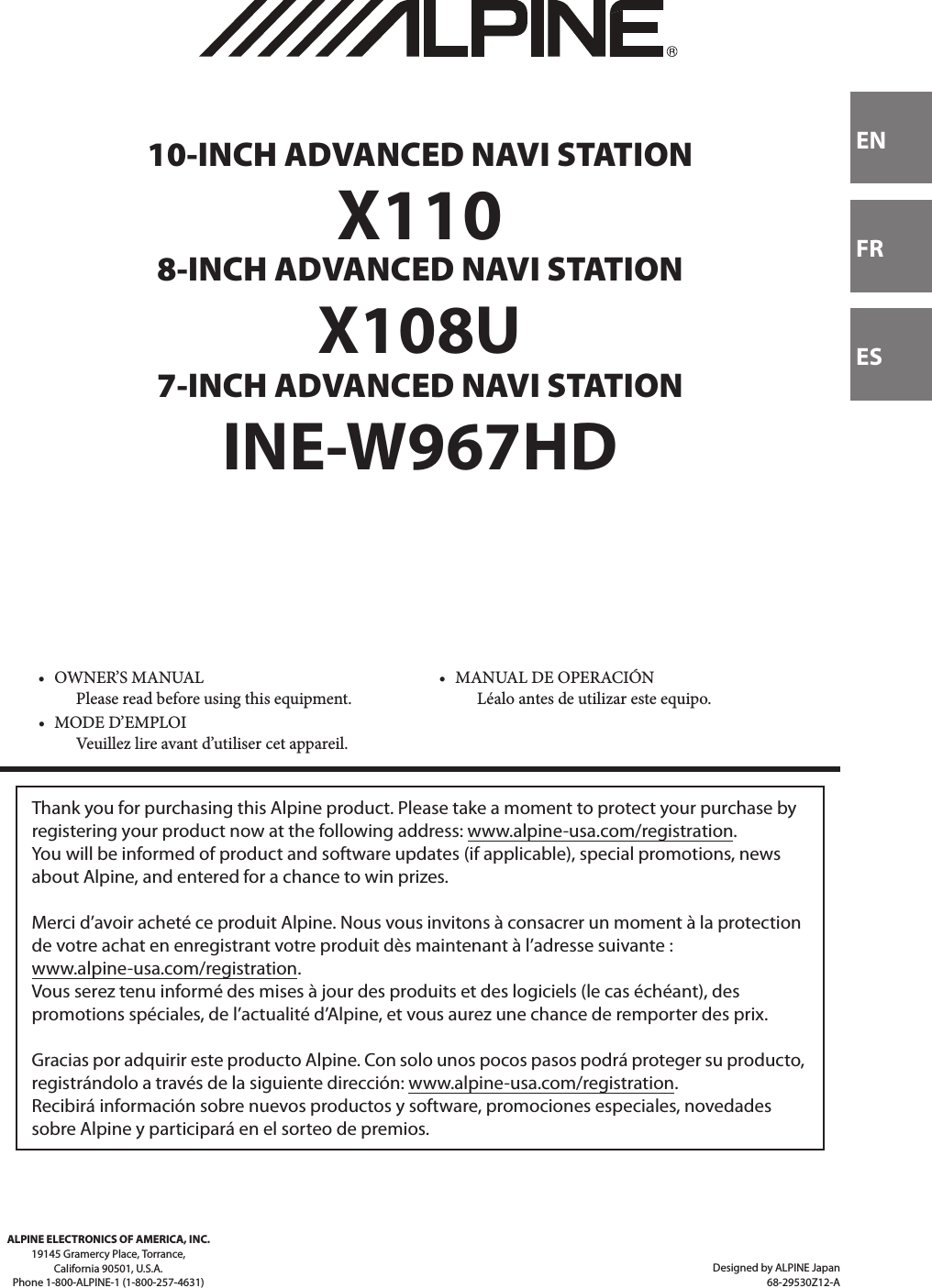 Designed by ALPINE Japan68-29530Z12-AENFRESALPINE ELECTRONICS OF AMERICA, INC.19145 Gramercy Place, Torrance,California 90501, U.S.A.Phone 1-800-ALPINE-1 (1-800-257-4631) 10-INCH ADVANCED NAVI STATIONX1108-INCH ADVANCED NAVI STATIONX108U7-INCH ADVANCED NAVI STATIONINE-W967HD• OWNER’S MANUALPlease read before using this equipment.• MANUAL DE OPERACIÓNLéalo antes de utilizar este equipo.• MODE D’EMPLOIVeuillez lire avant d’utiliser cet appareil.Thank you for purchasing this Alpine product. Please take a moment to protect your purchase by registering your product now at the following address: www.alpine-usa.com/registration.You will be informed of product and software updates (if applicable), special promotions, news about Alpine, and entered for a chance to win prizes.Merci d’avoir acheté ce produit Alpine. Nous vous invitons à consacrer un moment à la protection de votre achat en enregistrant votre produit dès maintenant à l’adresse suivante : www.alpine-usa.com/registration.Vous serez tenu informé des mises à jour des produits et des logiciels (le cas échéant), des promotions spéciales, de l’actualité d’Alpine, et vous aurez une chance de remporter des prix.Gracias por adquirir este producto Alpine. Con solo unos pocos pasos podrá proteger su producto, registrándolo a través de la siguiente dirección: www.alpine-usa.com/registration.Recibirá información sobre nuevos productos y software, promociones especiales, novedades sobre Alpine y participará en el sorteo de premios.