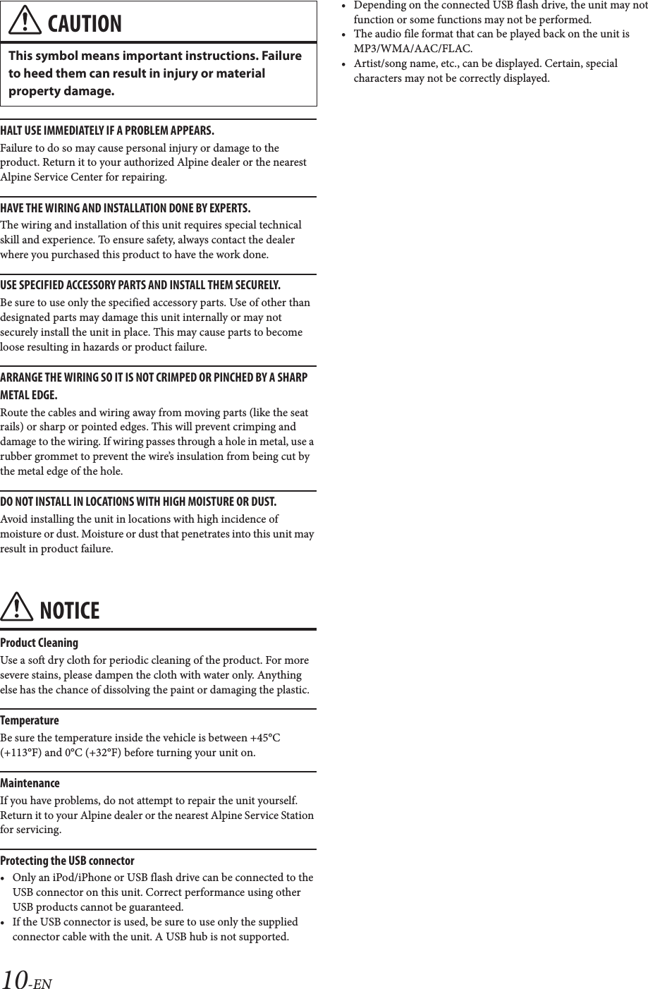 10-ENHALT USE IMMEDIATELY IF A PROBLEM APPEARS.Failure to do so may cause personal injury or damage to the product. Return it to your authorized Alpine dealer or the nearest Alpine Service Center for repairing.HAVE THE WIRING AND INSTALLATION DONE BY EXPERTS.The wiring and installation of this unit requires special technical skill and experience. To ensure safety, always contact the dealer where you purchased this product to have the work done.USE SPECIFIED ACCESSORY PARTS AND INSTALL THEM SECURELY.Be sure to use only the specified accessory parts. Use of other than designated parts may damage this unit internally or may not securely install the unit in place. This may cause parts to become loose resulting in hazards or product failure.ARRANGE THE WIRING SO IT IS NOT CRIMPED OR PINCHED BY A SHARP METAL EDGE.Route the cables and wiring away from moving parts (like the seat rails) or sharp or pointed edges. This will prevent crimping and damage to the wiring. If wiring passes through a hole in metal, use a rubber grommet to prevent the wire’s insulation from being cut by the metal edge of the hole.DO NOT INSTALL IN LOCATIONS WITH HIGH MOISTURE OR DUST.Avoid installing the unit in locations with high incidence of moisture or dust. Moisture or dust that penetrates into this unit may result in product failure.NOTICEProduct CleaningUse a soft dry cloth for periodic cleaning of the product. For more severe stains, please dampen the cloth with water only. Anything else has the chance of dissolving the paint or damaging the plastic.TemperatureBe sure the temperature inside the vehicle is between +45°C (+113°F) and 0°C (+32°F) before turning your unit on.MaintenanceIf you have problems, do not attempt to repair the unit yourself. Return it to your Alpine dealer or the nearest Alpine Service Station for servicing.Protecting the USB connector• Only an iPod/iPhone or USB flash drive can be connected to the USB connector on this unit. Correct performance using other USB products cannot be guaranteed. • If the USB connector is used, be sure to use only the supplied connector cable with the unit. A USB hub is not supported.• Depending on the connected USB flash drive, the unit may not function or some functions may not be performed.• The audio file format that can be played back on the unit is MP3/WMA/AAC/FLAC.• Artist/song name, etc., can be displayed. Certain, special characters may not be correctly displayed.CAUTIONThis symbol means important instructions. Failure to heed them can result in injury or material property damage.