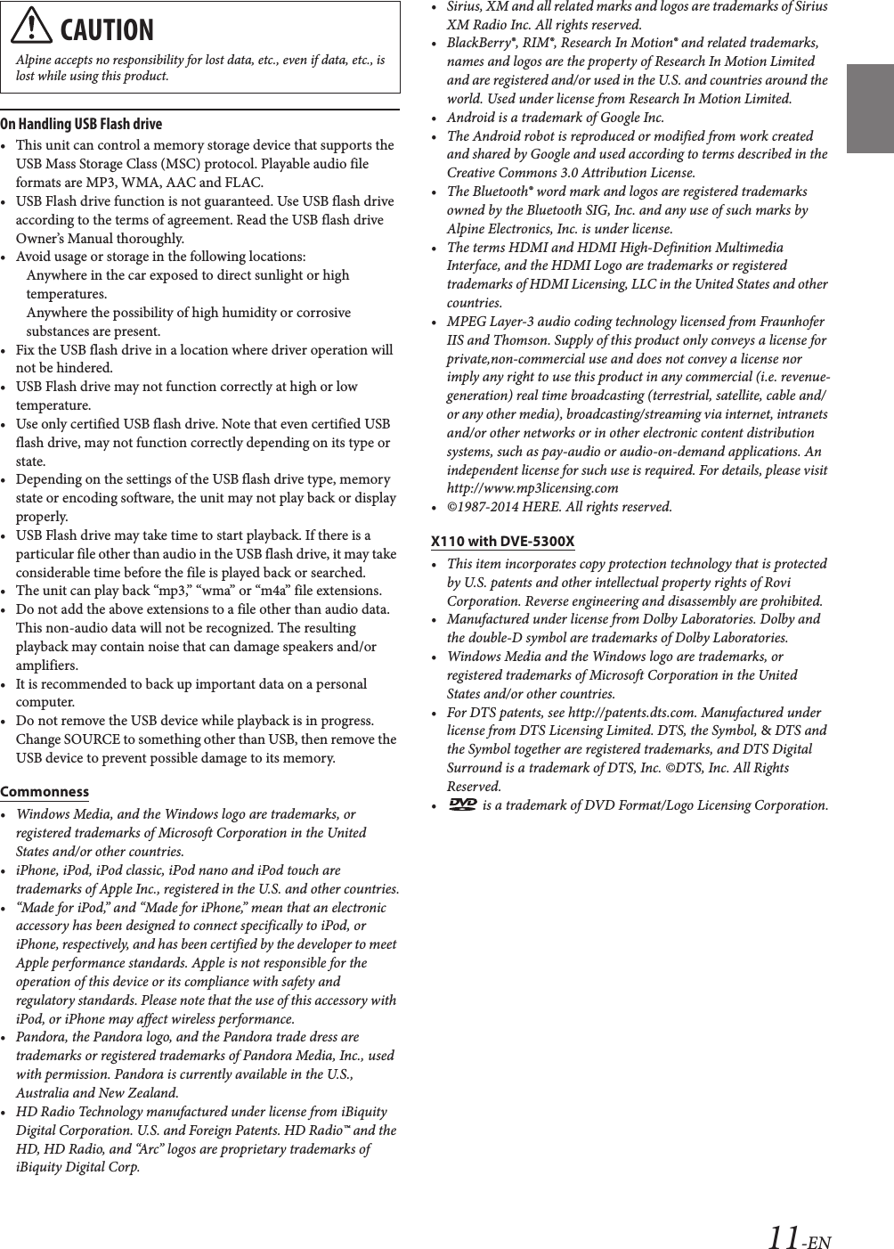11-ENOn Handling USB Flash drive• This unit can control a memory storage device that supports the USB Mass Storage Class (MSC) protocol. Playable audio file formats are MP3, WMA, AAC and FLAC.• USB Flash drive function is not guaranteed. Use USB flash drive according to the terms of agreement. Read the USB flash drive Owner’s Manual thoroughly. • Avoid usage or storage in the following locations:Anywhere in the car exposed to direct sunlight or high temperatures.Anywhere the possibility of high humidity or corrosive substances are present.• Fix the USB flash drive in a location where driver operation will not be hindered.• USB Flash drive may not function correctly at high or low temperature.• Use only certified USB flash drive. Note that even certified USB flash drive, may not function correctly depending on its type or state.• Depending on the settings of the USB flash drive type, memory state or encoding software, the unit may not play back or display properly.• USB Flash drive may take time to start playback. If there is a particular file other than audio in the USB flash drive, it may take considerable time before the file is played back or searched.• The unit can play back “mp3,” “wma” or “m4a” file extensions.• Do not add the above extensions to a file other than audio data. This non-audio data will not be recognized. The resulting playback may contain noise that can damage speakers and/or amplifiers.• It is recommended to back up important data on a personal computer.• Do not remove the USB device while playback is in progress. Change SOURCE to something other than USB, then remove the USB device to prevent possible damage to its memory.Commonness• Windows Media, and the Windows logo are trademarks, or registered trademarks of Microsoft Corporation in the United States and/or other countries.• iPhone, iPod, iPod classic, iPod nano and iPod touch are trademarks of Apple Inc., registered in the U.S. and other countries.• “Made for iPod,” and “Made for iPhone,” mean that an electronic accessory has been designed to connect specifically to iPod, or iPhone, respectively, and has been certified by the developer to meet Apple performance standards. Apple is not responsible for the operation of this device or its compliance with safety and regulatory standards. Please note that the use of this accessory with iPod, or iPhone may affect wireless performance.• Pandora, the Pandora logo, and the Pandora trade dress are trademarks or registered trademarks of Pandora Media, Inc., used with permission. Pandora is currently available in the U.S., Australia and New Zealand.• HD Radio Technology manufactured under license from iBiquity Digital Corporation. U.S. and Foreign Patents. HD Radio™ and the HD, HD Radio, and “Arc” logos are proprietary trademarks of iBiquity Digital Corp.• Sirius, XM and all related marks and logos are trademarks of Sirius XM Radio Inc. All rights reserved.• BlackBerry®, RIM®, Research In Motion® and related trademarks, names and logos are the property of Research In Motion Limited and are registered and/or used in the U.S. and countries around the world. Used under license from Research In Motion Limited.• Android is a trademark of Google Inc.• The Android robot is reproduced or modified from work created and shared by Google and used according to terms described in the Creative Commons 3.0 Attribution License.• The Bluetooth® word mark and logos are registered trademarks owned by the Bluetooth SIG, Inc. and any use of such marks by Alpine Electronics, Inc. is under license.• The terms HDMI and HDMI High-Definition Multimedia Interface, and the HDMI Logo are trademarks or registered trademarks of HDMI Licensing, LLC in the United States and other countries.• MPEG Layer-3 audio coding technology licensed from Fraunhofer IIS and Thomson. Supply of this product only conveys a license for private,non-commercial use and does not convey a license nor imply any right to use this product in any commercial (i.e. revenue-generation) real time broadcasting (terrestrial, satellite, cable and/or any other media), broadcasting/streaming via internet, intranets and/or other networks or in other electronic content distribution systems, such as pay-audio or audio-on-demand applications. An independent license for such use is required. For details, please visit http://www.mp3licensing.com• ©1987-2014 HERE. All rights reserved.X110 with DVE-5300X• This item incorporates copy protection technology that is protected by U.S. patents and other intellectual property rights of Rovi Corporation. Reverse engineering and disassembly are prohibited.• Manufactured under license from Dolby Laboratories. Dolby and the double-D symbol are trademarks of Dolby Laboratories.• Windows Media and the Windows logo are trademarks, or registered trademarks of Microsoft Corporation in the United States and/or other countries.• For DTS patents, see http://patents.dts.com. Manufactured under license from DTS Licensing Limited. DTS, the Symbol, &amp; DTS and the Symbol together are registered trademarks, and DTS Digital Surround is a trademark of DTS, Inc. ©DTS, Inc. All Rights Reserved.•  is a trademark of DVD Format/Logo Licensing Corporation.CAUTIONAlpine accepts no responsibility for lost data, etc., even if data, etc., is lost while using this product.