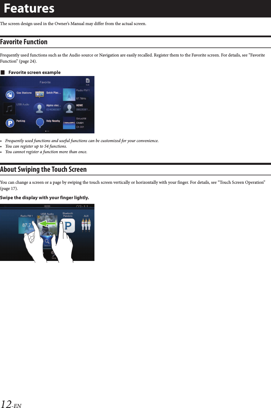 12-ENThe screen design used in the Owner’s Manual may differ from the actual screen.Favorite FunctionFrequently used functions such as the Audio source or Navigation are easily recalled. Register them to the Favorite screen. For details, see “Favorite Function” (page 24).Favorite screen example• Frequently used functions and useful functions can be customized for your convenience.• You can register up to 54 functions.• You cannot register a function more than once.About Swiping the Touch ScreenYou can change a screen or a page by swiping the touch screen vertically or horizontally with your finger. For details, see “Touch Screen Operation” (page 17).Swipe the display with your finger lightly.Features