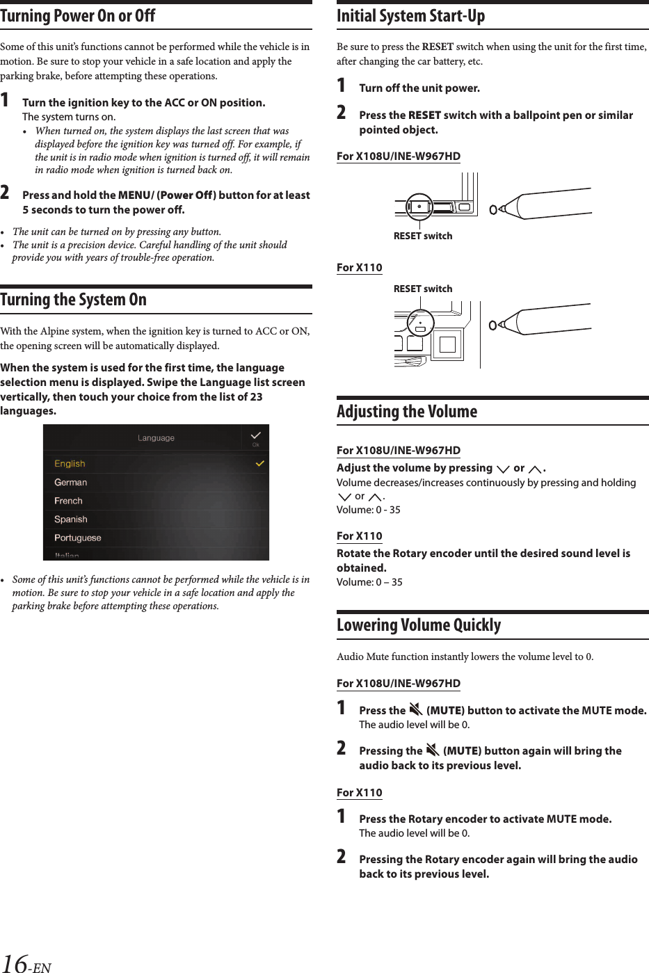 16-ENTurning Power On or OffSome of this unit’s functions cannot be performed while the vehicle is in motion. Be sure to stop your vehicle in a safe location and apply the parking brake, before attempting these operations.1Turn the ignition key to the ACC or ON position.The system turns on.• When turned on, the system displays the last screen that was displayed before the ignition key was turned off. For example, if the unit is in radio mode when ignition is turned off, it will remain in radio mode when ignition is turned back on.2Press and hold the MENU/ (Power Off) button for at least 5 seconds to turn the power off.• The unit can be turned on by pressing any button.• The unit is a precision device. Careful handling of the unit shouldprovide you with years of trouble-free operation.Turning the System OnWith the Alpine system, when the ignition key is turned to ACC or ON, the opening screen will be automatically displayed.When the system is used for the first time, the language selection menu is displayed. Swipe the Language list screen vertically, then touch your choice from the list of 23 languages.• Some of this unit’s functions cannot be performed while the vehicle is in motion. Be sure to stop your vehicle in a safe location and apply the parking brake before attempting these operations.Initial System Start-UpBe sure to press the RESET switch when using the unit for the first time, after changing the car battery, etc.1Turn off the unit power.2Press the RESET switch with a ballpoint pen or similarpointed object.For X108U/INE-W967HDFor X110Adjusting the VolumeFor X108U/INE-W967HDAdjust the volume by pressing   or  .Volume decreases/increases continuously by pressing and holding  or  .Volume: 0 - 35For X110Rotate the Rotary encoder until the desired sound level is obtained.Volume: 0 – 35Lowering Volume QuicklyAudio Mute function instantly lowers the volume level to 0.For X108U/INE-W967HD1Press the   (MUTE) button to activate the MUTE mode.The audio level will be 0.2Pressing the  (MUTE) button again will bring the audio back to its previous level.For X1101Press the Rotary encoder to activate MUTE mode.The audio level will be 0.2Pressing the Rotary encoder again will bring the audio back to its previous level.RESET switchRESET switch