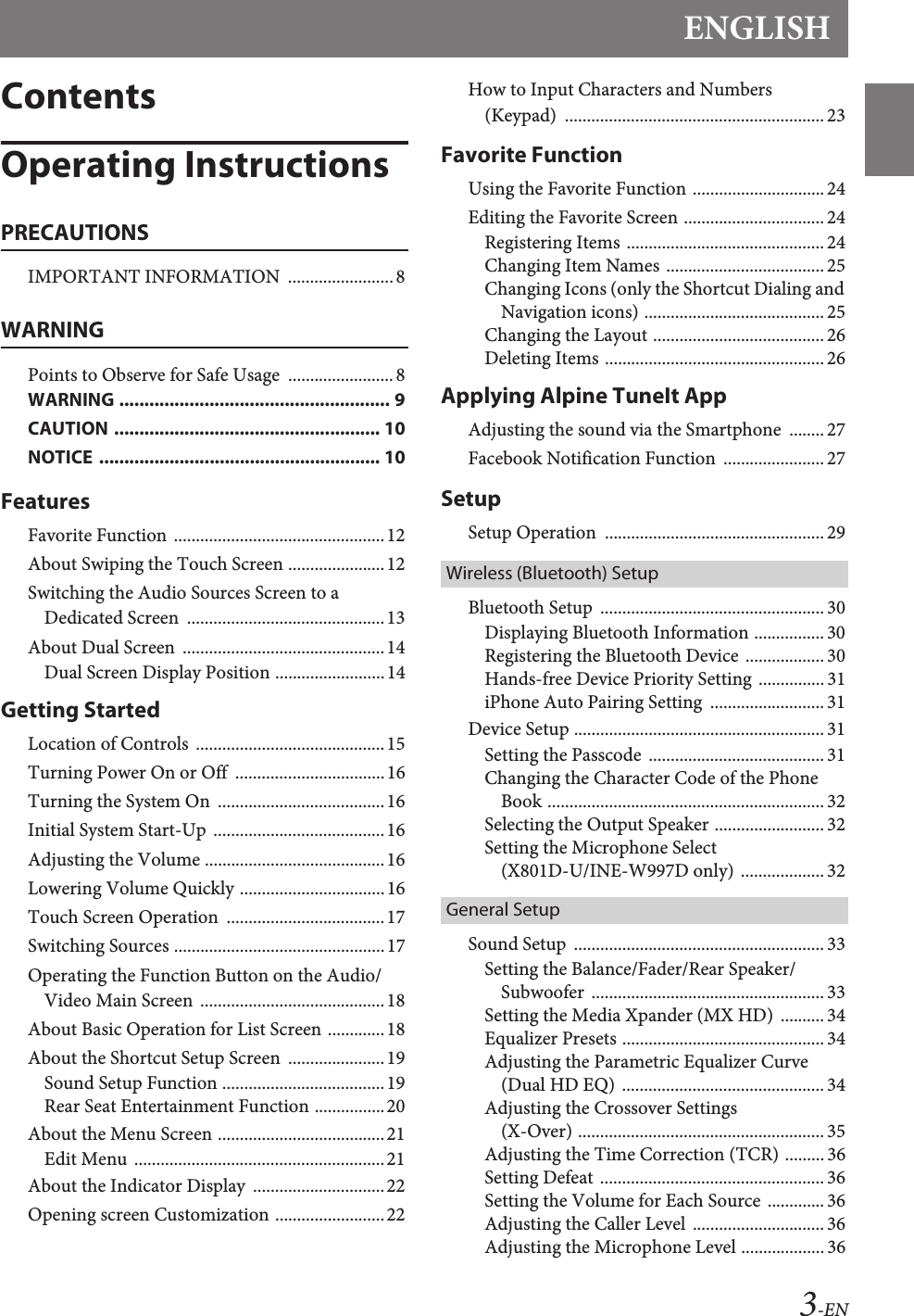 ENGLISH3-ENContentsOperating InstructionsPRECAUTIONSIMPORTANT INFORMATION  ........................8WARNINGPoints to Observe for Safe Usage  ........................8WARNING ...................................................... 9CAUTION ..................................................... 10NOTICE  ........................................................ 10FeaturesFavorite Function ................................................12About Swiping the Touch Screen ......................12Switching the Audio Sources Screen to a Dedicated Screen  .............................................13About Dual Screen  ..............................................14Dual Screen Display Position .........................14Getting StartedLocation of Controls  ...........................................15Turning Power On or Off  ..................................16Turning the System On  ......................................16Initial System Start-Up  .......................................16Adjusting the Volume .........................................16Lowering Volume Quickly .................................16Touch Screen Operation  ....................................17Switching Sources ................................................17Operating the Function Button on the Audio/Video Main Screen  ..........................................18About Basic Operation for List Screen .............18About the Shortcut Setup Screen  ......................19Sound Setup Function .....................................19Rear Seat Entertainment Function ................20About the Menu Screen ......................................21Edit Menu  .........................................................21About the Indicator Display  ..............................22Opening screen Customization .........................22How to Input Characters and Numbers (Keypad)  ........................................................... 23Favorite FunctionUsing the Favorite Function .............................. 24Editing the Favorite Screen ................................ 24Registering Items ............................................. 24Changing Item Names .................................... 25Changing Icons (only the Shortcut Dialing and Navigation icons) ......................................... 25Changing the Layout ....................................... 26Deleting Items .................................................. 26Applying Alpine TuneIt AppAdjusting the sound via the Smartphone  ........27Facebook Notification Function  ....................... 27SetupSetup Operation  .................................................. 29Wireless (Bluetooth) SetupBluetooth Setup  ................................................... 30Displaying Bluetooth Information ................ 30Registering the Bluetooth Device .................. 30Hands-free Device Priority Setting  ...............31iPhone Auto Pairing Setting  .......................... 31Device Setup ......................................................... 31Setting the Passcode ........................................ 31Changing the Character Code of the Phone Book ............................................................... 32Selecting the Output Speaker ......................... 32Setting the Microphone Select (X801D-U/INE-W997D only) ................... 32General SetupSound Setup  .........................................................33Setting the Balance/Fader/Rear Speaker/Subwoofer  ..................................................... 33Setting the Media Xpander (MX HD)  .......... 34Equalizer Presets .............................................. 34Adjusting the Parametric Equalizer Curve (Dual HD EQ)  ..............................................34Adjusting the Crossover Settings (X-Over) ........................................................ 35Adjusting the Time Correction (TCR) ......... 36Setting Defeat ................................................... 36Setting the Volume for Each Source  ............. 36Adjusting the Caller Level  .............................. 36Adjusting the Microphone Level ................... 36