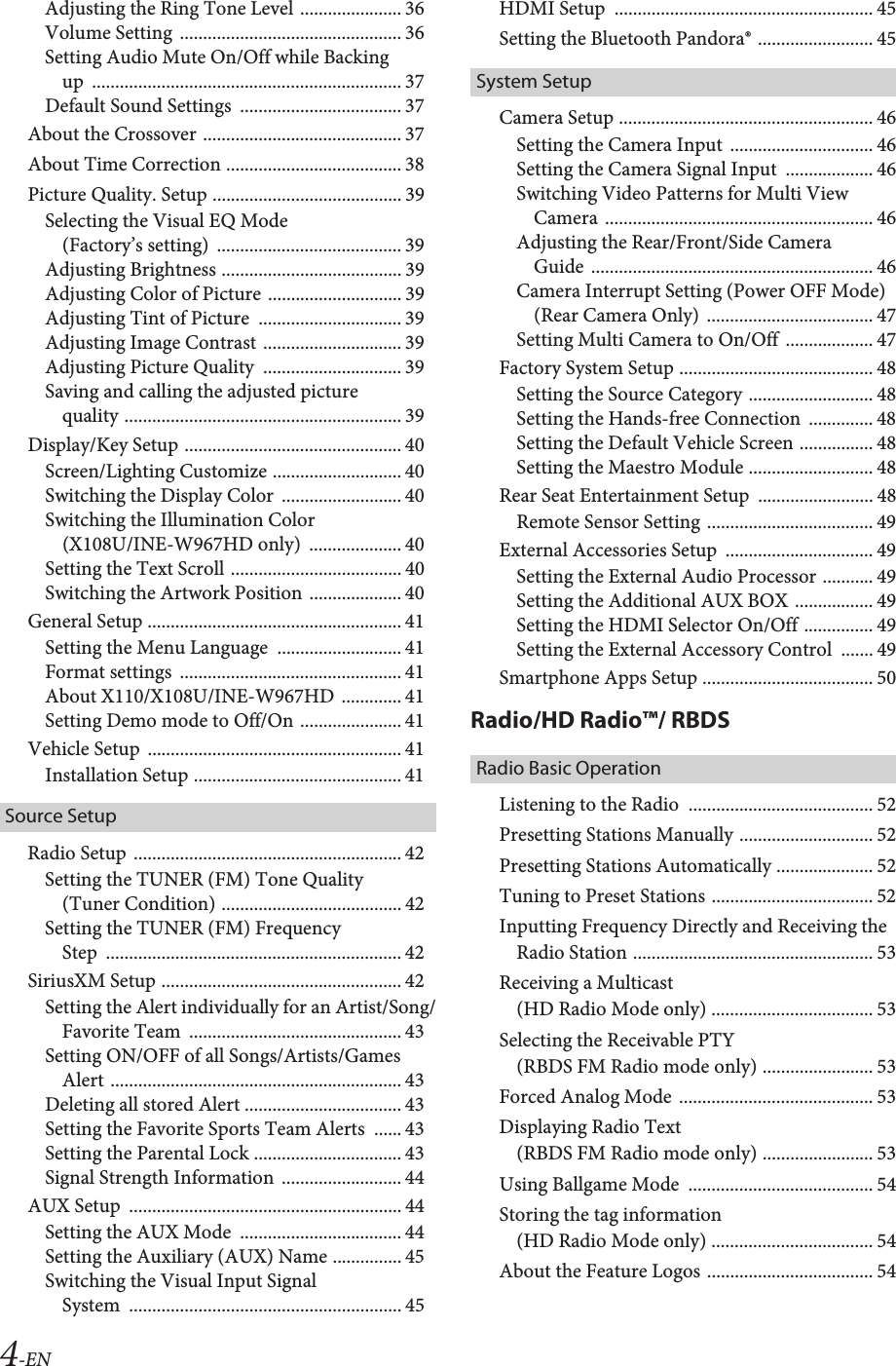 4-ENAdjusting the Ring Tone Level ...................... 36Volume Setting  ................................................ 36Setting Audio Mute On/Off while Backing up  ................................................................... 37Default Sound Settings  ................................... 37About the Crossover ........................................... 37About Time Correction ...................................... 38Picture Quality. Setup ......................................... 39Selecting the Visual EQ Mode (Factory’s setting)  ........................................ 39Adjusting Brightness ....................................... 39Adjusting Color of Picture ............................. 39Adjusting Tint of Picture  ............................... 39Adjusting Image Contrast .............................. 39Adjusting Picture Quality  .............................. 39Saving and calling the adjusted picture quality ............................................................ 39Display/Key Setup ............................................... 40Screen/Lighting Customize ............................ 40Switching the Display Color  .......................... 40Switching the Illumination Color (X108U/INE-W967HD only)  .................... 40Setting the Text Scroll ..................................... 40Switching the Artwork Position .................... 40General Setup ....................................................... 41Setting the Menu Language  ........................... 41Format settings  ................................................ 41About X110/X108U/INE-W967HD ............. 41Setting Demo mode to Off/On ...................... 41Vehicle Setup  ....................................................... 41Installation Setup ............................................. 41Source SetupRadio Setup .......................................................... 42Setting the TUNER (FM) Tone Quality (Tuner Condition) ....................................... 42Setting the TUNER (FM) Frequency Step  ................................................................ 42SiriusXM Setup .................................................... 42Setting the Alert individually for an Artist/Song/Favorite Team  .............................................. 43Setting ON/OFF of all Songs/Artists/Games Alert ............................................................... 43Deleting all stored Alert .................................. 43Setting the Favorite Sports Team Alerts  ...... 43Setting the Parental Lock ................................ 43Signal Strength Information  .......................... 44AUX Setup  ........................................................... 44Setting the AUX Mode  ................................... 44Setting the Auxiliary (AUX) Name ............... 45Switching the Visual Input Signal System  ........................................................... 45HDMI Setup  ........................................................ 45Setting the Bluetooth Pandora® ......................... 45System SetupCamera Setup ....................................................... 46Setting the Camera Input  ............................... 46Setting the Camera Signal Input  ................... 46Switching Video Patterns for Multi View Camera .......................................................... 46Adjusting the Rear/Front/Side Camera Guide  ............................................................. 46Camera Interrupt Setting (Power OFF Mode) (Rear Camera Only)  .................................... 47Setting Multi Camera to On/Off  ................... 47Factory System Setup .......................................... 48Setting the Source Category ........................... 48Setting the Hands-free Connection  .............. 48Setting the Default Vehicle Screen ................ 48Setting the Maestro Module ........................... 48Rear Seat Entertainment Setup  ......................... 48Remote Sensor Setting .................................... 49External Accessories Setup  ................................ 49Setting the External Audio Processor ........... 49Setting the Additional AUX BOX  ................. 49Setting the HDMI Selector On/Off ............... 49Setting the External Accessory Control  ....... 49Smartphone Apps Setup ..................................... 50Radio/HD Radio™/ RBDSRadio Basic OperationListening to the Radio  ........................................ 52Presetting Stations Manually ............................. 52Presetting Stations Automatically ..................... 52Tuning to Preset Stations ................................... 52Inputting Frequency Directly and Receiving the Radio Station .................................................... 53Receiving a Multicast (HD Radio Mode only) ................................... 53Selecting the Receivable PTY (RBDS FM Radio mode only) ........................ 53Forced Analog Mode .......................................... 53Displaying Radio Text (RBDS FM Radio mode only) ........................ 53Using Ballgame Mode  ........................................ 54Storing the tag information (HD Radio Mode only) ................................... 54About the Feature Logos .................................... 54