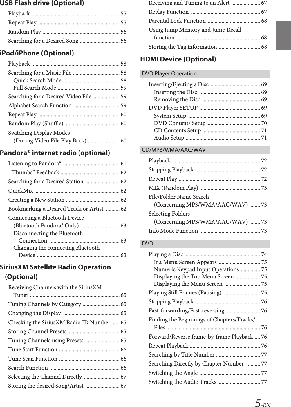 5-ENUSB Flash drive (Optional)Playback ................................................................ 55Repeat Play ........................................................... 55Random Play ........................................................ 56Searching for a Desired Song ............................. 56iPod/iPhone (Optional)Playback ................................................................ 58Searching for a Music File .................................. 58Quick Search Mode ......................................... 58Full Search Mode ............................................. 59Searching for a Desired Video File  ................... 59Alphabet Search Function  ................................. 59Repeat Play ........................................................... 60Random Play (Shuffle)  ....................................... 60Switching Display Modes (During Video File Play Back) ....................... 60Pandora® internet radio (optional)Listening to Pandora®  ......................................... 61 “Thumbs” Feedback ........................................... 62Searching for a Desired Station ......................... 62QuickMix  ............................................................. 62Creating a New Station ....................................... 62Bookmarking a Desired Track or Artist  .......... 62Connecting a Bluetooth Device (Bluetooth Pandora® Only)  ............................ 63Disconnecting the Bluetooth Connection  ................................................... 63Changing the connecting Bluetooth Device ............................................................ 63SiriusXM Satellite Radio Operation (Optional)Receiving Channels with the SiriusXM Tuner ................................................................. 65Tuning Channels by Category ........................... 65Changing the Display  ......................................... 65Checking the SiriusXM Radio ID Number  ..... 65Storing Channel Presets  ..................................... 65Tuning Channels using Presets ......................... 65Tune Start Function ............................................ 66Tune Scan Function ............................................ 66Search Function ................................................... 66Selecting the Channel Directly .......................... 67Storing the desired Song/Artist ......................... 67Receiving and Tuning to an Alert ..................... 67Replay Function  .................................................. 67Parental Lock Function ...................................... 68Using Jump Memory and Jump Recall function ............................................................. 68Storing the Tag information .............................. 68HDMI Device (Optional)DVD Player OperationInserting/Ejecting a Disc .................................... 69Inserting the Disc  ............................................ 69Removing the Disc  .......................................... 69DVD Player SETUP ............................................ 69System Setup  .................................................... 69DVD Contents Setup  ...................................... 70CD Contents Setup  ......................................... 71Audio Setup ...................................................... 71CD/MP3/WMA/AAC/WAVPlayback ................................................................ 72Stopping Playback ............................................... 72Repeat Play ........................................................... 72MIX (Random Play)  ........................................... 73File/Folder Name Search (Concerning MP3/WMA/AAC/WAV)  ....... 73Selecting Folders (Concerning MP3/WMA/AAC/WAV)  ....... 73Info Mode Function ............................................ 73DVDPlaying a Disc  ...................................................... 74If a Menu Screen Appears  .............................. 75Numeric Keypad Input Operations .............. 75Displaying the Top Menu Screen .................. 75Displaying the Menu Screen .......................... 75Playing Still Frames (Pausing)  .......................... 75Stopping Playback ............................................... 76Fast-forwarding/Fast-reversing  ........................ 76Finding the Beginnings of Chapters/Tracks/Files .................................................................... 76Forward/Reverse frame-by-frame Playback .... 76Repeat Playback ................................................... 76Searching by Title Number ................................ 77Searching Directly by Chapter Number  .......... 77Switching the Angle ............................................ 77Switching the Audio Tracks  .............................. 77