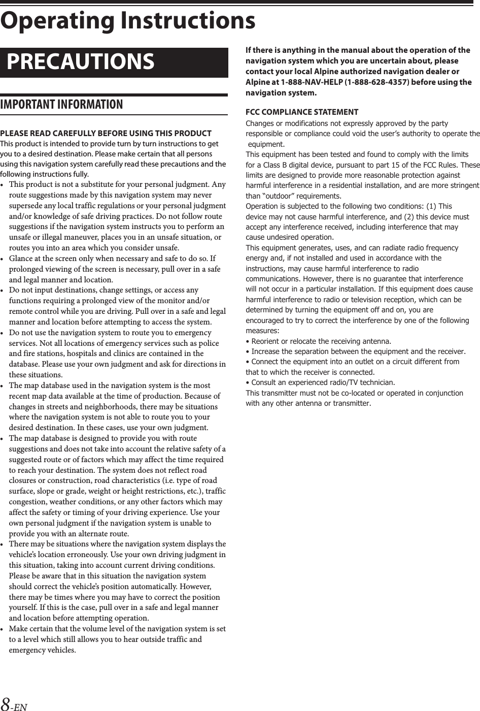 8-ENOperating InstructionsIMPORTANT INFORMATIONPLEASE READ CAREFULLY BEFORE USING THIS PRODUCTThis product is intended to provide turn by turn instructions to get you to a desired destination. Please make certain that all persons using this navigation system carefully read these precautions and the following instructions fully.• This product is not a substitute for your personal judgment. Any route suggestions made by this navigation system may never supersede any local traffic regulations or your personal judgment and/or knowledge of safe driving practices. Do not follow route suggestions if the navigation system instructs you to perform an unsafe or illegal maneuver, places you in an unsafe situation, or routes you into an area which you consider unsafe.• Glance at the screen only when necessary and safe to do so. If prolonged viewing of the screen is necessary, pull over in a safe and legal manner and location.• Do not input destinations, change settings, or access any functions requiring a prolonged view of the monitor and/or remote control while you are driving. Pull over in a safe and legal manner and location before attempting to access the system.• Do not use the navigation system to route you to emergency services. Not all locations of emergency services such as police and fire stations, hospitals and clinics are contained in the database. Please use your own judgment and ask for directions in these situations.• The map database used in the navigation system is the most recent map data available at the time of production. Because of changes in streets and neighborhoods, there may be situations where the navigation system is not able to route you to your desired destination. In these cases, use your own judgment.• The map database is designed to provide you with route suggestions and does not take into account the relative safety of a suggested route or of factors which may affect the time required to reach your destination. The system does not reflect road closures or construction, road characteristics (i.e. type of road surface, slope or grade, weight or height restrictions, etc.), traffic congestion, weather conditions, or any other factors which may affect the safety or timing of your driving experience. Use your own personal judgment if the navigation system is unable to provide you with an alternate route.• There may be situations where the navigation system displays the vehicle’s location erroneously. Use your own driving judgment in this situation, taking into account current driving conditions. Please be aware that in this situation the navigation system should correct the vehicle’s position automatically. However, there may be times where you may have to correct the position yourself. If this is the case, pull over in a safe and legal manner and location before attempting operation.• Make certain that the volume level of the navigation system is set to a level which still allows you to hear outside traffic and emergency vehicles.If there is anything in the manual about the operation of the navigation system which you are uncertain about, please contact your local Alpine authorized navigation dealer or Alpine at 1-888-NAV-HELP (1-888-628-4357) before using the navigation system.FCC COMPLIANCE STATEMENTThis equipment has been tested and found to comply with the limits for a Class B digital device, pursuant to part 15 of the FCC Rules. These limits are designed to provide more reasonable protection against harmful interference in a residential installation, and are more stringent than “outdoor” requirements.Operation is subjected to the following two conditions: (1) This device may not cause harmful interference, and (2) this device must accept any interference received, including interference that may cause undesired operation.This equipment generates, uses, and can radiate radio frequency energy and, if not installed and used in accordance with the instructions, may cause harmful interference to radio communications. However, there is no guarantee that interference will not occur in a particular installation. If this equipment does cause harmful interference to radio or television reception, which can be determined by turning the equipment off and on, you are encouraged to try to correct the interference by one of the following measures:• Reorient or relocate the receiving antenna.• Increase the separation between the equipment and the receiver.• Connect the equipment into an outlet on a circuit different from that to which the receiver is connected.• Consult an experienced radio/TV technician.Points to Observe for Safe Usage• Read this manual carefully before using this disc and the system components. They contain instructions on how to use this product in a safe and effective manner. Alpine cannot be responsible for problems resulting from failure to observe the instructions in this manual.• This manual uses various pictorial displays to show you how to use this product safely and to alert you to potential dangers resulting from improper connections and operation. Following are the meanings of these pictorial displays. It is important to fully understand the meanings of these pictorial displays in order to use this manual and the system properly.• This product may be used with software applications.  Please follow all usage instructions and warnings when using this product at all times. Do not use this product or any software application in a manner which will hinder safe operation of your vehicle.• This product may be used in conjunction with the Alpine KAC-001 External Accessory Control Module, which works with various accessory products manufactured by third parties. Please review and follow all manufacturer&apos;s instructions and warnings for all accessory products.PRECAUTIONSWARNINGChanges or modifications not expressly approved by the party responsible or compliance could void the user’s authority to operate the  equipment. This equipment has been tested and found to comply with the limits for a Class B digital device, pursuant to part 15 of the FCC Rules. These limits are designed to provide more reasonable protection against harmful interference in a residential installation, and are more stringent than “outdoor” requirements. Operation is subjected to the following two conditions: (1) This device may not cause harmful interference, and (2) this device must accept any interference received, including interference that may cause undesired operation. This equipment generates, uses, and can radiate radio frequency energy and, if not installed and used in accordance with the instructions, may cause harmful interference to radio communications. However, there is no guarantee that interference will not occur in a particular installation. If this equipment does cause harmful interference to radio or television reception, which can be determined by turning the equipment off and on, you are encouraged to try to correct the interference by one of the following measures: • Reorient or relocate the receiving antenna. • Increase the separation between the equipment and the receiver. • Connect the equipment into an outlet on a circuit different from that to which the receiver is connected. • Consult an experienced radio/TV technician. This transmitter must not be co-located or operated in conjunction with any other antenna or transmitter.