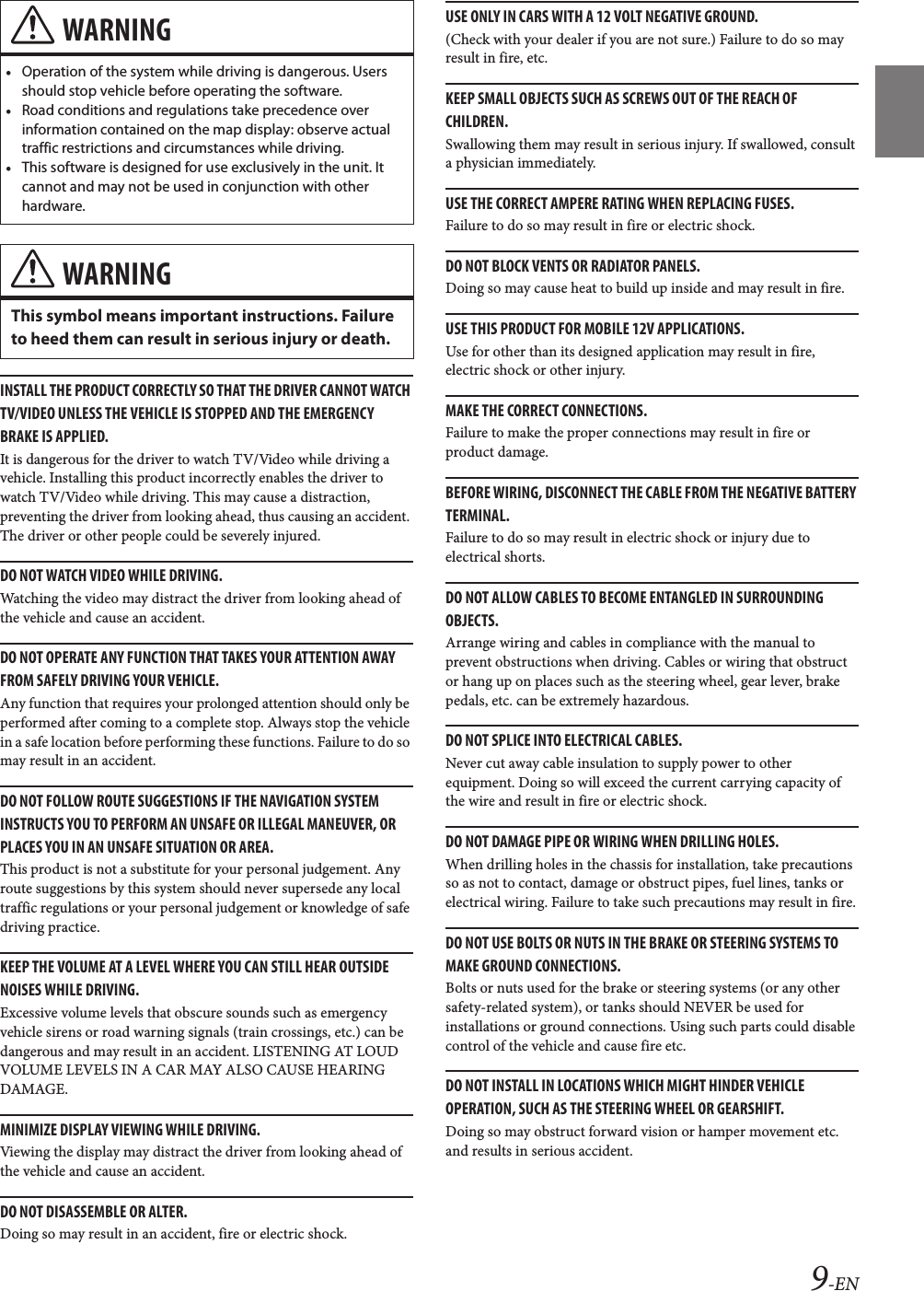 9-ENINSTALL THE PRODUCT CORRECTLY SO THAT THE DRIVER CANNOT WATCH TV/VIDEO UNLESS THE VEHICLE IS STOPPED AND THE EMERGENCY BRAKE IS APPLIED.It is dangerous for the driver to watch TV/Video while driving a vehicle. Installing this product incorrectly enables the driver to watch TV/Video while driving. This may cause a distraction, preventing the driver from looking ahead, thus causing an accident. The driver or other people could be severely injured.DO NOT WATCH VIDEO WHILE DRIVING.Watching the video may distract the driver from looking ahead of the vehicle and cause an accident.DO NOT OPERATE ANY FUNCTION THAT TAKES YOUR ATTENTION AWAY FROM SAFELY DRIVING YOUR VEHICLE.Any function that requires your prolonged attention should only be performed after coming to a complete stop. Always stop the vehicle in a safe location before performing these functions. Failure to do so may result in an accident.DO NOT FOLLOW ROUTE SUGGESTIONS IF THE NAVIGATION SYSTEM INSTRUCTS YOU TO PERFORM AN UNSAFE OR ILLEGAL MANEUVER, OR PLACES YOU IN AN UNSAFE SITUATION OR AREA.This product is not a substitute for your personal judgement. Any route suggestions by this system should never supersede any local traffic regulations or your personal judgement or knowledge of safe driving practice.KEEP THE VOLUME AT A LEVEL WHERE YOU CAN STILL HEAR OUTSIDE NOISES WHILE DRIVING.Excessive volume levels that obscure sounds such as emergency vehicle sirens or road warning signals (train crossings, etc.) can be dangerous and may result in an accident. LISTENING AT LOUD VOLUME LEVELS IN A CAR MAY ALSO CAUSE HEARING DAMAGE.MINIMIZE DISPLAY VIEWING WHILE DRIVING.Viewing the display may distract the driver from looking ahead of the vehicle and cause an accident.DO NOT DISASSEMBLE OR ALTER.Doing so may result in an accident, fire or electric shock.USE ONLY IN CARS WITH A 12 VOLT NEGATIVE GROUND.(Check with your dealer if you are not sure.) Failure to do so may result in fire, etc.KEEP SMALL OBJECTS SUCH AS SCREWS OUT OF THE REACH OF CHILDREN.Swallowing them may result in serious injury. If swallowed, consult a physician immediately.USE THE CORRECT AMPERE RATING WHEN REPLACING FUSES.Failure to do so may result in fire or electric shock.DO NOT BLOCK VENTS OR RADIATOR PANELS.Doing so may cause heat to build up inside and may result in fire.USE THIS PRODUCT FOR MOBILE 12V APPLICATIONS.Use for other than its designed application may result in fire, electric shock or other injury.MAKE THE CORRECT CONNECTIONS.Failure to make the proper connections may result in fire or product damage.BEFORE WIRING, DISCONNECT THE CABLE FROM THE NEGATIVE BATTERY TERMINAL.Failure to do so may result in electric shock or injury due to electrical shorts.DO NOT ALLOW CABLES TO BECOME ENTANGLED IN SURROUNDING OBJECTS.Arrange wiring and cables in compliance with the manual to prevent obstructions when driving. Cables or wiring that obstruct or hang up on places such as the steering wheel, gear lever, brake pedals, etc. can be extremely hazardous.DO NOT SPLICE INTO ELECTRICAL CABLES.Never cut away cable insulation to supply power to other equipment. Doing so will exceed the current carrying capacity of the wire and result in fire or electric shock.DO NOT DAMAGE PIPE OR WIRING WHEN DRILLING HOLES.When drilling holes in the chassis for installation, take precautions so as not to contact, damage or obstruct pipes, fuel lines, tanks or electrical wiring. Failure to take such precautions may result in fire.DO NOT USE BOLTS OR NUTS IN THE BRAKE OR STEERING SYSTEMS TO MAKE GROUND CONNECTIONS.Bolts or nuts used for the brake or steering systems (or any other safety-related system), or tanks should NEVER be used for installations or ground connections. Using such parts could disable control of the vehicle and cause fire etc.DO NOT INSTALL IN LOCATIONS WHICH MIGHT HINDER VEHICLE OPERATION, SUCH AS THE STEERING WHEEL OR GEARSHIFT.Doing so may obstruct forward vision or hamper movement etc. and results in serious accident.WARNING•Operation of the system while driving is dangerous. Users should stop vehicle before operating the software.•Road conditions and regulations take precedence over information contained on the map display: observe actual traffic restrictions and circumstances while driving.•This software is designed for use exclusively in the unit. It cannot and may not be used in conjunction with other hardware.WARNINGThis symbol means important instructions. Failure to heed them can result in serious injury or death.