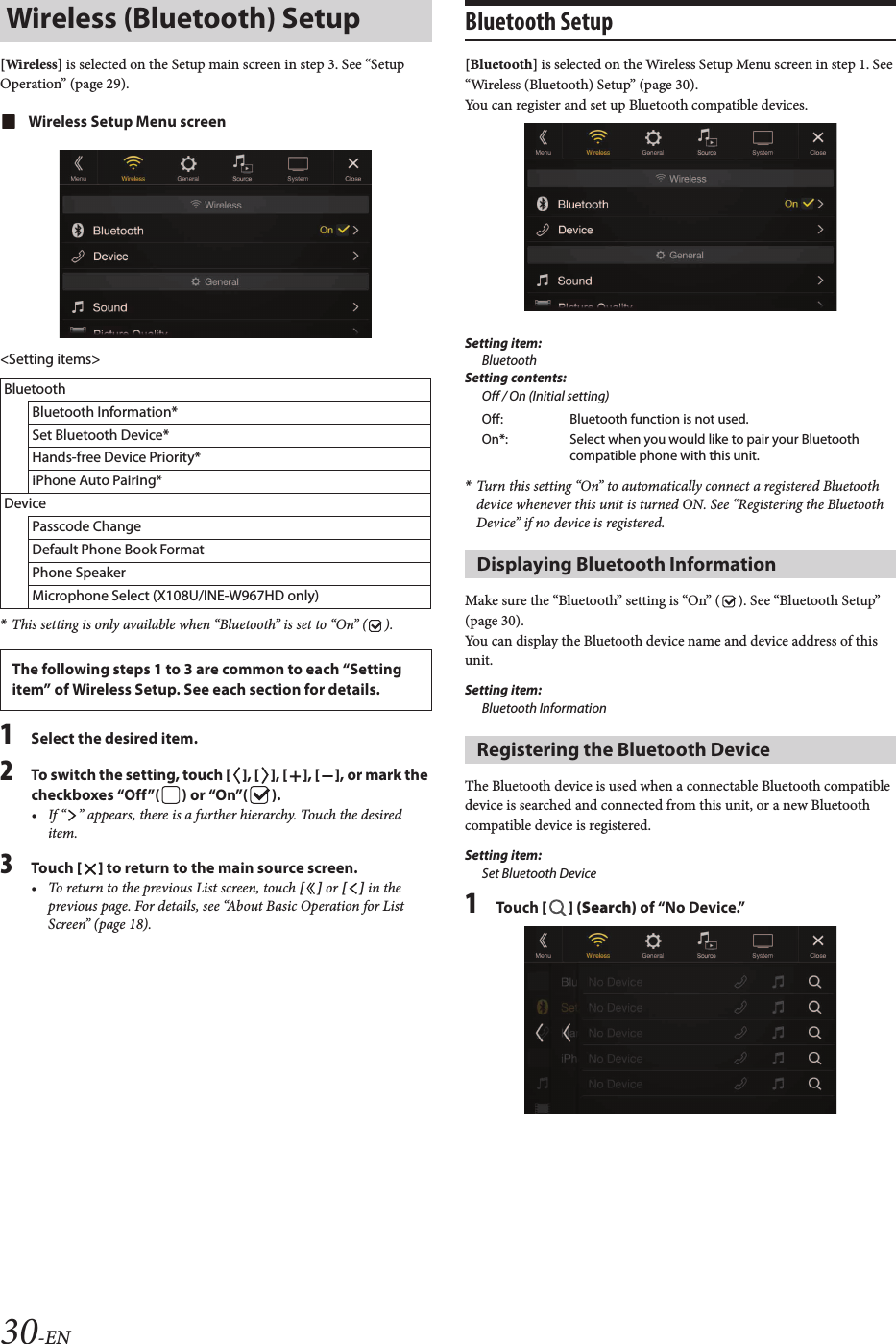 30-EN[Wireless] is selected on the Setup main screen in step 3. See “Setup Operation” (page 29).Wireless Setup Menu screen&lt;Setting items&gt;*This setting is only available when “Bluetooth” is set to “On” ( ).1Select the desired item.2To switch the setting, touch [ ], [ ], [ ], [ ], or mark the checkboxes “Off”( ) or “On”( ).• If “ ” appears, there is a further hierarchy. Touch the desired item.3Touch [ ] to return to the main source screen.• To return to the previous List screen, touch [ ] or [ ] in the previous page. For details, see “About Basic Operation for List Screen” (page 18).Bluetooth Setup[Bluetooth] is selected on the Wireless Setup Menu screen in step 1. See “Wireless (Bluetooth) Setup” (page 30).You can register and set up Bluetooth compatible devices.Setting item:BluetoothSetting contents:Off / On (Initial setting)*Turn this setting “On” to automatically connect a registered Bluetooth device whenever this unit is turned ON. See “Registering the Bluetooth Device” if no device is registered.Make sure the “Bluetooth” setting is “On” ( ). See “Bluetooth Setup” (page 30).You can display the Bluetooth device name and device address of this unit.Setting item:Bluetooth InformationThe Bluetooth device is used when a connectable Bluetooth compatible device is searched and connected from this unit, or a new Bluetooth compatible device is registered.Setting item:Set Bluetooth Device1Touch [ ] (Search) of “No Device.”Wireless (Bluetooth) SetupBluetoothBluetooth Information*Set Bluetooth Device*Hands-free Device Priority*iPhone Auto Pairing*DevicePasscode ChangeDefault Phone Book FormatPhone SpeakerMicrophone Select (X108U/INE-W967HD only)The following steps 1 to 3 are common to each “Setting item” of Wireless Setup. See each section for details.Off: Bluetooth function is not used.On*: Select when you would like to pair your Bluetooth compatible phone with this unit.Displaying Bluetooth InformationRegistering the Bluetooth Device