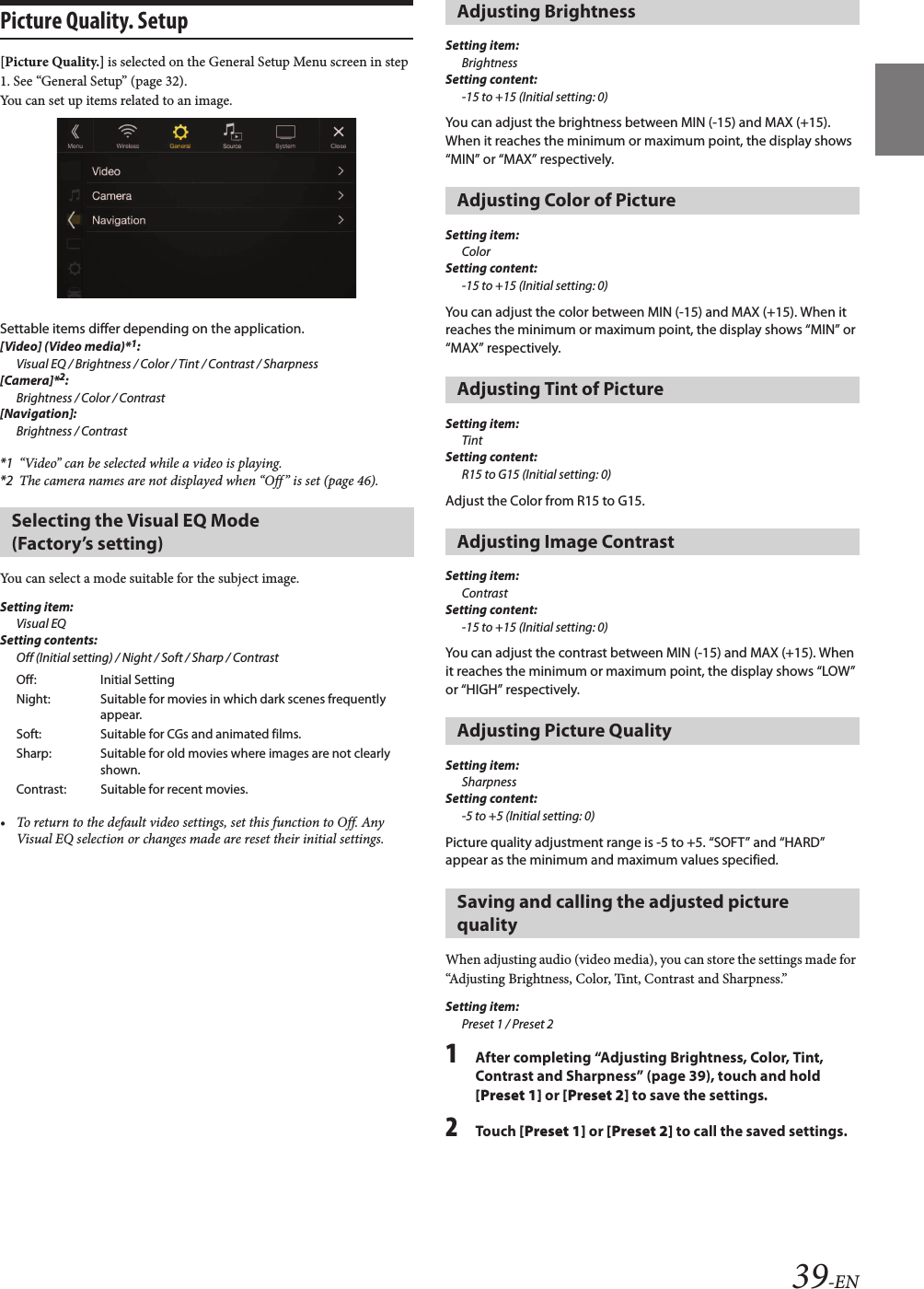 39-ENPicture Quality. Setup[Picture Quality.] is selected on the General Setup Menu screen in step 1. See “General Setup” (page 32).You can set up items related to an image.Settable items differ depending on the application. [Video] (Video media)*1:Visual EQ / Brightness / Color / Tint / Contrast / Sharpness[Camera]*2:Brightness / Color / Contrast[Navigation]:Brightness / Contrast*1 “Video” can be selected while a video is playing.*2 The camera names are not displayed when “Off ” is set (page 46).You can select a mode suitable for the subject image.Setting item:Visual EQSetting contents:Off (Initial setting) / Night / Soft / Sharp / Contrast• To return to the default video settings, set this function to Off. Any Visual EQ selection or changes made are reset their initial settings.Setting item:BrightnessSetting content:-15 to +15 (Initial setting: 0)You can adjust the brightness between MIN (-15) and MAX (+15). When it reaches the minimum or maximum point, the display shows “MIN” or “MAX” respectively. Setting item:ColorSetting content:-15 to +15 (Initial setting: 0)You can adjust the color between MIN (-15) and MAX (+15). When it reaches the minimum or maximum point, the display shows “MIN” or “MAX” respectively.Setting item:TintSetting content:R15 to G15 (Initial setting: 0)Adjust the Color from R15 to G15.Setting item:ContrastSetting content:-15 to +15 (Initial setting: 0)You can adjust the contrast between MIN (-15) and MAX (+15). When it reaches the minimum or maximum point, the display shows “LOW” or “HIGH” respectively.Setting item:SharpnessSetting content:-5 to +5 (Initial setting: 0)Picture quality adjustment range is -5 to +5. “SOFT” and “HARD” appear as the minimum and maximum values specified.When adjusting audio (video media), you can store the settings made for “Adjusting Brightness, Color, Tint, Contrast and Sharpness.”Setting item:Preset 1 / Preset 21After completing “Adjusting Brightness, Color, Tint, Contrast and Sharpness” (page 39), touch and hold [Preset 1] or [Preset 2] to save the settings. 2Touch [Preset 1] or [Preset 2] to call the saved settings. Selecting the Visual EQ Mode (Factory’s setting)Off: Initial SettingNight: Suitable for movies in which dark scenes frequently appear.Soft: Suitable for CGs and animated films.Sharp: Suitable for old movies where images are not clearly shown.Contrast: Suitable for recent movies.Adjusting BrightnessAdjusting Color of PictureAdjusting Tint of PictureAdjusting Image ContrastAdjusting Picture QualitySaving and calling the adjusted picture quality