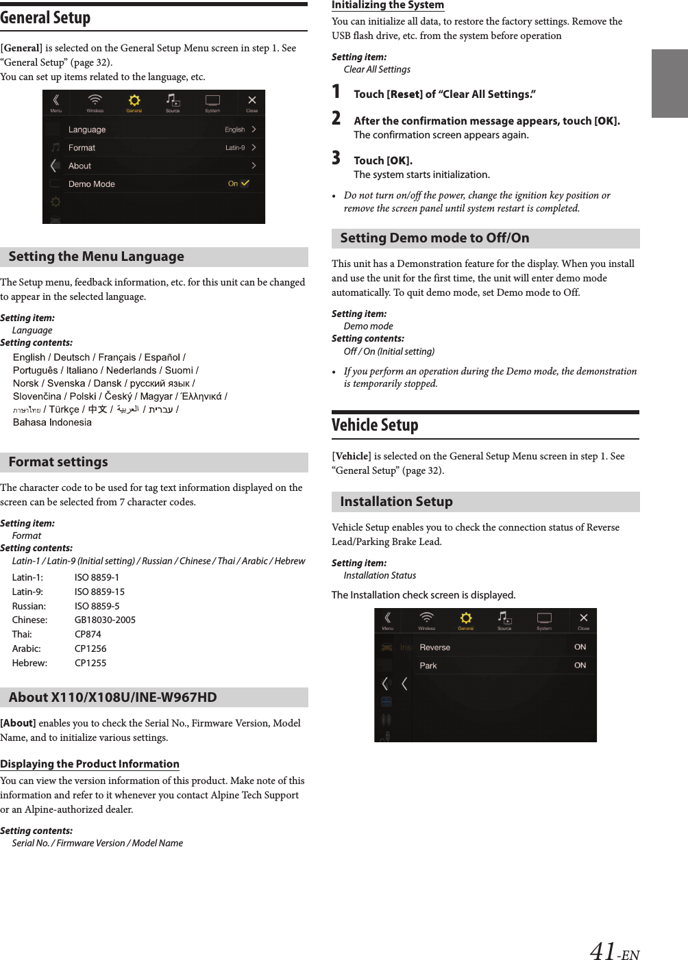 41-ENGeneral Setup[General] is selected on the General Setup Menu screen in step 1. See “General Setup” (page 32).You can set up items related to the language, etc.The Setup menu, feedback information, etc. for this unit can be changed to appear in the selected language.Setting item:LanguageSetting contents:The character code to be used for tag text information displayed on the screen can be selected from 7 character codes. Setting item:FormatSetting contents:Latin-1 / Latin-9 (Initial setting) / Russian / Chinese / Thai / Arabic / Hebrew[About] enables you to check the Serial No., Firmware Version, Model Name, and to initialize various settings.Displaying the Product InformationYou can view the version information of this product. Make note of this information and refer to it whenever you contact Alpine Tech Support or an Alpine-authorized dealer.Setting contents: Serial No. / Firmware Version / Model NameInitializing the SystemYou can initialize all data, to restore the factory settings. Remove the USB flash drive, etc. from the system before operationSetting item:Clear All Settings1Touch [Reset] of “Clear All Settings.”2After the confirmation message appears, touch [OK].The confirmation screen appears again.3Touch [OK].The system starts initialization.• Do not turn on/off the power, change the ignition key position or remove the screen panel until system restart is completed.This unit has a Demonstration feature for the display. When you install and use the unit for the first time, the unit will enter demo mode automatically. To quit demo mode, set Demo mode to Off.Setting item: Demo modeSetting contents: Off / On (Initial setting)• If you perform an operation during the Demo mode, the demonstration is temporarily stopped.Vehicle Setup[Vehicle] is selected on the General Setup Menu screen in step 1. See “General Setup” (page 32).Vehicle Setup enables you to check the connection status of Reverse Lead/Parking Brake Lead.Setting item:Installation StatusThe Installation check screen is displayed.Setting the Menu LanguageFormat settingsLatin-1: ISO 8859-1Latin-9: ISO 8859-15Russian: ISO 8859-5Chinese: GB18030-2005Thai:  CP874Arabic: CP1256Hebrew: CP1255About X110/X108U/INE-W967HDSetting Demo mode to Off/OnInstallation Setup