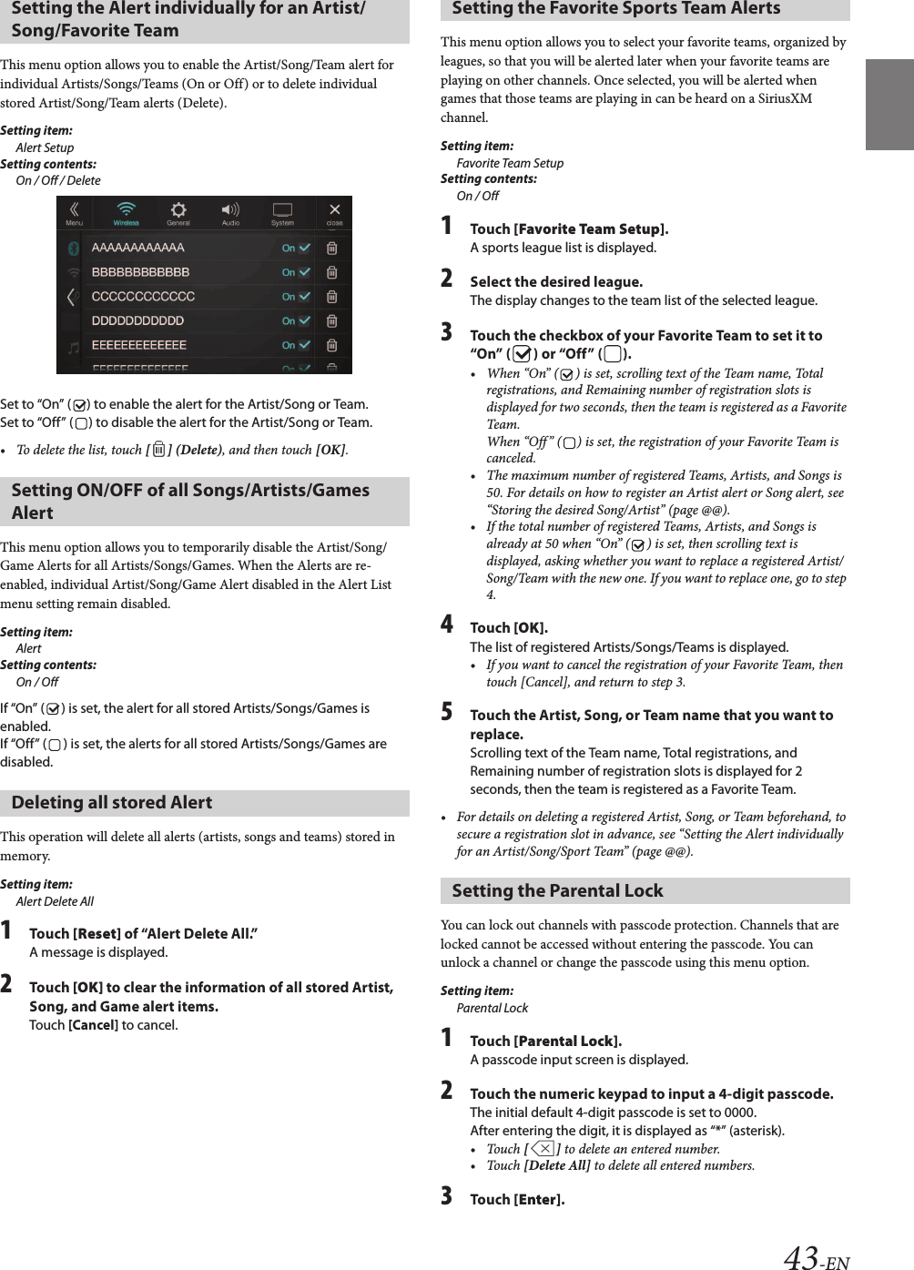 43-ENThis menu option allows you to enable the Artist/Song/Team alert for individual Artists/Songs/Teams (On or Off) or to delete individual stored Artist/Song/Team alerts (Delete).Setting item:Alert SetupSetting contents:On / Off / DeleteSet to “On” ( ) to enable the alert for the Artist/Song or Team.Set to “Off” ( ) to disable the alert for the Artist/Song or Team.• To delete the list, touch [ ] (Delete), and then touch [OK].This menu option allows you to temporarily disable the Artist/Song/Game Alerts for all Artists/Songs/Games. When the Alerts are re-enabled, individual Artist/Song/Game Alert disabled in the Alert List menu setting remain disabled. Setting item:AlertSetting contents:On / OffIf “On” ( ) is set, the alert for all stored Artists/Songs/Games is enabled.If “Off” ( ) is set, the alerts for all stored Artists/Songs/Games are disabled.This operation will delete all alerts (artists, songs and teams) stored in memory.Setting item:Alert Delete All1Touch [Reset] of “Alert Delete All.”A message is displayed.2Touch [OK] to clear the information of all stored Artist, Song, and Game alert items.Touch [Cancel] to cancel. This menu option allows you to select your favorite teams, organized by leagues, so that you will be alerted later when your favorite teams are playing on other channels. Once selected, you will be alerted when games that those teams are playing in can be heard on a SiriusXM channel.Setting item:Favorite Team SetupSetting contents:On / Off1Touch [Favorite Team Setup].A sports league list is displayed.2Select the desired league.The display changes to the team list of the selected league.3Touch the checkbox of your Favorite Team to set it to “On” ( ) or “Off” ( ).• When “On” ( ) is set, scrolling text of the Team name, Total registrations, and Remaining number of registration slots is displayed for two seconds, then the team is registered as a Favorite Team.When “Off” ( ) is set, the registration of your Favorite Team is canceled.• The maximum number of registered Teams, Artists, and Songs is 50. For details on how to register an Artist alert or Song alert, see “Storing the desired Song/Artist” (page @@).• If the total number of registered Teams, Artists, and Songs is already at 50 when “On” ( ) is set, then scrolling text is displayed, asking whether you want to replace a registered Artist/Song/Team with the new one. If you want to replace one, go to step 4.4Touch [OK].The list of registered Artists/Songs/Teams is displayed.• If you want to cancel the registration of your Favorite Team, then touch [Cancel], and return to step 3.5Touch the Artist, Song, or Team name that you want to replace.Scrolling text of the Team name, Total registrations, and Remaining number of registration slots is displayed for 2 seconds, then the team is registered as a Favorite Team.• For details on deleting a registered Artist, Song, or Team beforehand, to secure a registration slot in advance, see “Setting the Alert individually for an Artist/Song/Sport Team” (page @@).You can lock out channels with passcode protection. Channels that are locked cannot be accessed without entering the passcode. You can unlock a channel or change the passcode using this menu option.Setting item:Parental Lock1Touch [Parental Lock].A passcode input screen is displayed.2Touch the numeric keypad to input a 4-digit passcode.The initial default 4-digit passcode is set to 0000.After entering the digit, it is displayed as “*” (asterisk).• Touch [ ] to delete an entered number.• Touch [Delete All] to delete all entered numbers.3Touch [Enter].Setting the Alert individually for an Artist/Song/Favorite TeamSetting ON/OFF of all Songs/Artists/Games AlertDeleting all stored AlertSetting the Favorite Sports Team AlertsSetting the Parental Lock