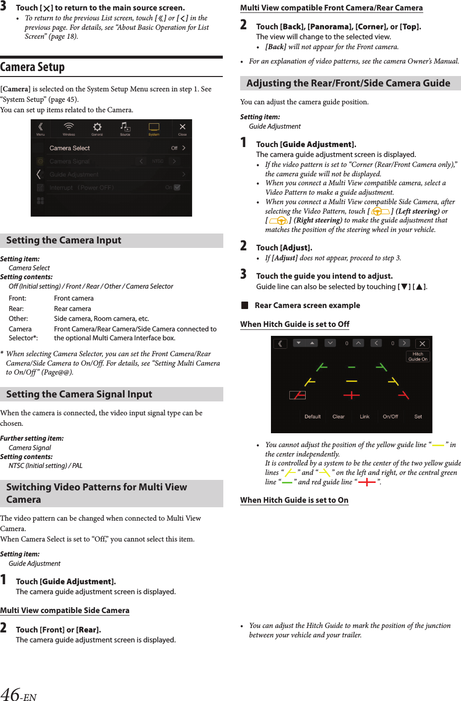 46-EN3Touch [ ] to return to the main source screen.• To return to the previous List screen, touch [ ] or [ ] in the previous page. For details, see “About Basic Operation for List Screen” (page 18).Camera Setup[Camera] is selected on the System Setup Menu screen in step 1. See “System Setup” (page 45).You can set up items related to the Camera.Setting item:Camera SelectSetting contents:Off (Initial setting) / Front / Rear / Other / Camera Selector*When selecting Camera Selector, you can set the Front Camera/Rear Camera/Side Camera to On/Off. For details, see “Setting Multi Camerato On/Off” (Page@@).When the camera is connected, the video input signal type can be chosen.Further setting item:Camera SignalSetting contents:NTSC (Initial setting) / PALThe video pattern can be changed when connected to Multi View Camera.When Camera Select is set to “Off,” you cannot select this item.Setting item:Guide Adjustment1Touch [Guide Adjustment].The camera guide adjustment screen is displayed.Multi View compatible Side Camera2Touch [Front] or [Rear].The camera guide adjustment screen is displayed.Multi View compatible Front Camera/Rear Camera2Touch [Back], [Panorama], [Corner], or [Top].The view will change to the selected view. •[Back] will not appear for the Front camera.• For an explanation of video patterns, see the camera Owner’s Manual.You can adjust the camera guide position.Setting item:Guide Adjustment1Touch [Guide Adjustment].The camera guide adjustment screen is displayed.• If the video pattern is set to “Corner (Rear/Front Camera only),” the camera guide will not be displayed.• When you connect a Multi View compatible camera, select aVideo Pattern to make a guide adjustment.• When you connect a Multi View compatible Side Camera, afterselecting the Video Pattern, touch [ ] (Left steering) or [ ] (Right steering) to make the guide adjustment that matches the position of the steering wheel in your vehicle.2Touch [Adjust].• If [Adjust] does not appear, proceed to step 3.3Touch the guide you intend to adjust.Guide line can also be selected by touching [ ] [ ].Rear Camera screen exampleWhen Hitch Guide is set to Off• You cannot adjust the position of the yellow guide line “ ” in the center independently.It is controlled by a system to be the center of the two yellow guide lines “ ” and “ ” on the left and right, or the central green line “ ” and red guide line “ ”.When Hitch Guide is set to On• You can adjust the Hitch Guide to mark the position of the junctionbetween your vehicle and your trailer.Setting the Camera InputFront: Front cameraRear: Rear cameraOther: Side camera, Room camera, etc.Camera Selector*:Front Camera/Rear Camera/Side Camera connected to the optional Multi Camera Interface box.Setting the Camera Signal InputSwitching Video Patterns for Multi View CameraAdjusting the Rear/Front/Side Camera Guide