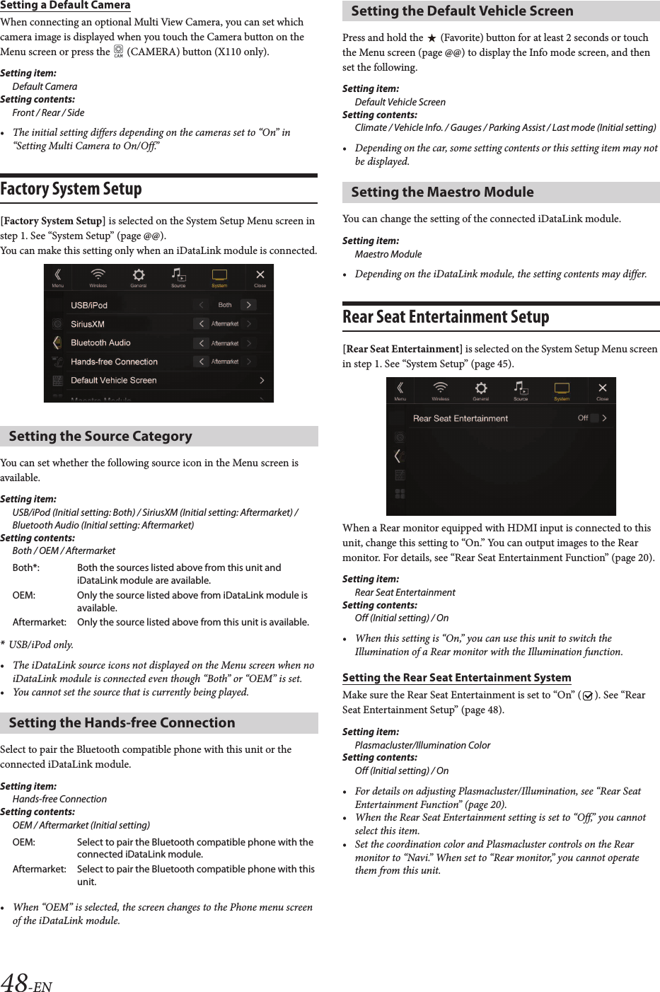 48-ENSetting a Default CameraWhen connecting an optional Multi View Camera, you can set which camera image is displayed when you touch the Camera button on the Menu screen or press the   (CAMERA) button (X110 only).Setting item:Default CameraSetting contents:Front / Rear / Side• The initial setting differs depending on the cameras set to “On” in “Setting Multi Camera to On/Off.”Factory System Setup[Factory System Setup] is selected on the System Setup Menu screen in step 1. See “System Setup” (page @@).You can make this setting only when an iDataLink module is connected.You can set whether the following source icon in the Menu screen is available.Setting item:USB/iPod (Initial setting: Both) / SiriusXM (Initial setting: Aftermarket) / Bluetooth Audio (Initial setting: Aftermarket)Setting contents:Both / OEM / Aftermarket*USB/iPod only.• The iDataLink source icons not displayed on the Menu screen when no iDataLink module is connected even though “Both” or “OEM” is set.• You cannot set the source that is currently being played.Select to pair the Bluetooth compatible phone with this unit or the connected iDataLink module.Setting item:Hands-free ConnectionSetting contents:OEM / Aftermarket (Initial setting)• When “OEM” is selected, the screen changes to the Phone menu screen of the iDataLink module.Press and hold the   (Favorite) button for at least 2 seconds or touch the Menu screen (page @@) to display the Info mode screen, and then set the following.Setting item:Default Vehicle ScreenSetting contents:Climate / Vehicle Info. / Gauges / Parking Assist / Last mode (Initial setting)• Depending on the car, some setting contents or this setting item may not be displayed. You can change the setting of the connected iDataLink module.Setting item:Maestro Module• Depending on the iDataLink module, the setting contents may differ.Rear Seat Entertainment Setup[Rear Seat Entertainment] is selected on the System Setup Menu screen in step 1. See “System Setup” (page 45).When a Rear monitor equipped with HDMI input is connected to this unit, change this setting to “On.” You can output images to the Rear monitor. For details, see “Rear Seat Entertainment Function” (page 20).Setting item:Rear Seat EntertainmentSetting contents:Off (Initial setting) / On• When this setting is “On,” you can use this unit to switch the Illumination of a Rear monitor with the Illumination function.Setting the Rear Seat Entertainment SystemMake sure the Rear Seat Entertainment is set to “On” ( ). See “Rear Seat Entertainment Setup” (page 48).Setting item:Plasmacluster/Illumination ColorSetting contents:Off (Initial setting) / On• For details on adjusting Plasmacluster/Illumination, see “Rear Seat Entertainment Function” (page 20).• When the Rear Seat Entertainment setting is set to “Off,” you cannot select this item.• Set the coordination color and Plasmacluster controls on the Rear monitor to “Navi.” When set to “Rear monitor,” you cannot operate them from this unit.Setting the Source CategoryBoth*: Both the sources listed above from this unit and iDataLink module are available.OEM: Only the source listed above from iDataLink module is available.Aftermarket: Only the source listed above from this unit is available.Setting the Hands-free ConnectionOEM: Select to pair the Bluetooth compatible phone with the connected iDataLink module.Aftermarket: Select to pair the Bluetooth compatible phone with this unit.Setting the Default Vehicle ScreenSetting the Maestro Module