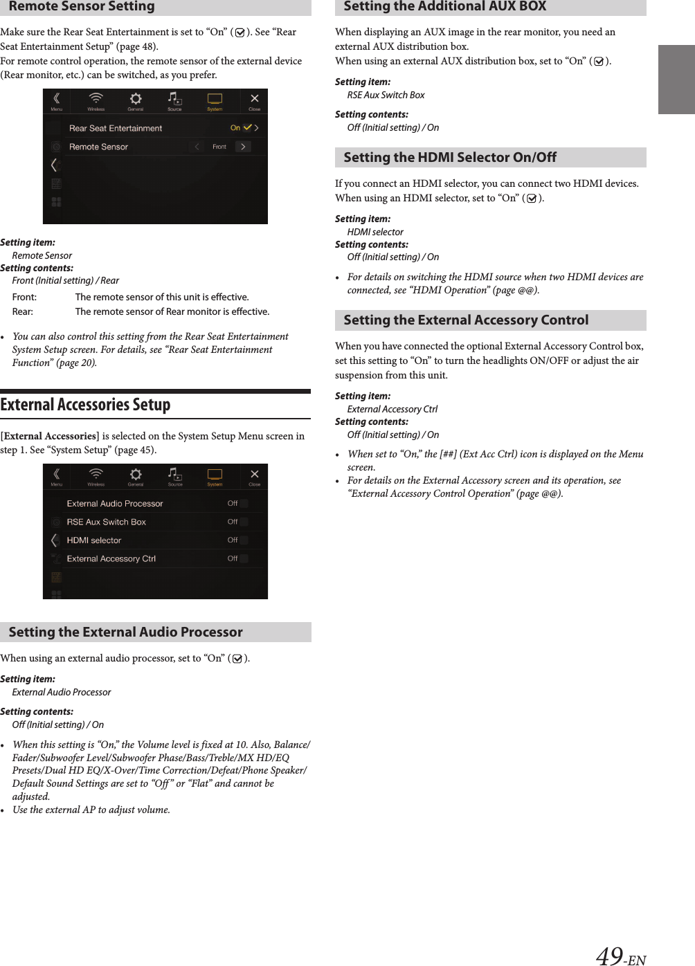 49-ENMake sure the Rear Seat Entertainment is set to “On” ( ). See “Rear Seat Entertainment Setup” (page 48).For remote control operation, the remote sensor of the external device (Rear monitor, etc.) can be switched, as you prefer.Setting item:Remote SensorSetting contents:Front (Initial setting) / Rear• You can also control this setting from the Rear Seat Entertainment System Setup screen. For details, see “Rear Seat Entertainment Function” (page 20).External Accessories Setup [External Accessories] is selected on the System Setup Menu screen in step 1. See “System Setup” (page 45).When using an external audio processor, set to “On” ( ).Setting item:External Audio ProcessorSetting contents:Off (Initial setting) / On• When this setting is “On,” the Volume level is fixed at 10. Also, Balance/Fader/Subwoofer Level/Subwoofer Phase/Bass/Treble/MX HD/EQ Presets/Dual HD EQ/X-Over/Time Correction/Defeat/Phone Speaker/Default Sound Settings are set to “Off ” or “Flat” and cannot be adjusted.• Use the external AP to adjust volume.When displaying an AUX image in the rear monitor, you need an external AUX distribution box.When using an external AUX distribution box, set to “On” ( ).Setting item:RSE Aux Switch BoxSetting contents:Off (Initial setting) / OnIf you connect an HDMI selector, you can connect two HDMI devices.When using an HDMI selector, set to “On” ( ).Setting item:HDMI selectorSetting contents:Off (Initial setting) / On• For details on switching the HDMI source when two HDMI devices are connected, see “HDMI Operation” (page @@).When you have connected the optional External Accessory Control box, set this setting to “On” to turn the headlights ON/OFF or adjust the air suspension from this unit.Setting item:External Accessory CtrlSetting contents:Off (Initial setting) / On• When set to “On,” the [##] (Ext Acc Ctrl) icon is displayed on the Menu screen.• For details on the External Accessory screen and its operation, see “External Accessory Control Operation” (page @@).Remote Sensor SettingFront: The remote sensor of this unit is effective.Rear: The remote sensor of Rear monitor is effective.Setting the External Audio ProcessorSetting the Additional AUX BOX Setting the HDMI Selector On/OffSetting the External Accessory Control