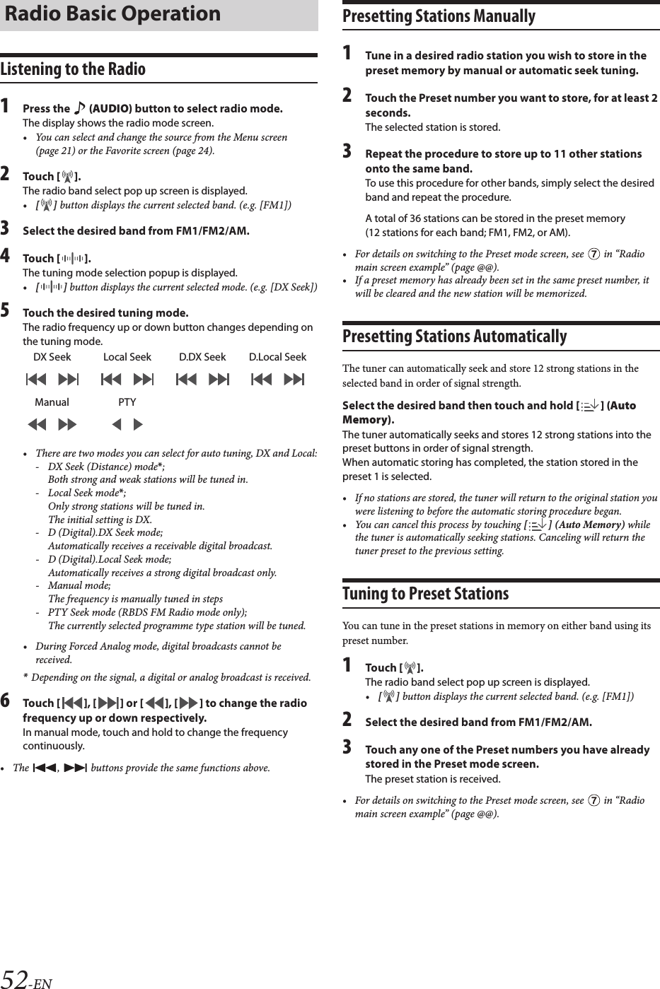 52-ENListening to the Radio1Press the   (AUDIO) button to select radio mode.The display shows the radio mode screen.• You can select and change the source from the Menu screen (page 21) or the Favorite screen (page 24).2Touch [ ].The radio band select pop up screen is displayed.•[ ] button displays the current selected band. (e.g. [FM1])3Select the desired band from FM1/FM2/AM.4Touch [ ]. The tuning mode selection popup is displayed.•[ ] button displays the current selected mode. (e.g. [DX Seek])5Touch the desired tuning mode.The radio frequency up or down button changes depending on the tuning mode.• There are two modes you can select for auto tuning, DX and Local:- DX Seek (Distance) mode*; Both strong and weak stations will be tuned in.- Local Seek mode*; Only strong stations will be tuned in.The initial setting is DX.- D (Digital).DX Seek mode;Automatically receives a receivable digital broadcast.- D (Digital).Local Seek mode;Automatically receives a strong digital broadcast only.- Manual mode;The frequency is manually tuned in steps- PTY Seek mode (RBDS FM Radio mode only);The currently selected programme type station will be tuned.• During Forced Analog mode, digital broadcasts cannot be received.*Depending on the signal, a digital or analog broadcast is received.6Touch [ ], [ ] or [ ], [ ] to change the radio frequency up or down respectively.In manual mode, touch and hold to change the frequency continuously.• The  ,   buttons provide the same functions above.Presetting Stations Manually1Tune in a desired radio station you wish to store in the preset memory by manual or automatic seek tuning.2Touch the Preset number you want to store, for at least 2 seconds.The selected station is stored.3Repeat the procedure to store up to 11 other stations onto the same band.To use this procedure for other bands, simply select the desired band and repeat the procedure.A total of 36 stations can be stored in the preset memory (12 stations for each band; FM1, FM2, or AM).• For details on switching to the Preset mode screen, see   in “Radio main screen example” (page @@).• If a preset memory has already been set in the same preset number, it will be cleared and the new station will be memorized.Presetting Stations AutomaticallyThe tuner can automatically seek and store 12 strong stations in the selected band in order of signal strength.Select the desired band then touch and hold [ ] (Auto Memory).The tuner automatically seeks and stores 12 strong stations into the preset buttons in order of signal strength.When automatic storing has completed, the station stored in the preset 1 is selected.• If no stations are stored, the tuner will return to the original station you were listening to before the automatic storing procedure began.• You can cancel this process by touching [ ] (Auto Memory) while the tuner is automatically seeking stations. Canceling will return the tuner preset to the previous setting.Tuning to Preset StationsYou can tune in the preset stations in memory on either band using its preset number.1Touch [ ].The radio band select pop up screen is displayed.•[ ] button displays the current selected band. (e.g. [FM1])2Select the desired band from FM1/FM2/AM.3Touch any one of the Preset numbers you have already stored in the Preset mode screen.The preset station is received.• For details on switching to the Preset mode screen, see   in “Radio main screen example” (page @@).Radio Basic OperationDX Seek Local Seek D.DX Seek D.Local SeekManual PTY