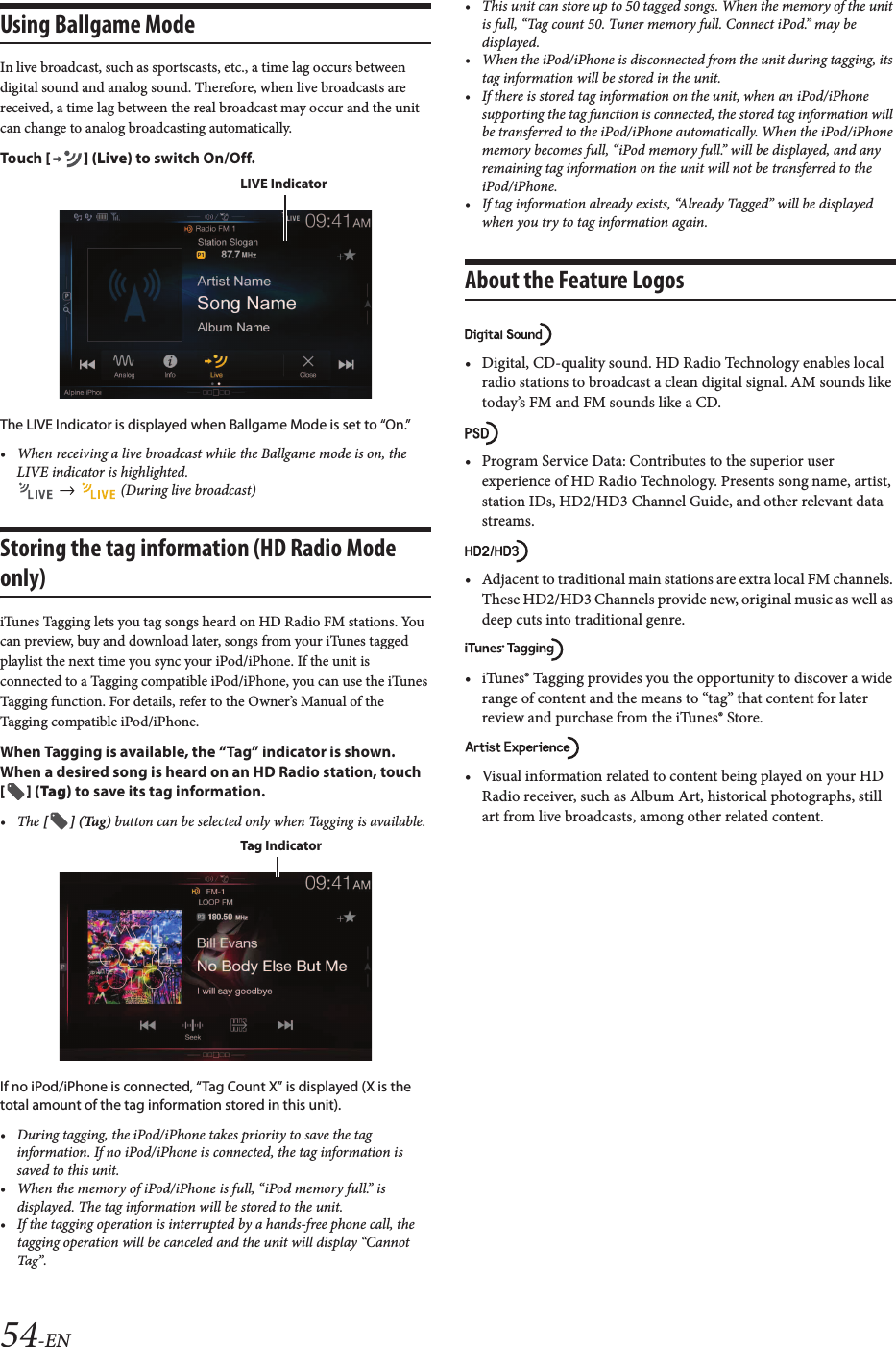 54-ENUsing Ballgame ModeIn live broadcast, such as sportscasts, etc., a time lag occurs between digital sound and analog sound. Therefore, when live broadcasts are received, a time lag between the real broadcast may occur and the unit can change to analog broadcasting automatically.Touch [ ] (Live) to switch On/Off.The LIVE Indicator is displayed when Ballgame Mode is set to “On.”• When receiving a live broadcast while the Ballgame mode is on, the LIVE indicator is highlighted. (During live broadcast)Storing the tag information (HD Radio Mode only)iTunes Tagging lets you tag songs heard on HD Radio FM stations. You can preview, buy and download later, songs from your iTunes tagged playlist the next time you sync your iPod/iPhone. If the unit is connected to a Tagging compatible iPod/iPhone, you can use the iTunes Tagging function. For details, refer to the Owner’s Manual of the Tagging compatible iPod/iPhone.When Tagging is available, the “Tag” indicator is shown.When a desired song is heard on an HD Radio station, touch [ ] (Tag) to save its tag information.• The [ ] (Tag) button can be selected only when Tagging is available.If no iPod/iPhone is connected, “Tag Count X” is displayed (X is the total amount of the tag information stored in this unit).• During tagging, the iPod/iPhone takes priority to save the tag information. If no iPod/iPhone is connected, the tag information issaved to this unit.• When the memory of iPod/iPhone is full, “iPod memory full.” is displayed. The tag information will be stored to the unit.• If the tagging operation is interrupted by a hands-free phone call, the tagging operation will be canceled and the unit will display “CannotTag”.• This unit can store up to 50 tagged songs. When the memory of the unit is full, “Tag count 50. Tuner memory full. Connect iPod.” may be displayed.• When the iPod/iPhone is disconnected from the unit during tagging, its tag information will be stored in the unit.• If there is stored tag information on the unit, when an iPod/iPhone supporting the tag function is connected, the stored tag information will be transferred to the iPod/iPhone automatically. When the iPod/iPhone memory becomes full, “iPod memory full.” will be displayed, and any remaining tag information on the unit will not be transferred to the iPod/iPhone.• If tag information already exists, “Already Tagged” will be displayed when you try to tag information again.About the Feature Logos• Digital, CD-quality sound. HD Radio Technology enables local radio stations to broadcast a clean digital signal. AM sounds like today’s FM and FM sounds like a CD.• Program Service Data: Contributes to the superior user experience of HD Radio Technology. Presents song name, artist, station IDs, HD2/HD3 Channel Guide, and other relevant data streams.• Adjacent to traditional main stations are extra local FM channels. These HD2/HD3 Channels provide new, original music as well as deep cuts into traditional genre.• iTunes® Tagging provides you the opportunity to discover a widerange of content and the means to “tag” that content for later review and purchase from the iTunes® Store.• Visual information related to content being played on your HD Radio receiver, such as Album Art, historical photographs, still art from live broadcasts, among other related content.LIVE IndicatorTag Indicator