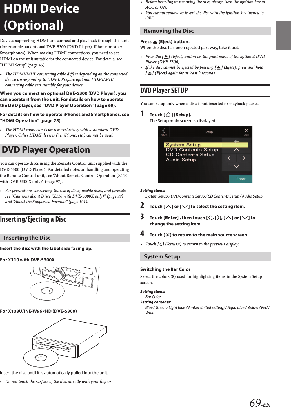 69-ENDevices supporting HDMI can connect and play back through this unit (for example, an optional DVE-5300 (DVD Player), iPhone or other Smartphones). When making HDMI connections, you need to set HDMI on the unit suitable for the connected device. For details, see “HDMI Setup” (page 45).• The HDMI/MHL connecting cable differs depending on the connected device corresponding to HDMI. Prepare optional HDMI/MHL connecting cable sets suitable for your device.When you connect an optional DVE-5300 (DVD Player), you can operate it from the unit. For details on how to operate the DVD player, see “DVD Player Operation” (page 69).For details on how to operate iPhones and Smartphones, see “HDMI Operation” (page 78).• The HDMI connector is for use exclusively with a standard DVD Player. Other HDMI devices (i.e. iPhone, etc.) cannot be used.You can operate discs using the Remote Control unit supplied with the DVE-5300 (DVD Player). For detailed notes on handling and operating the Remote Control unit, see “About Remote Control Operation (X110 with DVE-5300X only)” (page 97).• For precautions concerning the use of discs, usable discs, and formats, see “Cautions about Discs (X110 with DVE-5300X only)” (page 99) and “About the Supported Formats” (page 101).Inserting/Ejecting a DiscInsert the disc with the label side facing up.For X110 with DVE-5300XFor X108U/INE-W967HD (DVE-5300)Insert the disc until it is automatically pulled into the unit.• Do not touch the surface of the disc directly with your fingers.• Before inserting or removing the disc, always turn the ignition key toACC or ON. • You cannot remove or insert the disc with the ignition key turned toOFF.Press   (Eject) button.When the disc has been ejected part way, take it out.• Press the [ ] (Eject) button on the front panel of the optional DVD Player (DVE-5300).• If the disc cannot be ejected by pressing [ ] (Eject), press and hold[ ] (Eject) again for at least 2 seconds.DVD Player SETUPYou can setup only when a disc is not inserted or playback pauses.1Touch [ ] (Setup).The Setup main screen is displayed.Setting items:System Setup / DVD Contents Setup / CD Contents Setup / Audio Setup2Touch [ ] or [ ] to select the setting item.3Touch [Enter] , then touch [ ], [ ], [ ] or [ ] to change the setting item.4Touch [ ] to return to the main source screen.• Touch [ ] (Return) to return to the previous display.Switching the Bar ColorSelect the colors (8) used for highlighting items in the System Setup screen.Setting items:Bar ColorSetting contents:Blue / Green / Light blue / Amber (Initial setting) / Aqua blue / Yellow / Red / WhiteHDMI Device (Optional)DVD Player OperationInserting the DiscRemoving the DiscSystem Setup