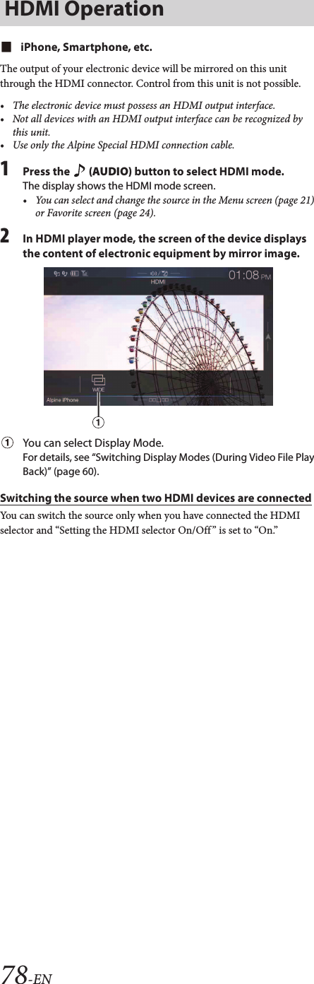 78-ENiPhone, Smartphone, etc.The output of your electronic device will be mirrored on this unit through the HDMI connector. Control from this unit is not possible.• The electronic device must possess an HDMI output interface.• Not all devices with an HDMI output interface can be recognized by this unit.• Use only the Alpine Special HDMI connection cable.1Press the   (AUDIO) button to select HDMI mode.The display shows the HDMI mode screen.• You can select and change the source in the Menu screen (page 21) or Favorite screen (page 24).2In HDMI player mode, the screen of the device displays the content of electronic equipment by mirror image.You can select Display Mode. For details, see “Switching Display Modes (During Video File Play Back)” (page 60).Switching the source when two HDMI devices are connectedYou can switch the source only when you have connected the HDMI selector and “Setting the HDMI selector On/Off ” is set to “On.”Screen example when the HDMI Setup is “HDMI 1”Touch [ ] (HDMI 2).The HDMI source changes to HDMI 2, and the Function button changes to [ ] (HDMI 1).Each time you touch [ ] (HDMI 1)* or [ ] (HDMI 2), the HDMI source changes.*When HDMI Setup is “DVD,” the Function button is changed to [ ] (DVD).HDMI Operation