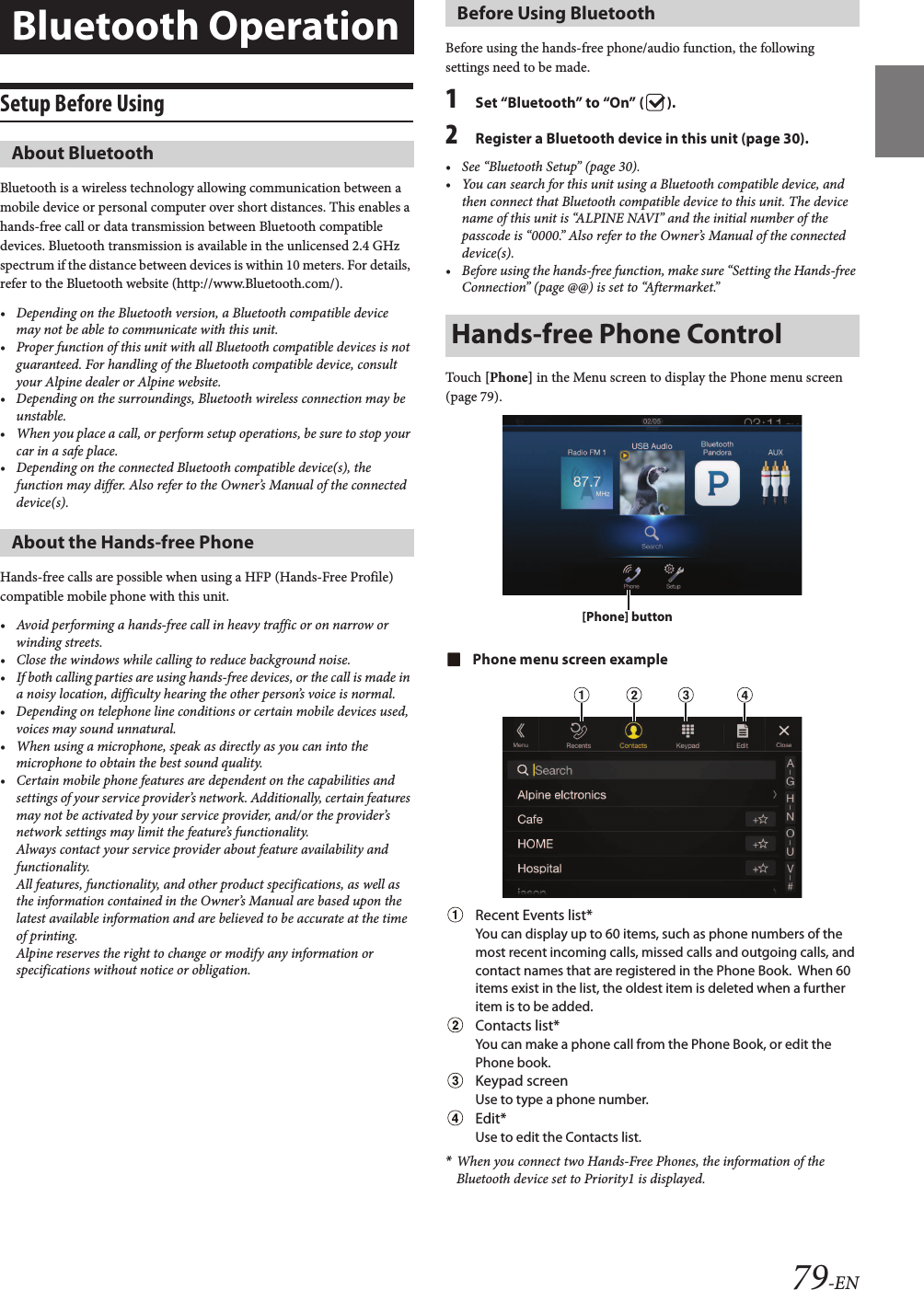 79-ENSetup Before UsingBluetooth is a wireless technology allowing communication between a mobile device or personal computer over short distances. This enables a hands-free call or data transmission between Bluetooth compatible devices. Bluetooth transmission is available in the unlicensed 2.4 GHz spectrum if the distance between devices is within 10 meters. For details, refer to the Bluetooth website (http://www.Bluetooth.com/).• Depending on the Bluetooth version, a Bluetooth compatible devicemay not be able to communicate with this unit.• Proper function of this unit with all Bluetooth compatible devices is not guaranteed. For handling of the Bluetooth compatible device, consult your Alpine dealer or Alpine website.• Depending on the surroundings, Bluetooth wireless connection may beunstable.• When you place a call, or perform setup operations, be sure to stop yourcar in a safe place.• Depending on the connected Bluetooth compatible device(s), the function may differ. Also refer to the Owner’s Manual of the connected device(s).Hands-free calls are possible when using a HFP (Hands-Free Profile) compatible mobile phone with this unit.• Avoid performing a hands-free call in heavy traffic or on narrow orwinding streets.• Close the windows while calling to reduce background noise.• If both calling parties are using hands-free devices, or the call is made ina noisy location, difficulty hearing the other person’s voice is normal. • Depending on telephone line conditions or certain mobile devices used, voices may sound unnatural.• When using a microphone, speak as directly as you can into themicrophone to obtain the best sound quality.• Certain mobile phone features are dependent on the capabilities and settings of your service provider’s network. Additionally, certain features may not be activated by your service provider, and/or the provider’s network settings may limit the feature’s functionality.Always contact your service provider about feature availability and functionality.All features, functionality, and other product specifications, as well as the information contained in the Owner’s Manual are based upon the latest available information and are believed to be accurate at the time of printing.Alpine reserves the right to change or modify any information or specifications without notice or obligation.Before using the hands-free phone/audio function, the following settings need to be made.1Set “Bluetooth” to “On” ( ).2Register a Bluetooth device in this unit (page 30).• See “Bluetooth Setup” (page 30).• You can search for this unit using a Bluetooth compatible device, and then connect that Bluetooth compatible device to this unit. The devicename of this unit is “ALPINE NAVI” and the initial number of the passcode is “0000.” Also refer to the Owner’s Manual of the connected device(s).• Before using the hands-free function, make sure “Setting the Hands-free Connection” (page @@) is set to “Aftermarket.”Touch [Phone] in the Menu screen to display the Phone menu screen (page 79).Phone menu screen exampleRecent Events list*You can display up to 60 items, such as phone numbers of the most recent incoming calls, missed calls and outgoing calls, and contact names that are registered in the Phone Book.  When 60 items exist in the list, the oldest item is deleted when a further item is to be added.Contacts list*You can make a phone call from the Phone Book, or edit the Phone book.Keypad screenUse to type a phone number.Edit*Use to edit the Contacts list.*When you connect two Hands-Free Phones, the information of the Bluetooth device set to Priority1 is displayed.Bluetooth OperationAbout BluetoothAbout the Hands-free PhoneBefore Using BluetoothHands-free Phone Control[Phone] button