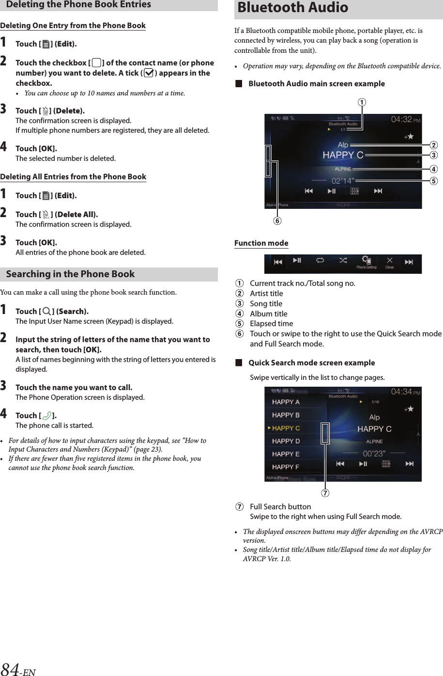 84-ENDeleting One Entry from the Phone Book1Touch [ ] (Edit).2Touch the checkbox [ ] of the contact name (or phone number) you want to delete. A tick ( ) appears in the checkbox.• You can choose up to 10 names and numbers at a time.3Touch [ ] (Delete).The confirmation screen is displayed.If multiple phone numbers are registered, they are all deleted.4Touch [OK].The selected number is deleted.Deleting All Entries from the Phone Book1Touch [ ] (Edit).2Touch [ ] (Delete All).The confirmation screen is displayed.3Touch [OK].All entries of the phone book are deleted.You can make a call using the phone book search function.1Touch [ ] (Search).The Input User Name screen (Keypad) is displayed.2Input the string of letters of the name that you want to search, then touch [OK].A list of names beginning with the string of letters you entered is displayed.3Touch the name you want to call.The Phone Operation screen is displayed.4Touch [ ].The phone call is started.• For details of how to input characters using the keypad, see “How to Input Characters and Numbers (Keypad)” (page 23).• If there are fewer than five registered items in the phone book, you cannot use the phone book search function.If a Bluetooth compatible mobile phone, portable player, etc. is connected by wireless, you can play back a song (operation is controllable from the unit).• Operation may vary, depending on the Bluetooth compatible device.Bluetooth Audio main screen exampleFunction modeCurrent track no./Total song no.Artist titleSong titleAlbum titleElapsed timeTouch or swipe to the right to use the Quick Search mode and Full Search mode.Quick Search mode screen exampleSwipe vertically in the list to change pages.Full Search buttonSwipe to the right when using Full Search mode.• The displayed onscreen buttons may differ depending on the AVRCPversion.• Song title/Artist title/Album title/Elapsed time do not display forAVRCP Ver. 1.0.Deleting the Phone Book EntriesSearching in the Phone BookBluetooth Audio